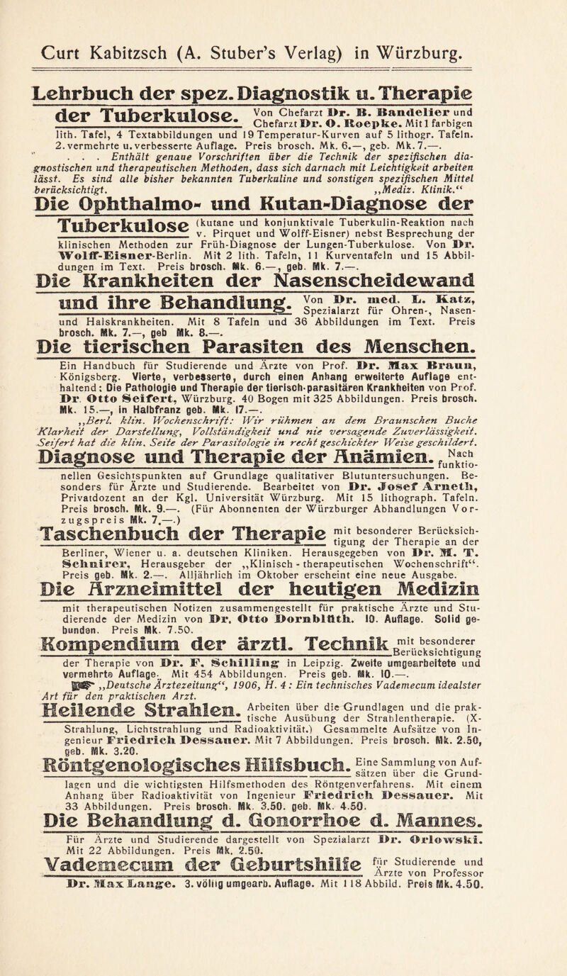 Lehrbuch der spez» Diagnostik u. Therapie der Tuberkulose. Von Chefarzt I>r. B. Bandelier und Chefarztör. O. Eoepke. Mitl farbigen lith. Tafel, 4 Textabbildungen und 19 Temperatur-Kurven auf 5 lithogr. Tafeln. 2. vermehrte u.verbesserte Auflage. Preis brosch. Mk. 6.—geb. Mk.7.—. . . . Enthält genaue Vorschriften über die Technik der spezifischen dia¬ gnostischen und therapeutischen Methoden, dass sich darnach mit Leichtigkeit arbeiten lässt. Es sind alle bisher bekannten Tuberkuline und sonstigen spezifischen Mittel berücksichtigt. ,,Mediz. Klinik.“ Die Qphthalmo» und Kutau-Diaguose der (kutane und konjunktivale Tuberkulin-Reaktion nach ___ v. Pirquet und Wolff-Eisner) nebst Besprechung der klinischen Methoden zur Früh-Diagnose der Lungen-Tuberkulose. Von J>r. Wolff-Eisner-Berlin. Mit 2 lith. Tafeln, 11 Kurventafeln und 15 Abbil¬ dungen im Text. Preis brosch. Mk. 6.—, geb. Mk. 7.—. Die Krankheiten der Nasenscheidewamd und ihre Behandlung. Von !>r. mied. TL. Katz, Spezialarzt für Ohren-, Nasen- und Halskrankheiten. Mit 8 Tafeln und 36 Abbildungen im Text. Preis brosch. Mk. 7.—, geb Mk. 8.—. Die tierischen Parasiten des Menschen. Ein Handbuch für Studierende und Ärzte von Prof. l>r. Max Braun, Königsberg. Vierte, verbesserte, durch einen Anhang erweiterte Auflage ent¬ haltend: Die Pathologie und Therapie der tierisch-parasitären Krankheiten von Prof. I>r. Ott© Seifert, Würzburg. 40 Bogen mit 325 Abbildungen. Preis brosch. Mk. 15.—, in Halbfranz geb. Mk. 17.—. ,,Bcrl. klin. Wochenschrift: Wir rühmen an dem Braunschen Buche Klarheit der Darstellung, Vollständigkeit und nie versagende Zuverlässigkeit. Seifert hat die klin. Seite der Parasitologie in recht geschickter Weise geschildert. Diagnose und Therapie der Änämien. fu^_ nellen Gesichtspunkten auf Grundlage qualitativer Blutuntersuchungen. Be¬ sonders für Ärzte und Studierende. Bearbeitet von öl*. «Fosef Arneth, Privatdozent an der Kgl. Universität Würzburg. Mit 15 lithograph. Tafeln. Preis brosch. Mk. 9.—. (Für Abonnenten der Würzburger Abhandlungen Vor¬ zugspreis Mk. 7.—.) Taschenbuch der Therapie Berliner, Wiener u. a. deutschen Kliniken. Herausgegeben von Dr. M. TT. Schnitter, Herausgeber der „Klinisch - therapeutischen Wochenschrift“. Preis geb. Mk. 2.—. Alljährlich im Oktober erscheint eine neue Ausgabe. Die Arzneimittel der heutigen Medizin mit therapeutischen Notizen zusammengestellt für praktische Ärzte und Stu¬ dierende der Medizin von öl*. Otto öornblllth. 10. Auflage. Solid ge¬ bunden. Preis Mk. 7.50. Kompendium der ärztl. Technik der Therapie von I>r. F, Schilling1 in Leipzig. Zweite umgearbeitete und vermehrte Auflage. Mit 454 Abbildungen. Preis geh. Mk. IQ.—. ,,Deutsche Ärztezeitung“, 1906, H. 4 : Ein technisches Vademecum idealster Art für den praktischen Arzt. Hellende Strahlen. “ j“ Strahlung, Lichtstrahlung und Radioaktivität.) Gesammelte Aufsätze von In¬ genieur Friedrich Bessauer. Mit 7 Abbildungen. Preis brosch. Mk. 2.50, geb. Mk. 3.20. Röntgenologisches Hillsbuch. lagen und die wichtigsten Hilfsmethoden des Röntgenverfahrens. Mit einem Anhang über Radioaktivität von Ingenieur Friedrich Dessaucr. Mit 33 Abbildungen. Preis brosch. Mk. 3.50. geb. Mk. 4.50. Die Behandln eg d, Gonorrhoe d, Mannes, Für Ärzte und Studierende dargestellt von Spezialarzt l>r. Orlowski. Mit 22 Abbildungen. Preis Mk. 2.50. Vademecum der Geburtshilfe Stud!erende und _ Arzte von Professor Dr. Max Lauge. 3. völlig umgearb. Auflage. Mit 118 Abbild. Preis Mk. 4.50.