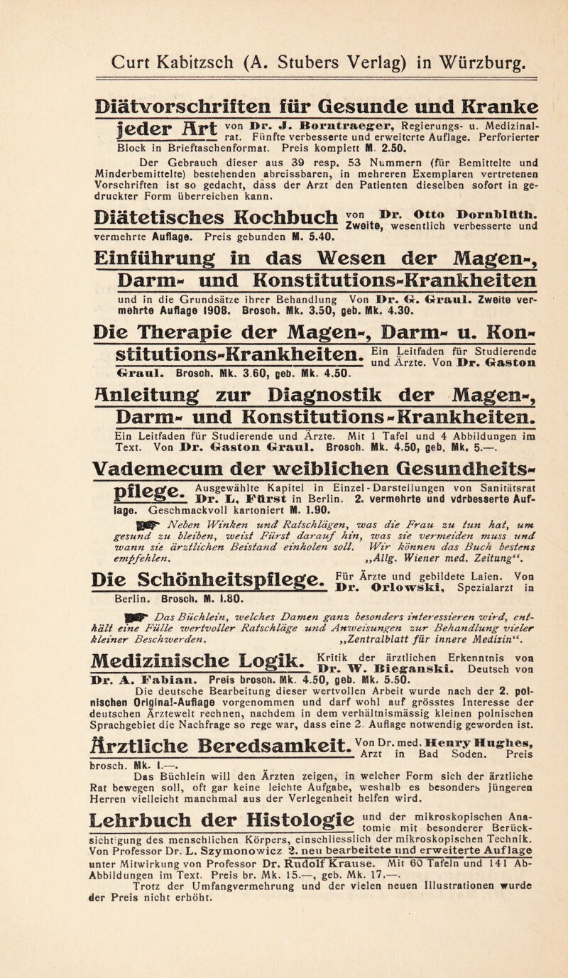 Diätvorschriften für Gesunde und Kranke ICdd* von Borntl’aeger, Regierangs- u. Medizinal- J ___ rat. Fünfte verbesserte und erweiterte Auflage. Perforierter Block in Brieftaschenformat. Preis komplett M. 2.50. Der Gebrauch dieser aus 39 resp. 53 Nummern (für Bemittelte und Minderbemittelte) bestehenden abreissbaren, in mehreren Exemplaren vertretenen Vorschriften ist so gedacht, dass der Arzt den Patienten dieselben sofort in ge¬ druckter Form überreichen kann. Diätetisches Kochbuch vermehrte Auflage. Preis gebunden M. 5.40. von Dr. Otto Dornblüth. Zweite, wesentlich verbesserte und Einführung in das Wesen der Magen», Darm«- und Konstitutions^Krankheiten und in die Grundsätze ihrer Behandlung Von Dr. G-. Graul. Zweite ver¬ mehrte Auflage 1908. Brosch. Mk. 3.50, geh. Mk. 4.30. Die Therapie der Magen», Darm«- u. Kon« stitutions-Krankheiten. Graul. Brosch. Mk. 3.60, geh. Mk. 4.50. Ein Leitfaden für Studierende und Ärzte. Von Dr. Gaston Änleitimg zur Diagnostik der Magen», Darm-» und Konstitution®«-Krankheiten, Ein Leitfaden für Studierende und Ärzte. Mit 1 Tafel und 4 Abbildungen im Text. Von Dr. Gaston Graul. Brosch. Mk. 4.50, geh, Mk. 5.—. Yademecum der weiblichen Gesundheits« nfle^e Ausgewählte Kapitel in Einzel - Darstellungen von Sanitätsrat i>r. j^ Fürst in Berlin. 2. vermehrte und vdrbesserte Auf¬ lage. Geschmackvoll kartoniert M. 1.90. Neben Winken und Ratschlägen, was die Frau zu tun hat, um gesund zu bleiben, weist Fürst darauf hin, was sie vermeiden muss und wann sie ärztlichen Beistand einholen soll. Wir können das Buch bestens empfehlen. ,,Allg. Wiener mecL. Zeitung Die Schönheitspflege. Berlin. Brosch. M. 1.80. Für Ärzte und gebildete Laien. Von I>r. Orlowslsi, Spezialarzt in Das Büchlein, welches Damen ganz besonders interessieren wird, ent¬ hält eine Fülle wertvoller Ratschläge und Anweisungen zur Behandlung vieler kleiner Beschwerden. ,,Zentralblatt für innere Medizin“. Medizinische Logik. Kritik der ärztlichen Erkenntnis von Dr. W. Bieganski. Deutsch von Dr. A. FaMan. Preis brosch. Mk. 4.50, geb. Mk. 5.50. Die deutsche Bearbeitung dieser wertvollen Arbeit wurde nach der 2. pol¬ nischen Original-Auflage vorgenommen und darf wohl auf grösstes Interesse der deutschen Ärztewelt rechnen, nachdem in dem verhältnismässig kleinen polnischen Sprachgebiet die Nachfrage so rege war, dass eine 2. Auflage notwendig geworden ist. Ärztliche Beredsamkeit. Von Dr. med. Henry Hughes, , Arzt in Bad Soden. Preis brosch. Mk. I.—. Das Büchlein will den Ärzten zeigen, in welcher Form sich der ärztliche Rat bewegen soll, oft gar keine leichte Aufgabe, weshalb es besonders jüngeren Herren vielleicht manchmal aus der Verlegenheit helfen wird. Lehrbuch der Histologie sicht-gung des menschlichen Körpers, einschliesslich der mikroskopischen Technik. Von Professor Dr. L. Szymonowicz 2. neu bearbeitete und erweiterte Auflage unter Mitwirkung von Professor Dr. Rudolf Krause. Mit 60 Tafeln und 141 Ab- Abbildungen im Text. Preis br. Mk. 15.—, geb. Mk. 17.—. Trotz der Umfangvermehrung und der vielen neuen Illustrationen wurde der Preis nicht erhöht.