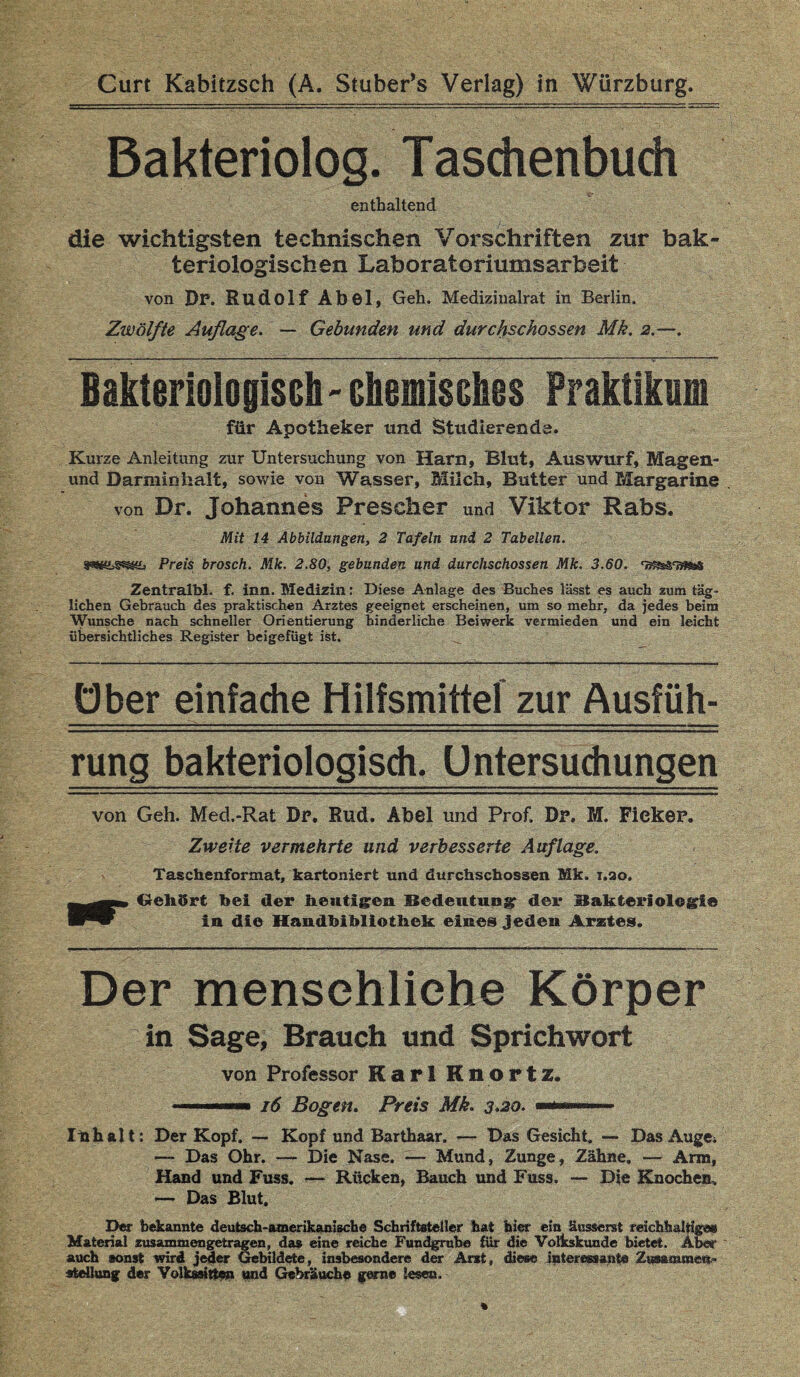 Bakteriolog. Taschenbuch enthaltend die wichtigsten technischen Vorschriften zur bak¬ teriologischen Laboratoriumsarbeit von Dr. Rudolf Aböl, Geh. Medizinalrat in Berlin. Zwölfte Auflage. — Gebunden und durchschossen Mk. 2.—. —■ - ■—7- - ■ - - — ■ ■■ 1 . — ■■ * 1 1-;-v '■ ■ ■ - Bakteriologisch'chemisches Praktikum für Apotheker und Studierende. Kurze Anleitung zur Untersuchung von Harn, Blut, Auswurf, Magen- und Darminhalt, sowie von Wasser, Milch, Butter und Margarine von Dr. Johannes Prescher und Viktor Rabs. Mit 14 Abbildungen, 2 Tafeln uni 2 Tabellen. Preis brosch. Mk. 2.80, gebunden und durchschossen Mk. 3.60. Zentralbl. f. inn. Medizin: Diese Anlage des Buches lässt es auch zum täg¬ lichen Gebrauch des praktischen Arztes geeignet erscheinen, um so mehr, da jedes beim Wunsche nach schneller Orientierung hinderliche Beiwerk vermieden und ein leicht übersichtliches Register beigefügt ist. ... Ober einfache Hilfsmittel zur Ausfüh- rung bakteriologisch. Untersuchungen von Geh. Med.-Rat Dr. Rud. Abel und Prof. Dr. M. Fieker. Zweite vermehrte und verbesserte Auflage. Taschenformat, kartoniert und durchschossen Mk. i.ao. Gekört bei der heutigen Bedeutung der Bakteriologie in die Handbibliothek eines jeden Arztes. Der menschliche Körper in Sage, Brauch und Sprichwort von Professor Karl Rnortz. .. 16 Bogen. Preis Mk. 3*20. ' Ibhftlt: Der Kopf. — Kopf und Barthaar. — Das Gesicht. — Das Auge* — Das Ohr. — Die Nase. — Mund, Zunge, Zähne. — Arm, Hand und Fuss. — Rücken, Bauch und Fuss. — Die Knochen, — Das Blut, Der bekannte deutsch-amerikanische Schriftsteller hat hier ein äusserst reichhaltige« Material zusammen getragen, das eine reiche Fundgrube für die Volkskunde bietet. Aber auch sonst wird jeder Gebildete, insbesondere der Arzt, diese interessante Zusammen¬ stellung der Volkseigen und Gebräuche gerne lesen.