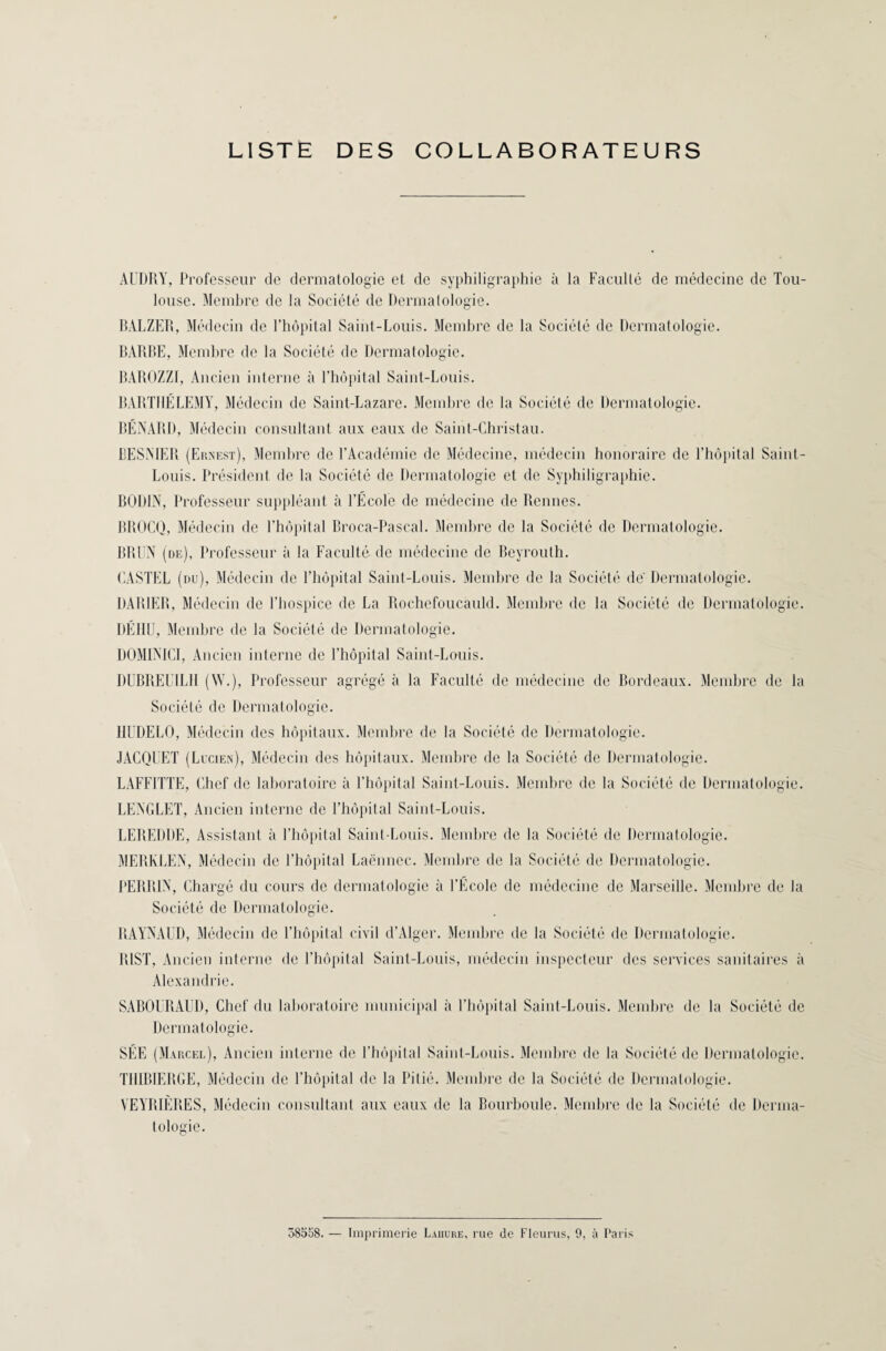 LISTE DES COLLABORATEURS AUDRY, Professeur de dermatologie et de syphiligraphie à la Faculté de médecine de Tou¬ louse. Membre de la Société de Dermatologie. BÀLZER, Médecin de l’hôpital Saint-Louis. Membre de la Société de Dermatologie. BARBE, Membre de la Société de Dermatologie. BAROZZI, Ancien interne à l’hôpital Saint-Louis. BARTHELEMY, Médecin de Saint-Lazare. Membre de la Société de Dermatologie. BÉNARD, Médecin consultant aux eaux de Saint-Christau. BESMER (Ernest), Membre de l’Académie de Médecine, médecin honoraire de l’hôpital Saint- Louis. Président de la Société de Dermatologie et de Syphiligraphie. BODIN, Professeur suppléant à l’École de médecine de Rennes. BROCQ, Médecin de l’hôpital Broca-Pascal. Membre de la Société de Dermatologie. BRUN (de), Professeur à la Faculté de médecine de Beyrouth. CASTEL (du), Médecin de l’hôpital Saint-Louis. Membre de la Société dé Dermatologie. DAR1ER, Médecin de l’hospice de La Rochefoucauld. Membre de la Société de Dermatologie. DÉHU, Membre de la Société de Dermatologie. D0MIN1CI, Ancien interne de l’hôpital Saint-Louis. DUBRELTLI1 (W.), Professeur agrégé à la Faculté de médecine de Bordeaux. Membre de la Société de Dermatologie. 11UDEL0, Médecin des hôpitaux. Membre de la Société de Dermatologie. JACQUET (Lucien), Médecin des hôpitaux. Membre de la Société de Dermatologie. LAFFITTE, Chef de laboratoire à l’hôpital Saint-Louis. Membre de la Société de Dermatologie. LENGLET, Ancien interne de l’hôpital Saint-Louis. LEREDDE, Assistant à l’hôpital Saint-Louis. Membre de la Société de Dermatologie. MERKLEN, Médecin de l’hôpital Laënnec. Membre de la Société de Dermatologie. PERRIN, Chargé du cours de dermatologie à l’École de médecine de Marseille. Membre de la Société de Dermatologie. RAYNAUD, Médecin de l’hôpital civil d’Alger. Membre de la Société de Dermatologie. BIST, Ancien interne de l’hôpital Saint-Louis, médecin inspecteur des services sanitaires à Alexandrie. SABOURAUD, Chef du laboratoire municipal à l’hôpital Saint-Louis. Membre de la Société de Dermatologie. SÉE (Marcel), Ancien interne de l’hôpital Saint-Louis. Membre de la Société de Dermatologie. TI11BIERGE, Médecin de l’hôpital de la Pitié. Membre de la Société de Dermatologie. VEYRIÈRES, Médecin consultant aux eaux de la Bourboule. Membre de la Société de Derma¬ tologie. 58558. — Imprimerie Laiiure, rue de Fleurus, 0, à Paris