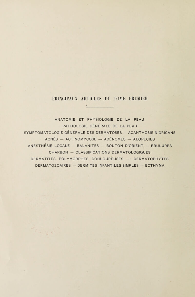 PRINCIPAUX ARTICLES DU TOME PREMIER ANATOMIE ET PHYSIOLOGIE DE LA PEAU PATHOLOGIE GÉNÉRALE DE LA PEAU SYMPTOMATOLOGIE GÉNÉRALE DES DERMATOSES - ACANTHOSIS NIGRICANS ACNÉS — ACTINOMYCOSE — ADÉNOMES — ALOPÉCIES ANESTHÉSIE LOCALE - BALANITES — BOUTON D’ORIENT - BRULURES CHARBON — CLASSIFICATIONS DERMATOLOGIQUES DERMATITES POLYMORPHES DOULOUREUSES — DERMATOPHYTES DERMATOZOAIRES — DERMITES INFANTILES SIMPLES — ECTHYMA