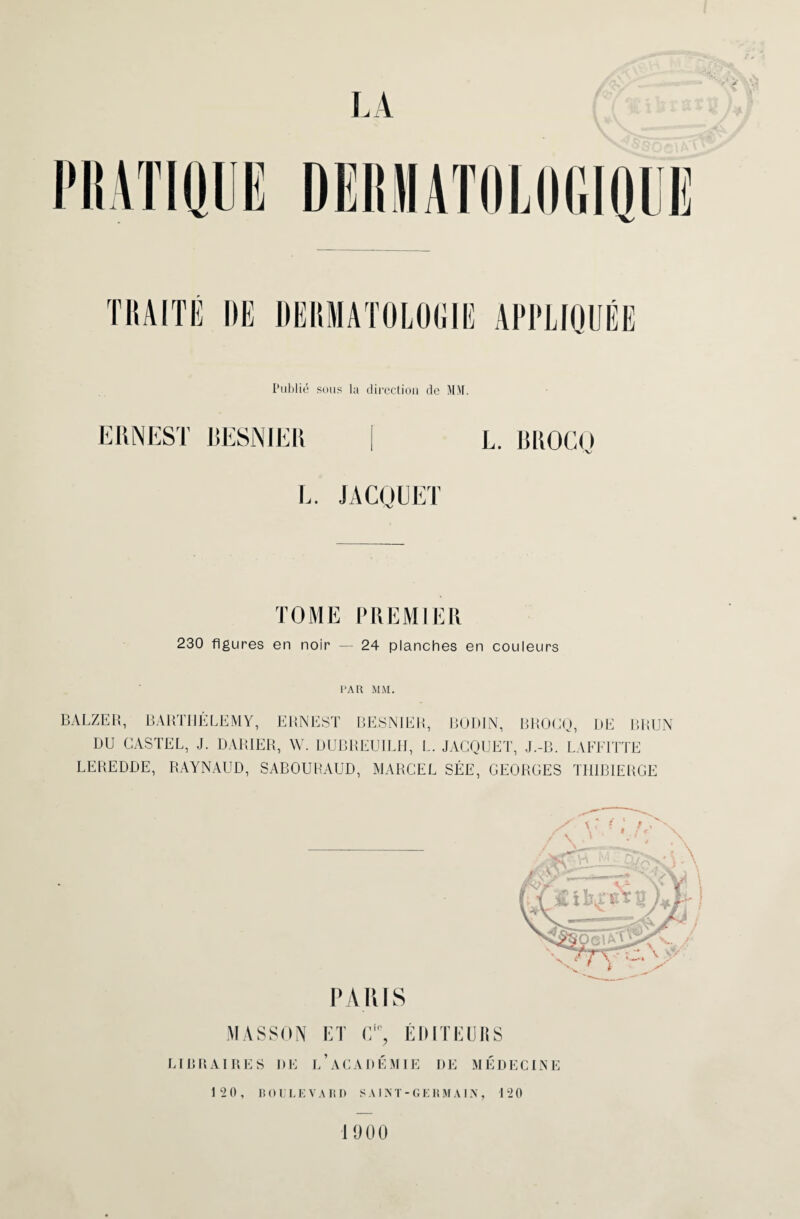 TRAITE DE DERMATOLOGIE APPLIQUÉE Publié sous la direction de MM. ERNEST RESNIER L. BROGO L. JACQUET TOME PREMIER 230 figures en noir — 24 planches en couleurs l'AU MM. BALZER, BARTHÉLEMY, ERNEST BESN1ER, BODIN, BROCQ, L>E BRUN DU CASTEL, J. DARIER, W. DUBREUILH, L. JACQUET, J.-B. LAFFITTE LEREDDE, RAYNAUD, SABOUHAUD, MARCEL SÉE, GEORGES THIBIERGE P AIUS MASSON ET ÉDITEURS LIBRAIRES I)E L’ACADÉMIE DE MÉDECINE 12 0, BOL’LEVA RD S A1N T - G E R M A 1N , 120 1900