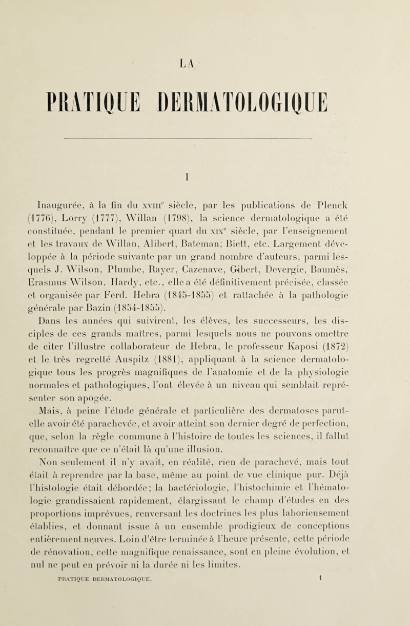 Inaugurée, à la fin du xvme siècle, par les publications de Plenck (1776), Lorry (1777), Willan (1798), la science dermatologique a été constituée, pendant le premier quart du xixe siècle, par l’enseignement et les travaux de Willan, Alibert, B a te m an; Biett, etc. Largement déve¬ loppée à la période suivante par un grand nombre d’auteurs, parmi les¬ quels J. Wilson, Plumbe, Bayer, Cazenave, G-ibert, Devergie, Baumès, Erasmus Wilson, Hardy, etc., elle a été définitivement précisée, classée et organisée par Ferd. Hebra (1845-1855) et rattachée à la pathologie générale par Bazin (1854-1855). Dans les années qui suivirent, les élèves, les successeurs, les dis¬ ciples de ces grands maîtres, parmi lesquels nous ne pouvons omettre de citer l'illustre collaborateur de Hebra, le professeur Kaposi (1872) et le très regretté Auspitz (1881), appliquant à la science dermatolo¬ gique tous les progrès magnifiques de l’anatomie et de la physiologie normales et pathologiques, l'ont élevée à un niveau qui semblait repré¬ senter son apogée. Mais, à peine l’étude générale et particulière des dermatoses parut- elle avoir été parachevée, et avoir atteint son dernier degré de perfection, que, selon la règle commune à l’histoire de toutes les sciences, il fallut reconnaître que ce n'était là qu'une illusion. Non seulement il n'y avait, en réalité, rien de parachevé, mais tout était à reprendre par la base, même au point de vue clinique pur. Déjà l'histologie était débordée; la bactériologie, l’histochimie et l'hémato¬ logie grandissaient rapidement, élargissant le champ d’études en des proportions imprévues, renversant les doctrines les plus laborieusement établies, et donnant issue à un ensemble prodigieux de conceptions entièrement neuves. Loin d’être terminée à l’heure présente, cette période de rénovation, celle magnifique renaissance, sont en pleine évolution, et nul ne peut en prévoir ni la durée ni les limites. PRATIQUE DERMATOLOGIQUE. 1