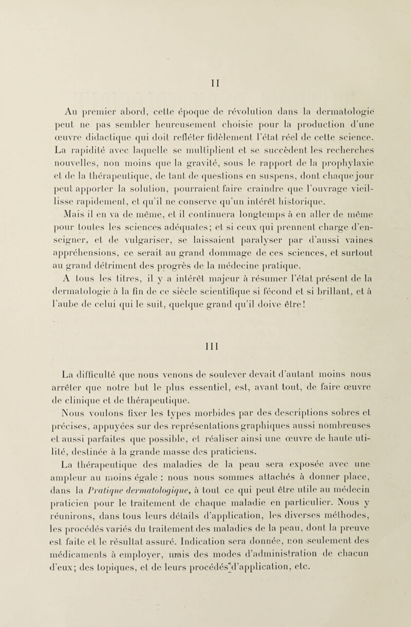 Au premier abord, cette époque de révolution dans la dermatologie peut ne pas sembler heureusement choisie pour la production d’une œuvre didactique qui doit refléter fidèlement l’état réel de cotte science. La rapidité avec laquelle se multiplient et se succèdent les recherches nouvelles, non moins que la gravité, sous le rapport de la prophylaxie et de la thérapeutique, de tant de questions en suspens, dont chaquejour peut apporter la solution, pourraient faire craindre que l’ouvrage vieil¬ lisse rapidement, et qu’il ne conserve qu'un intérêt historique. Mais il en va de même, et il continuera longtemps à en aller de même pour toutes les sciences adéquates; et si ceux qui prennent charge d’en¬ seigner, et de vulgariser, se laissaient paralyser par d’aussi vaines appréhensions, ce serait au grand dommage de ces sciences, et surtout au grand détriment des progrès de la médecine pratique. A tous les titres, il y a intérêt majeur à résumer l'état présent de la dermatologie à la fin de ce siècle scientifique si fécond et si brillant, et à l’aube de celui qui le suit, quelque grand qu’il doive être! III La difficulté que nous venons de soulever devait d’autant moins nous arrêter que notre but le plus essentiel, est, avant tout, de faire œuvre de clinique et de thérapeutique. Nous voulons fixer les types morbides par des descriptions sobres et précises, appuyées sur des représentations graphiques aussi nombreuses et aussi parfaites que possible, et réaliser ainsi une œuvre de haute uti¬ lité, destinée à la grande masse des praticiens. La thérapeutique des maladies de la peau sera exposée avec une ampleur au moins égale : nous nous sommes attachés à donner place, dans la Pratique dermatologique, à tout ce qui peut être utile au médecin praticien pour le traitement de chaque maladie en particulier. Nous y réunirons, dans tous leurs détails d’application, les diverses méthodes, les procédés variés du traitement des maladies de la peau, dont la preuve est faite et le résultat assuré. Indication sera donnée, non seulement des médicaments à employer, mais des modes d’administration de chacun d’eux; des topiques, et de leurs procédésji’application, etc.