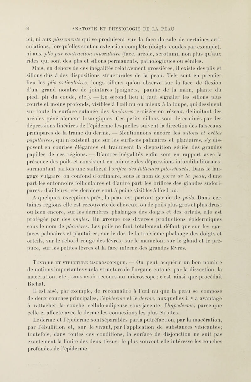 ici, ni aux plissements qui se produisent sur la face dorsale de certaines arti¬ culations, lorsqu’elles sont en extension complète (doigts, coudes par exemple), ni aux plis par contraction musculaire (face, aréole, scrotum), non plus qu’aux rides qui sont des plis et sillons permanents, pathologiques ou séniles. Mais, en dehors de ces inégalités relativement grossières, il existe des plis et sillons dus à des dispositions structurales de la peau. Tels sont en premier lieu les plis articulaires, longs sillons qu’on observe sur la face de flexion d’un grand nombre de jointures (poignets, paume de la main, plante du pied, pli du coude, etc.). — En second lieu il faut signaler les sillons plus courts et moins profonds, visibles à l’œil nu ou mieux à la loupe, qui dessinent sur toute la surface cutanée des hachures, croisées en réseau, délimitant des aréoles généralement losangiques. Ces petits sillons sont déterminés par des dépressions linéaires de l'épiderme lesquelles suivent la direction des faisceaux primipares de la trame du derme. — Mentionnons encore les sillons et crêtes papillaires, qui n’existent que sur les surfaces palmaires et plantaires, s’y dis¬ posent en courbes élégantes et traduisent la disposition sériée des grandes papilles de ces régions. — D’autres inégalités enfin sont en rapport avec la présence des poils et consistent en minuscules dépressions infundibuliformes, surmontant parfois une saillie, à Y orifice des follicules pilo-sébacés. Dans le lan¬ gage vulgaire on confond d’ordinaire, sous le nom de pores de la peau, d’une part les entonnoirs folliculaires et d’autre part les orifices des glandes sudori- pares ; d’ailleurs, ces derniers sont à peine visibles à l’œil nu. A quelques exceptions près, la peau est partout garnie de poils. Dans cer¬ taines régions elle est recouverte de cheveux, ou de poils plus gros et plus drus; ou bien encore, sur les dernières phalanges des doigts et des orteils, elle est protégée par des ongles. On groupe ces diverses productions épidermiques sous le nom de phanères. Les poils ne font totalement défaut que sur les sur¬ faces palmaires et plantaires, sur le dos de la troisième phalange des doigts et orteils, sur le rebord rouge des lèvres, sur le mamelon, sur le gland et le pré¬ puce, sur les petiles lèvres et la face interne des grandes lèvres. Texture et structure macroscopique. -— On peut acquérir un bon nombre de notions importantes sur la structure de l’organe cutané, par la dissection, la macération, etc., sans avoir recours au microscope; c’est ainsi que procédait Bichat. Il est aisé, par exemple, de reconnaître à l’œil nu que la peau se compose de deux couches principales, l'épiderme el le derme, auxquelles il y a avantage à rattacher la couche cellulo-adipeuse sous-jacente, Vhypoderme, parce que celle-ci affecte avec le derme les connexions les plus étroites. Le derme et l’épiderme sont séparables parla putréfaction, par la macération, par l’ébullition el, sur le vivant, par l’application de substances vésicantes; toutefois, dans toutes ces conditions, la surface de disjonction ne suit pas exactement la limite des deux tissus; le plus souvent elle intéresse les couches profondes de l’épiderme.