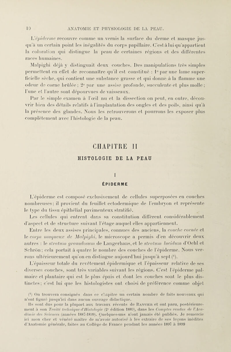 h'épicier me recouvre comme un vernis la surface du derme et masque jus¬ qu’à un certain point les inégalités du corps papillaire. C’est à lui qu’appartient la coloration qui distingue la peau de certaines régions et des différentes races humaines. Malj )ighi déjà y distinguait deux couches. Des manipulations très simples permettent en effet de reconnaître qu’il est constitué : 1° par une lame super¬ ficielle sèche, qui contient une substance grasse et qui donne à la flamme une odeur de corne brûlée; 2U par une assise profonde, succulente et plus molle ; l’une et l'autre sont dépourvues de vaisseaux. Par le simple examen à l’œil nu et la dissection on peut, en outre, décou¬ vrir bien des détails relatifs à l’implantation des ongles et des poils, ainsi qu’à la présence des glandes. Nous les retrouverons et pourrons les exposer plus complètement avec l’histologie de la peau. CHAPITRE II HISTOLOGIE DE LA PEAU I ÉPIDERME L’épiderme est composé exclusivement de cellules superposées en couches nombreuses; il provient du feuillet ectodermique de l’embryon el représente le type du tissu épithélial pavimenleuxstratifié. Les cellules qui entrent dans sa constitution diffèrent considérablement d'aspect et de structure suivant l'étage auquel elles appartiennent. Entre les deux assises principales, connues des anciens, la couche cornée et le corps muqueux de Malpiyhi, le microscope a permis d’en découvrir deux autres : le stratum granulosum de Langerhans, et le stratum lucidum d'Oehl et Schron; cela portait à quatre le nombre des couches de l'épiderme. Nous ver¬ rons ultérieurement qu’on en distingue aujourd’hui jusqu’à sept (’). L’épaisseur totale du revêtement épidermique et l’épaisseur relative de ses diverses couches, sont très variables suivant les régions. C’est l'épiderme pal¬ maire et plantaire qui est le plus épais et dont les couches sont le plus dis¬ tinctes; c’est lui que les histologistes ont choisi de préférence comme objet C) On trouvera consignés dans ce chapitre un certain nombre de faits nouveaux qui n’ont figuré jusqu’ici dans aucun ouvrage didactique. Ils sont dus pour la plupart aux travaux récents de Ranvier et ont paru, postérieure¬ ment à son Traité technique cl’Histologie (2e édition 188!)), dans les Comptes rendus de VAca¬ démie des Sciences (années 1887-181)9). Quelques-uns n’ont jamais été publiés. Je remercie ici mon cher et vénéré maître de m’avoir autorisé à les extraire de ses leçons inédites d’Anatomic générale, faites au Collège de France pendant les années 1897 à 1899