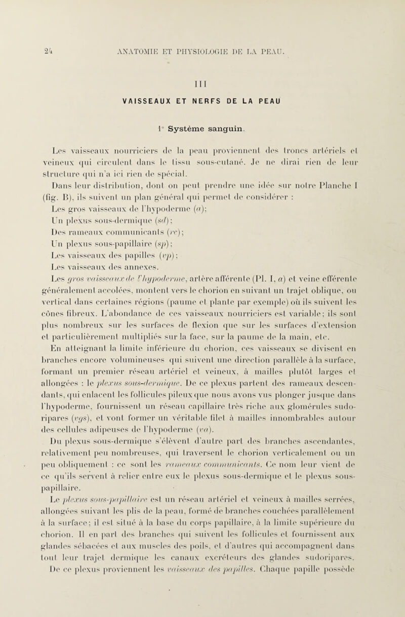 I 1 I VAISSEAUX ET NERFS DE LA PEAU 1° Système sanguin. Los vaisseaux nourriciers de la peau proviennent des troncs artériels et veineux qui circulent dans le lissu sous-cutané. Je ne dirai rien de leur structure qui n’a ici rien de spécial. Dans leur distribulion, dont ou peut prendre une idée sur notre Planche 1 (fîg. B), ils suivent un plan général qui permet de considérer : Les gros vaisseaux de l'hypodermc (a); Un plexus sous-dermique (sd) ; Des rameaux communicants (ce); Un plexus sous-papillaire (sp) ; Les vaisseaux des papilles (vp); Les vaisseaux des annexes. Les pros vaisseauxde l'hypoderme, artère afférente (PL I, a) et veine efférente généralement accolées, montent vers le chorion en suivant un trajet oblique, ou vertical dans certaines régions (paume el plante par exemple) où ils suivent les cônes fibreux. L’abondance de ces vaisseaux nourriciers est variable; ils sont plus nombreux sur les surfaces de flexion que sur les surfaces d’extension et particulièrement multipliés sur la face, sur la paume de la main, etc. En atteignant la limite inférieure du chorion, ces vaisseaux se divisent en branches encore volumineuses qui suivent une direction parallèle à la surface, formant un premier réseau artériel et veineux, à mailles plutôt larges el allongées : le plexus sous-dermique. De ce plexus partent des rameaux descen¬ dants, (pii enlacent les follicules pileux que nous avons vus plonger jusque dans l'hypoderme, fournissent un réseau capillaire très riche aux glomérules sudo- ripares (vys), et vont former un véritable filet à mailles innombrables autour des cellules adipeuses de l'hypoderme (va). Du plexus sous-dermique s’élèvent d’autre part des branches ascendantes, relativement peu nombreuses, qui traversent le chorion verticalement ou un peu obliquement : ce sont les rameaux communicants. Ce nom leur vient de ce qu'ils servent à relier entre eux le plexus sous-dermique et le plexus sous- papillaire. Le plexus sous-papillaire est un réseau artériel et veineux à mailles serrées, allongées suivant les plis de la peau, formé de branches couchées parallèlement à la surface; il est situé à la base du corps papillaire, à la limite supérieure du chorion. 11 en part des branches qui suivent les follicules et fournissent aux glandes sébacées el aux muscles des poils, et d’autres qui accompagnent dans tout leur trajet dermique les canaux excréteurs des glandes sudoripares. De ce plexus proviennent les vaisseaux des papilles. Chaque papille possède