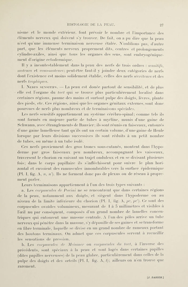 nisme cl le monde extérieur, font prévoir le nombre et l’importance dos éléments nerveux qui doivent s’y trouver. Do l'ail, on a pu dire que la peau n’est qu’une immense terminaison nerveuse étalée. N’oublions pas, d’autre part, que les éléments nerveux proprement dits, centres et prolongements eylindre-axiles, ainsi que tous les organes des sens, sont embryogénique- menl d’origine ectodermiquc. Il y a incontestablement dans la peau dos nerfs do trois ordres : sensitifs, moteurs et vaso-moteurs-, peut-être faut-il y joindre deux catégories de nerfs dont l’existence est moins solidement établie, celles dos nerfs sécréteurs et des nerfs trophiques. I. Neufs sensitifs. — La peau est douée partout de sensibilité, et de plus elle est l’organe du tact qui se trouve plus particulièrement localisé dans certaines régions, paume des mains et surtout pulpe des doigts, lèvres, plante des pieds, etc. Ces régions, ainsi que les organes génitaux externes, sont donc pourvues de nerfs plus nombreux et de terminaisons spéciales. Les nerfs sensitifs appartiennent au système cérébro-spinal ; comme tels ils sont formés en majeure partie de tubes à myéline, munis d’une gaine de Seliwann, avec étranglements de Ram ier; ils sont réunis en faisceaux, entourés d’une gaine lamelleuse tant qu’ils ont un certain volume, d’une gaine de Houle lorsque par leurs divisions successives ils sont réduits à un petit nombre de tubes, ou même «à un tube isolé. Ces nerfs proviennent des gros troncs sous-cutanés, montent dans l’hypo- derme par gros faisceaux peu nombreux, accompagnant les vaisseaux, traversent le ehorion en suivant un trajet onduleux et en se divisant plusieurs fois; dans le corps papillaire ils s'infléchissent pour suivre le plan hori¬ zontal et envoient des minuscules innombrables vers la surface épidermique (PL I, fïg. A, n, ri). Ils ne forment donc pas de plexus ou de réseau à propre¬ ment parler. Leurs terminaisons appartiennent à l'un des trois types suivants : a. Les corpuscules de Pacini ne se rencontrent que dans certaines régions de la peau, notamment aux doigts, et siègent dans l’hypoderme ou au niveau de la limite inférieure du ehorion (PL 1, fig. A, pc, pc'). Ce sont des corpuscules ovoïdes volumineux, mesurant de I à T> millimètres et visibles a l’œil nu par conséquent, composés d’un grand nombre de lamelles concen¬ triques qui entourent une massue centrale. A Lun des pôles arrive un tube nerveux qui pénètre dans la massue, s’y dépouille de ses gaines et setransiorme en fibre terminale, laquelle se divise en un grand nombre de rameaux portant dos boutons terminaux. On admet que ces corpuscules servent a recueillir les sensations <le pression. b. Les corpuscules de \Ieissner ou corpuscules du tact, a 1 inverse des précédents, sont spéciaux à la peau et sont log'es dans certaines papilles (dites papilles nerveuses) de la peau glabre, particulièrement dans celles de la pulpe des doigts et des orteils (PL I, tig. A, t); ailleurs on n en trouve que rarement.
