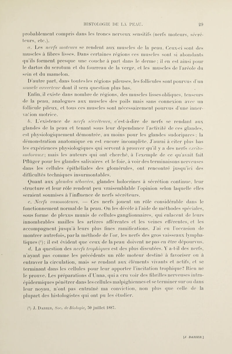 probablement compris dans les troncs nerveux sensitifs (nerfs moteurs, sécré¬ teurs, etc.). a. Les nerfs moteurs se rendent aux muscles de la peau. Ceux-ci sont des muscles à libres lisses. Dans certaines régions ces muscles sont si abondants qu’ils forment presque une couche à part dans le derme; il on est ainsi pour le dartos du scrotum et du fourreau de la verge, et les muscles de l’aréole du soin et du mamelon. 1) autre part, dans toutes les régions pileuses, les follicules sont pourvus d’un muscle arrecleitr dont il sera question plus bas. Enfin, il existe dans nombre de régions, des muscles lisses obliques, tenseurs de la peau, analogues aux muscles des poils mais sans connexion avec un follicule pileux, et tous ces muscles sont nécessairement pourvus d’une inner¬ va lion motrice. b. L’existence de nerfs sécréteurs, c’est-à-dire de nerfs se rendant aux glandes de la peau et tenant sous leur dépendance l’activité de ces glandes, est physiologiquement démontrée, au moins pour les glandes sudoripares ; la démonstration anatomique en est encore incomplète. J’aurai à citer plus bas les expériences physiologiques qui servent à prouver qu’il y a des nerfs excito- sudoraux; mais les auteurs (pii ont cherché, à l’exemple de ce qu’avait fait Pflüger pour les glandes salivaires et le foie, à voir des terminaisons nerveuses dans les cellules épithéliales des glomérules, ont rencontré jusqu’ici des difficultés techniques insurmontables. Quant aux <jlandes sébacées, glandes holocrines à sécrétion continue, leur structure et leur rôle rendent peu vraisemblable l’opinion selon laquelle elles seraient soumises à l’influence de nerfs sécréteurs. c. Nerfs vasomoteurs. — Ces nerfs jouent un rôle considérable dans le fonctionnement normal de la peau. On les décèle à l’aide de méthodes spéciales, sous forme de plexus munis de cellules ganglionnaires, qui enlacent de leurs innombrables mailles les artères afférentes et les veines efférentes, et les accompagnent jusqu’à leurs plus fines ramifications. J’ai eu l’occasion de montrer autrefois, parla méthode de l’or, les nerfs des gros vaisseaux lympha¬ tiques (*); il est évident que ceux de la peau doivent ne pas en être dépourvus. d. La question des nerfs trophiques est des plus discutées. Y a-t-il des nerfs, n’ayant pas comme les précédents un rôle moteur destiné à favoriser ou à entraver la circulation, mais se rendant aux éléments vivants et actifs, (d se terminant dans les cellules pour leur apporter l’incitation trophique? Rien ne le prouve. Les préparations d’Unna, quia cru voir des fibrilles nerveuses iulra- épidermiques pénétrer dans les cellules malpighiennes et se terminer sur ou dans leur noyau, n’ont pas entraîné ma conviction, non plus que celle de la plupart des histologistes qui ont pu les étudier. (‘) J. D.Uiirn, Soc. de Biologie, 50 juillet 1887. [J. DABI EU]