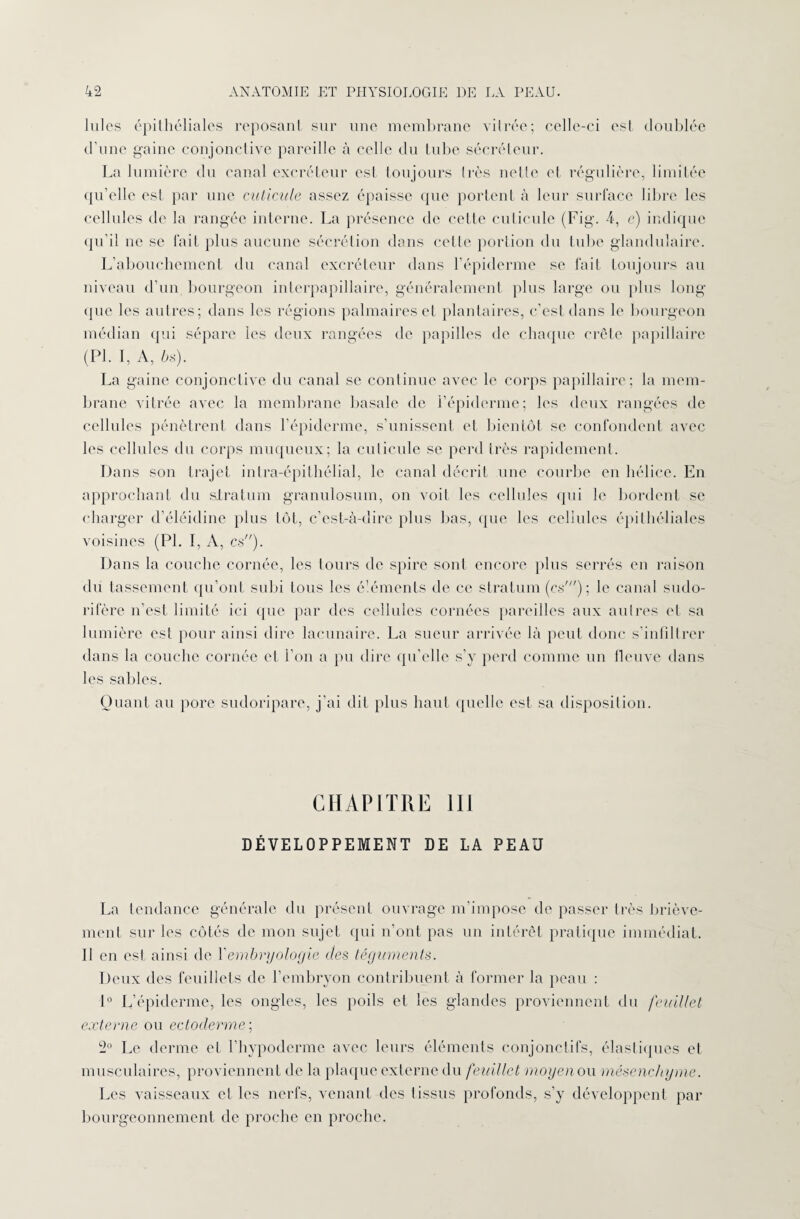 lui os épithéliales reposant sur une membrane vitrée; celle-ci est doublée d’une gaine conjonctive pareille à celle du tube sécréteur. La lumière du canal excréteur est toujours (rès nette et régulière, limitée qu’elle est par une cuticule assez épaisse que portent à leur surface libre les cellules de la rangée interne. La présence de cette cuticule (Fig. 4, e) indique qu’il ne se fait plus aucune sécrétion dans ccLlc portion du tube glandulaire. L’abouchement du canal excréteur dans l’épiderme se fait toujours au niveau d’un bourgeon interpapillaire, généralement plus large ou plus long que les autres; dans les régions palmaires et plantaires, c’est dans le bourgeon médian qui sépare les deux rangées de papilles de chaque crête papillaire (PI. I, A, 6s). La gaine conjonctive du canal se continue avec le corps papillaire; la mem¬ brane vitrée avec la membrane basale de l’épiderme; les deux rangées de cellules pénètrent dans l’épiderme, s’unissent et bientôt se confondent avec les cellules du corps muqueux; la culieule se perd très rapidement. Dans son trajet intra-épithélial, le canal décrit une courbe en hélice. En approchant du siratum granulosuin, on voit les cellules qui le bordent se charger d’éléidine plus tôt, c’est-à-dire plus bas, que les cellules épithéliales voisines (PI. I, A, es). Dans la couche cornée, les tours de spire sont encore plus serrés en raison du tassement qu’ont subi tous les éléments de ce stratum (es'); le canal sudo- rifère n’est limité ici que par des cellules cornées pareilles aux autres et sa lumière est pour ainsi dire lacunaire. La sueur arrivée là peut donc s’infiltrer dans la couche cornée et l’on a pu dire qu’elle s’y perd comme un fleuve dans les sables. Quant au pore sudoripare, j’ai dit plus haut quelle est sa disposition. CHAPITRE III DÉVELOPPEMENT DE LA PEAU La tendance générale du présent ouvrage m’impose de passer très briève¬ ment sur les côtés de mon sujet qui n’ont pas un intérêt pratique immédiat. Il en est ainsi de Y embryologie des téguments. Deux des feuillets de l’embryon contribuent à former la peau : 1° L’épiderme, les ongles, les poils et les glandes proviennent du feuillet externe ou ectoderme; 2° Le derme et l’hypoderme avec leurs éléments conjonctifs, élastiques et musculaires, proviennent de la plaque externe du feuillet moyen ou mésenchyme. Les vaisseaux et les nerfs, venant des tissus profonds, s’y développent par bourgeonnement de proche en proche.