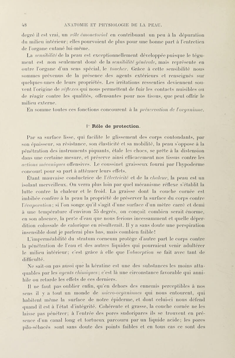 degré il est vrai, un rôle émonctorial en contribuant un peu à la dépuration du milieu intérieur; elles pourvoient de plus pour une bonne part à l’entretien de l’organe cutané lui-méme. La sensibilité de la peau est exceptionnellement développée puisque le tégu¬ ment est non seulement doué de la sensibilité générale, mais représente en outre l’organe d’un sens spécial, le toucher. Grâce à cette sensibilité nous sommes prévenus de la présence des agents extérieurs et renseignés sur quelques-unes de leurs propriétés. Les irritations ressenties deviennent sou¬ vent l’origine de réflexes, qui nous permettent de fuir les contacts nuisibles ou de réagir contre les qualités, offensantes pour nos tissus, que peut offrir le milieu externe. En somme toutes ces fonctions concourent h la préservation de V organisme. 1° Rôle de protection. Par sa surface lisse, qui facilite le glissement des corps contondants, par son épaisseur, sa résistance, son élasticité et sa mobilité, la peau s’oppose à la pénétration dos instruments piquants, étale les chocs, se prête à la distension dans une certaine mesure, et préserve ainsi efficacement nos tissus contre les actions mécaniques offensives. Le coussinet graisseux fourni par l’hypoderme concourt pour sa part à atténuer leurs effets. Étant mauvaise conductrice de Y électricité et de la chaleur, la peau est un isolant merveilleux. On verra plus loin par quel mécanisme réflexe s’établit la lutte contre la chaleur et le froid. La graisse dont la couche cornée est imbibée confère à la peau la propriété de préserver la surface du corps contre Y évaporation', si l’on songe.qu’il s’agit d’une surface d’un mètre carré et demi à une température d’environ 55 degrés, on conçoit combien serait énorme, en son absence, la perte d’eau que nous ferions incessamment et quelle déper¬ dition colossale de calorique en résulterait. Il y a sans doute une perspiration insensible dont je parlerai plus bas, mais combien faible! L’imperméabilité du stratum corneum protège d’autre part le corps contre la pénétration de l’eau et des autres liquides qui pourraient venir adultérer le milieu intérieur; c’est grâce à elle que Y absorption se fait avec tant de difficulté. Ne sait-on pas aussi que la kératine est une des substances les moins atta¬ quables par les agents chimiques ; c’est là une circonstance favorable qui anni¬ hile ou retarde les effets de ces derniers. Il ne faut pas oublier enfin, qu’en dehors des ennemis perceptibles à nos sens il v a tout un monde de micro-organismes qui nous entourent, qui habitent même la surface de notre épiderme, et dont celui-ci nous défend quand il est à l’état d’intégrité. Cohérente et grasse, la couche cornée ne les laisse pas pénétrer; à l’entrée des pores sudoripares ils se trouvent en pré¬ sence d'un canal long et tortueux parcouru par un liquide acide; les pores pilo-sébacés sont sans doute des points faibles et en tous cas ce sont des