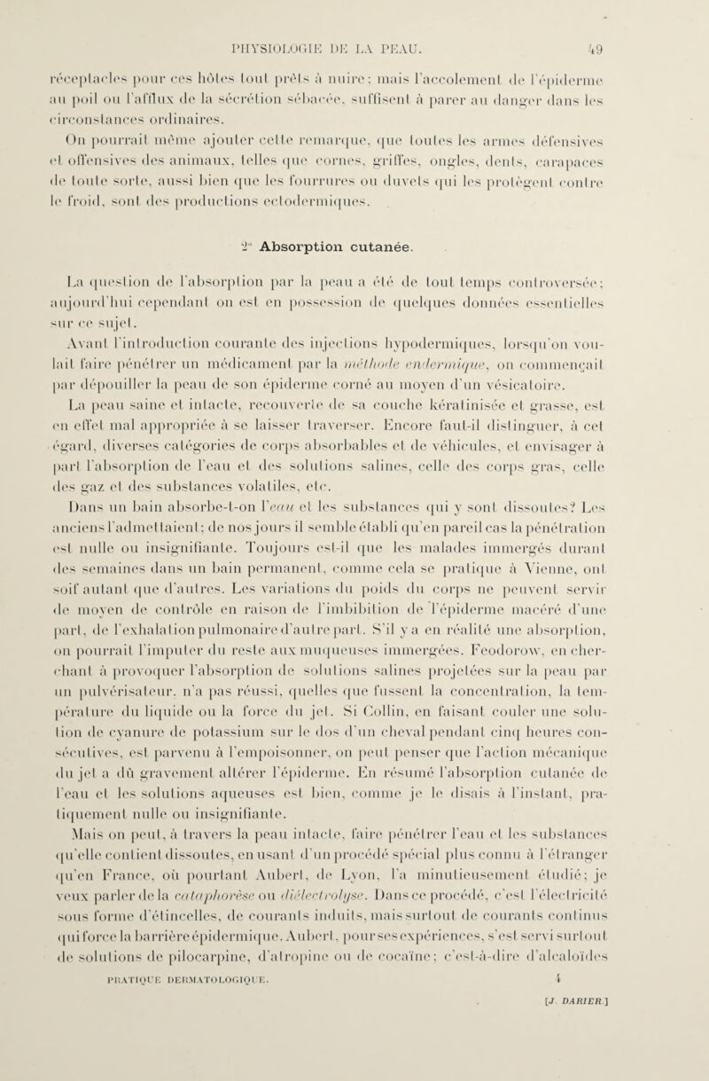 réceptacles pour ces au poil ou l'afflux de hôtes tout prêts à nuire; mais l’accolement de 1 épiderme la sécrétion sébacée, suffisent à parer au danger dans les circonstances ordinaires. On pourrait même ajouter cette remarque, que toutes les armes défensives et offensives des animaux, telles que cornes, griffes, ongles, dents, carapaces de toute sorte, aussi bien que les fourrures ou duvets qui les protègent contre b' froid, sont des productions ectodermiques. ‘2° Absorption cutanée. La question de l’absorption par la peau a été de tout temps controversée; aujourd’hui cependant on est en possession de quelques données essentielles sur ce sujet. Avant l’introduction courante des injections hypodermiques, lorsqu’on vou¬ lait faire pénétrer un médicament par la méthode endermique, on commençait par dépouiller la peau de son épiderme corné au moyen d’un vésicatoire. La peau saine et intacte, recouverte de sa couche kéralmisée et grasse, est <m effet mal appropriée à se laisser traverser. Encore faut-il distinguer, à cet égard, diverses catégories de corps absorbables et de véhicules, et envisager à part l’absorption de l’eau et des solutions salines, celle des corps gras, celle des gaz et des substances volatiles, etc. Dans un bain absorbe-t-on Veau et les substances qui y sont dissoutes? Les anciens l’admettaient; de nos jours il semble établi qu’en pareil cas la pénétration est nulle ou insignifiante. Toujours est-il que les malades immergés durant des semaines dans un bain permanent, comme cela se pratique à Vienne, ont soif autant que d’autres. Les variations du poids du corps ne peuvent servir de moyen de contrôle en raison de l’imbibition de l’épiderme macéré d’une part, de l’exhalation pulmonaire d’autre part. S’il y a en réalité une absorption, on pourrait l’imputer du reste aux muqueuses immergées. Feodorow, en cher¬ chant à provoquer l’absorption de solutions salines projetées sur la peau par un pulvérisateur, n'a pas réussi, quelles que fussent la concentration, la tem¬ pérature du liquide ou la force du jet. Si Collin, en faisant couler une solu¬ tion de cyanure de potassium sur le dos d'un cheval pendant cinq heures con¬ sécutives, est parvenu à l’empoisonner, on peut penser que l’action mécanique du jet a dù gravement altérer l’épiderme. En résumé l’absorption cutanée de l’eau et les solutions aqueuses est bien, comme je le disais à l’instant, pra¬ tiquement nulle ou insignifiante. Mais on peut, à travers la peau intacte, faire pénétrer l’eau et les substances qu’elle contient dissoutes, en usant d’un procédé spécial plus connu à l’étranger qu’en France, où pourtant Aubert, de Lyon, l’a minutieusement étudié; je veux parler de la cataphorèse ou diélectrolyse. Dans ce procédé, c'est l’électricité sous forme d’étincelles, de courants induits, mais surtout de courants continus qui force la barrière épidermique. Aubert, pour ses expériences, s’est servi surtout de solutions de pilocarpine, d’atropine ou de cocaïne; c’est-à-dire d’alcaloïdes PRATIQUE DERMATOLOGIQUE. \