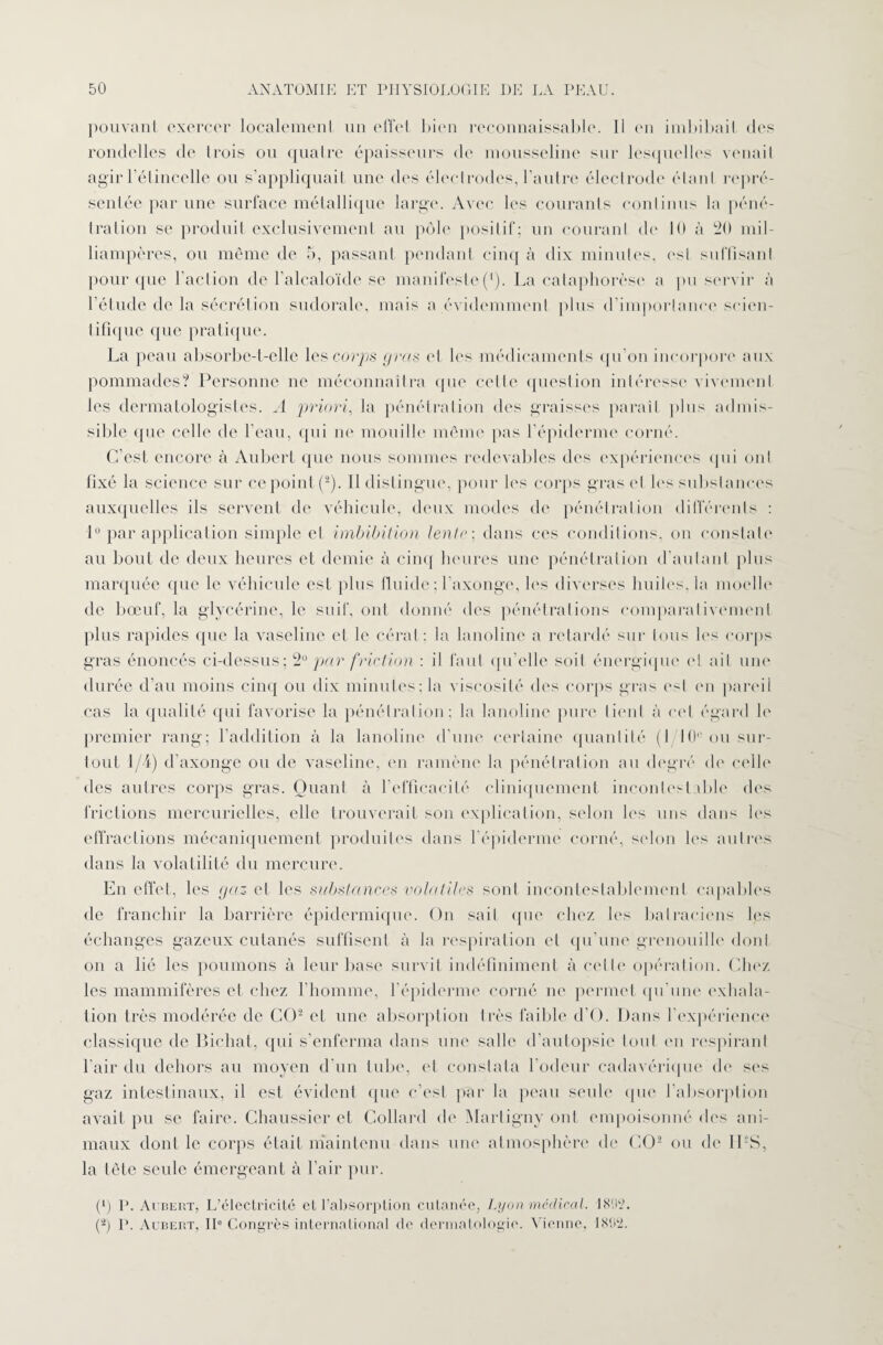 pouvant exercer localement un effet bien reconnaissable. 11 en imbibait des rondelles de trois ou quatre épaisseurs de mousseline sur lesquelles venait agir 1 étincelle ou s’appliquait une des électrodes, l’autre électrode étant repré¬ sentée par une surface métallique large. Avec les courants continus la péné¬ tration se produit exclusivement au pôle positif; un courant de 10 à 20 mil¬ liampères, ou même de 5, passant pendant cinq à dix minutes, est suffisant pour que l'action de l’alcaloïde se manifeste(1). La cataphorèse a pu servir à l’étude de la sécrétion sudorale, mais a évidemment plus d’importance scien¬ tifique que pratique. La peau absorbe-t-elle les corps gras et les médicaments qu’on incorpore aux pommades? Personne ne méconnaîtra que celle question intéresse vivement les dermatologistes. A priori, la pénétration des graisses parait plus admis¬ sible que celle de l’eau, qui ne mouille même pas l'épiderme corné. C’est encore à Aubert que nous sommes redevables des expériences qui ont fixé la science sur ce point (*). Il distingue, pour les corps gras et les substances auxquelles ils servent de véhicule, deux modes de pénétration différents : 1° par application simple et imbibition tenir ; dans ces conditions, on constate au bout de deux heures et demie à cinq heures une pénétration d’autant plus marquée que le véhicule est plus fluide ; l'axonge, les diverses huiles, la moelle de bœuf, la glycérine, le suif, ont donné des pénétrations comparativement plus rapides que la vaseline et le cérat; la lanoline a retardé sur tous les corps gras énoncés ci-dessus ; 2° par friction : il faut qu’elle soit énergique et ail une durée d’au moins cinq ou dix minutes; la viscosité des corps gras est en pareil cas la qualité qui favorise la pénétration; la lanoline pure tient à cet égard le premier rang; l’addition à la lanoline d’une certaine quantité (I 10° ou sur¬ tout 1/4) d’axonge ou de vaseline, en ramène la pénétration au degré de celle des autres corps gras. Quant à l’efficacité cliniquement inconlesl ible des frictions mercurielles, elle trouverait son explication, selon les uns dans les effractions mécaniquement produites dans l'épiderme corné, selon les autres dans la volatilité du mercure. En effet, les gaz et les substances volatiles sont incontestablement capables de franchir la barrière épidermique. On sait que chez les batraciens les échanges gazeux cutanés suffisent à la respiration et qu’une grenouille dont on a lié les poumons à leur base survit indéfiniment à celte opération. Chez les mammifères et chez l’homme, l’épiderme corné ne permet qu'une exhala¬ tion très modérée de CO2 cl une absorption très faible d’O. Dans l’expérience classique de Bichat, qui s’enferma dans une salle d’autopsie tout en respirant l'air du dehors au moyen d’un tube, et constata l’odeur cadavérique de ses gaz intestinaux, il est évident que c’est par la peau seule que l’absorption avait pu se faire. Chaussier et Collard de Martigny ont empoisonné des ani¬ maux dont le corps était maintenu dans une atmosphère «le CO2 ou de ILS, la tête seule émergeant à l’air pur. P) P. Aubert, L’électricité et l’absorption cutanée, Lyon médical. 1892. (*) P. Aubert, IIe Congrès international de dermatologie. Vienne, 1892.