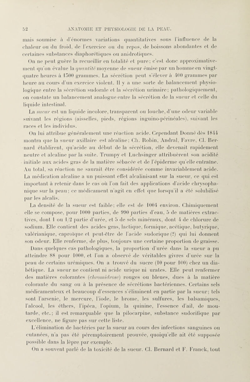 mais soumise à d’énormes variations quantitatives sous l’influence de la chaleur ou du froid, de l'exercice ou du repos, de boissons abondantes et de certaines substances diaphoniques ou anidrotiques. On ne peut guère la recueillir en totalité et pure; c’est donc approximative¬ ment qu’on évalue la quantité moyenne de sueur émise par un homme en vingt- quatre heures à 1500 grammes. La sécrétion peut s’élever à 400 grammes par heure au cours d’un exercice violent. Il y a une sorte de balancement physio¬ logique entre la sécrétion sudorale et la sécrétion urinaire; pathologiquement, on constate un balancement analogue entre la sécrétion de la sueur et celle du liquide intestinal. La sueur est un liquide incolore, transparent ou louche, d’une odeur variable suivant les régions (aisselles, pieds, régions inguino-périnéales), suivant les races et les individus. On lui attribue généralement une réaction acide. Cependant Donné dès 1844 montra que la sueur axillaire est alcaline; Ch. Robin, Andral, Favre, CL Ber¬ nard établirent, qu’acide au début delà sécrétion, elle devenait rapidement neutre et alcaline par la suite. Trumpy et Luchsinger attribuèrent son acidité initiale aux acides gras de la matière sébacée et de l’épiderme qu’elle entraîne. Au total, sa réaction ne saurait être considérée comme invariablement acide. La médication alcaline a un puissant effet alcalinisant sur la sueur, ce qui est important à retenir dans le cas où l’on fait des applications d’acide chrysopha- nique sur la peau; ce médicament n’agit en effet que lorsqu'il a été solubilisé par les alcalis. La densité de la sueur est faible; elle est de 1004 environ. Chimiquement elle se compose, pour 1000 parties, de 990 parties d’eau, 5 de matières extrac¬ tives, dont 1 ou J/2 partie d’urée, et 5 de sels minéraux, dont 4 de chlorure de sodium. Elle contient des acides gras, lactique, formique, acétique, butyrique, valérianique, caproïque et peut-être de l’acide sudorique (?) cpii lui donnent son odeur. Elle renferme, de plus, toujours une certaine proportion dégraissé. Dans quelques cas pathologiques, la proportion d’urée dans la sueur a pu atteindre 88 pour 1000, et l’on a observé de véritables givres d urée sur la peau de certains urémiques. On a trouvé du sucre (10 pour 100) chez un dia¬ bétique. La sueur ne contient ni acide urique ni urates. Elle peut renfermer des matières colorantes (chromidrose) rouges ou bleues, dues à la matière colorante du sang ou à la présence de sécrétions bactériennes. Certains sels médicamenteux et beaucoup d’essences s’éliminent en partie par la sueur; tels sont l’arsenic, le mercure, l’iode, le brome, les sulfures, les balsamiques, l'alcool, les éthers, l’ipéca, l’opium, la quinine, l’essence d’ail, de mou¬ tarde, etc.; il est remarquable que la pilocarpine, substance sudorifique par excellence, ne figure pas sur celte liste. L’élimination de bactéries par la sueur au cours des infections sanguines ou cutanées, n’a pas été péremptoirement prouvée, quoiqu’elle ait été supposée possible dans la lèpre, par exemple. On a souvent parlé de la toxicité de la sueur. CL Bernard et F. Franck, tout