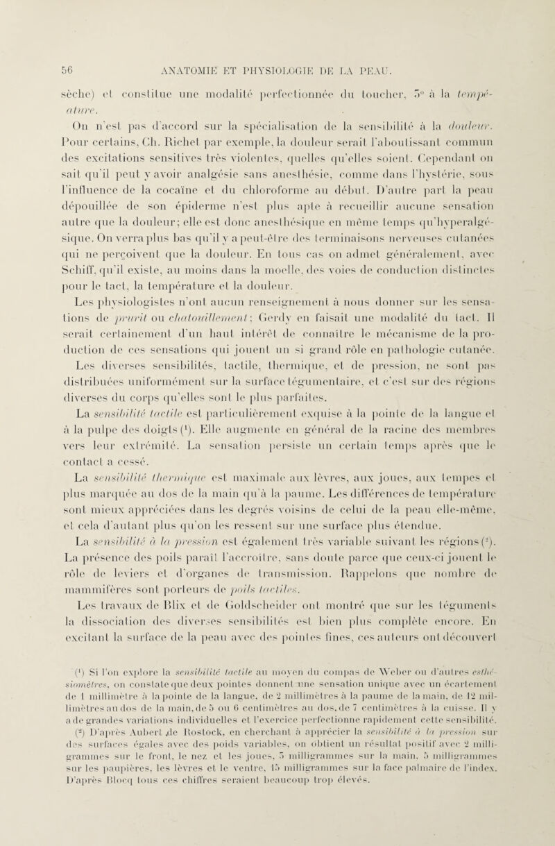 sèche) (‘I constitue une modalité perfectionnée du toucher, 5° à la tempé- atiire. On n’est pas d accord sur la spécialisation de la sensibilité à la douleur. Pour certains, Ch. Richet par exemple, la douleur serait l’aboutissant commun des excitations sensitives très violentes, quelles qu’elles soient. Cependant on sait qu'il peut y avoir analgésie sans anesthésie, comme dans l’hystérie, sons l’influence de la cocaïne et du chloroforme au début. D’autre part la peau dépouillée de son épiderme n’est plus apte à recueillir aucune sensation autre que la douleur; elle est donc anesthésique en même temps qu’hyperalgé- siquc. On verra plus bas qu’il y a peut-être des terminaisons nerveuses cutanées qui ne perçoivent que la douleur. En tous cas on admet généralement, avec SchilT. qu'il existe, au moins dans la moelle, des voies de conduction distinctes pour le tact, la température et la douleur. Les physiologistes n’ont aucun renseignement à nous donner sur les sensa¬ tions de prurit ou chatouillement ; Gerdy en faisait une modalité du tact. Il serait certainement d’un haut intérêt de connaître le mécanisme de la pro¬ duction de ces sensations qui jouent un si grand rôle en pathologie cutanée. Les diverses sensibilités, tactile, thermique, et de pression, ne sont pas distribuées uniformément sur la surface tégumentaire, et c’est sur des régions diverses du corps qu elles sont le plus parfaites. La sensibilité tactile est particulièrement exquise à la pointe de la langue et à la pulpe des doigts (1). Elle augmente en général de la racine des membres vers leur extrémité. La sensation persiste un certain temps après que h' contact a cessé. La sensibilité thermique est maximale aux lèvres, aux joues, aux tempes et plus marquée au dos de la main qu’à la paume. Les différences de température sont mieux appréciées dans les degrés voisins de celui de la peau elle-même, et cela d’autant plus qu’on les ressent sur une surface plus étendue. La sensibilité à la pression est également très variable suivant les régions (-). La présence des poils paraît l’accroître, sans doute parce que ceux-ci jouent h' rôle de leviers et d’organes de transmission. Rappelons que nombre do mammifères sont porteurs de poils tactiles. Les travaux de Rlix et de Goldscheider ont montré que sur les téguments la dissociation des diverses sensibilités est bien plus complète encore. En excitant la surface de la peau avec des pointes fines, ces auteurs ont découvert (') Si l’on explore la sensibilité tactile au moyen du compas de Weber ou d'autres eslhé sinmètres, on constate que deux pointes donnent une sensation unique avec un écartement de 1 millimètre à la pointe de la langue, de 2 millimètres à la paume de la main, de 12 mil¬ limètres au dos de la main,de 5 ou 6 centimètres au dos,de 7 centimètres à la cuisse. Il y a de grandes variations individuelles et l’exercice perfectionne rapidement cette sensibilité. (-) D’après Aubert .de Itostock, en cherchant à apprécier la sensibilité à la pression sui¬ des surfaces égales avec des poids variables, on obtient un résultat positif avec 2 milli¬ grammes sur le front, le nez et les joues, 7» milligrammes sur la main, h milligrammes sur les paupières, les lèvres et le ventre, 15 milligrammes sur la face palmaire de l’index. D’après Blocq tous ces chiffres seraient beaucoup trop élevés.