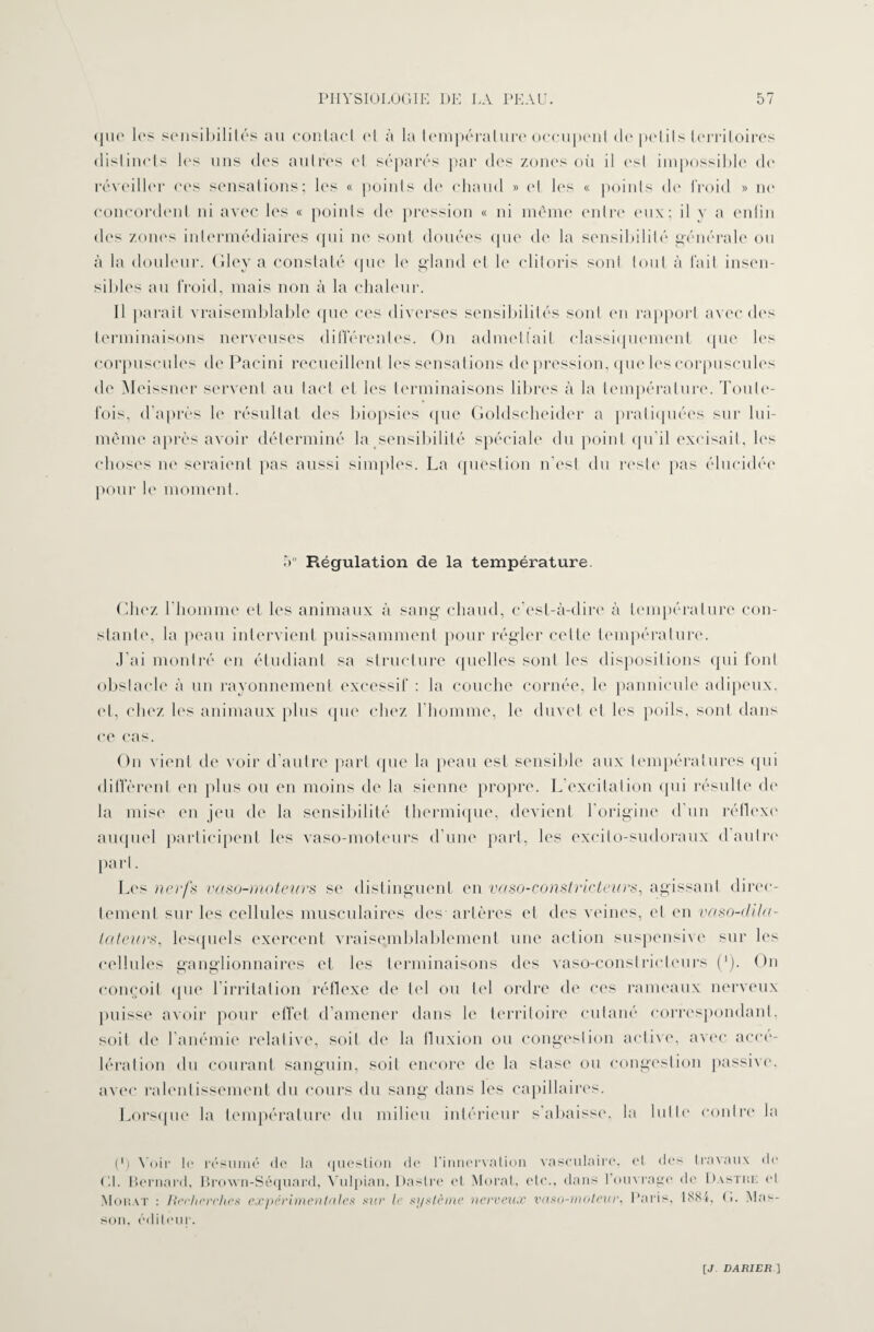 que les sensibilités au contact et à la température occupent de petits territoires distincts les uns des autres et séparés par des zones où il est impossible do réveiller ces sensations; les « points de chaud » et les « points de froid » ne concordent ni avec les « points de pression « ni même entre eux; il y a enfin des zones intermédiaires qui ne sont douées que de la sensibilité générale ou à la douleur. Gley a constaté que le gland et le clitoris sont tout à fait insen¬ sibles au froid, mais non à la chaleur. Il parait vraisemblable que ces diverses sensibilités sont en rapport avec des terminaisons nerveuses différentes. On admettait classiquement que les corpuscules de Pacini recueillent les sensations de pression, que les corpuscules de Meissner servent au tact et les terminaisons libres à la température. Toute¬ fois, d’après le résultat des biopsies que Goldseheider a pratiquées sur lui- même après avoir déterminé la sensibilité spéciale du point qu’il excisait, les choses ne seraient pas aussi simples. La question n'est du reste pas élucidée pour le moment. 5° Régulation de la température. Chez l’homme et les animaux à sang chaud, c’est-à-dire à température con¬ stante, la peau intervient puissamment pour régler cette température. J'ai montré en étudiant sa structure quelles sont les dispositions qui font obstacle à un rayonnement excessif : la couche cornée, le pannicule adipeux, et, chez les animaux plus que chez l'homme, le duvet et les poils, sont dans ce cas. On vient de voir d’autre part que la peau est sensible aux températures qui diffèrent en plus ou en moins de la sienne propre. L’excitation qui résulte de la mise en jeu de la sensibilité thermique, devient l’origine d'un réflexe' auquel participent les vaso-moteurs d’une part, les excito-sudoraux d autre' part. Les nerfs vaso-moteurs se distinguent en vaso-constricteurs, agissant direc¬ tement sur les cellules musculaires des artères et des veines, et en vaso-dila¬ tateurs, lesquels exercent vraisemblablement une action suspensive sur les cellules ganglionnaires et les terminaisons des vaso-constricteurs ('). On conçoit (pie l’irritation réflexe de tel ou tel ordre de ces rameaux nerveux puisse avoir pour effet d’amener dans le territoire cutané correspondant, soit de l’anémie relative, soit de la fluxion ou congestion active, avec accé¬ lération du courant sanguin, soit encore de la stase ou congestion passive, avec ralentissement du cours du sang dans les capillaires. Lorsque la température du milieu intérieur s’abaisse, la lutte contre la (*) Voir le résumé de la question de l'innervation vasculaire, et des travaux de Gl. Bernard, Brown-Séquard, Vulpian, Daslre et Moral, etc., dans l'ouvrage de Dastuf. et Mohat : Rerherches expérimentales sur le système nerveux vaso-moteur. Paris, 1884, G. Mas¬ son. éditeur.