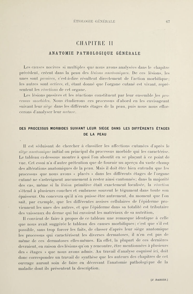 CHAPITRE II ANATOMIE PATHOLOGIQUE GÉNÉRALE Les causes nocives si multiples que nous avons analysées dans le chapitre précédent, créent dans la peau des lésions anatomiques. De ces lésions, les unes sont passives, c’est-à-dire résultent directement de l’action morbifique; les autres sont actives, el, étant donné que l'organe cutané est vivant, repré¬ sentent les réactions de cet organe. Les lésions passives et les réactions constituent par leur ensemble les pro¬ cessus morbides. Nous étudierons ees processus d’abord en les envisageant suivant leur siège dans les différents étages de la peau, puis nous nous effor¬ cerons d’analyser leur nature. DES PROCESSUS MORBIDES SUIVANT LEUR SIÈGE DANS LES DIFFÉRENTS ÉTAGES DE LA PEAU Il est. séduisant de chercher à classifier les affections cutanées d'après le siège anatomique initial ou principal du processus morbide qui les caractérise. Le tableau ci-dessous montre à quoi I on aboutit en se plaçant à ce point de vue. Cet essai n’a d’autre prétention que de fournir un aperçu du vaste champ des altérations anatomiques de la peau. Mais il doit être bien entendu que les processus que nous avons « placés » dans les différents étages de l’organe cutané ne s’astreignent aucunement à rester ainsi cantonnés; dans la majorité des cas, même si la lésion primitive était exactement localisée, la réaction s’étend à plusieurs couches et embrasse souvent le tégument dans toute son épaisseur. On concevra qu’il n’en puisse être autrement, du moment que l'on sait, par exemple, que les différentes assises cellulaires de l’épiderme pro¬ viennent les unes des autres, el que 1 épiderme dans sa totalité est tributaire des vaisseaux du derme qui lui envoient les matériaux de sa nutrition. Il convient de faire à propos de ce tableau une remarque identique à celle (jue nous avait suggérée le tableau des causes morbifiques; c est que s il est possible, sans trop forcer les faits, de classer d’après leur siège anatomique les processus qui caractérisent les diverses dermatoses, il n en est pas de même de ces dermatoses elles-mêmes. En effet, la plupart de ces dernières devraient, en raison des lésions qu’on y rencontre, être mentionnées a plusieurs des « étages » que nous avons admis. Au travail d analyse esquissé ici, doit donc correspondre un travail de synthèse que les auteurs des chapitres de cet ouvrage auront soin de faire en décrivant 1 anatomie pathologique de la maladie dont ils présentent la description.