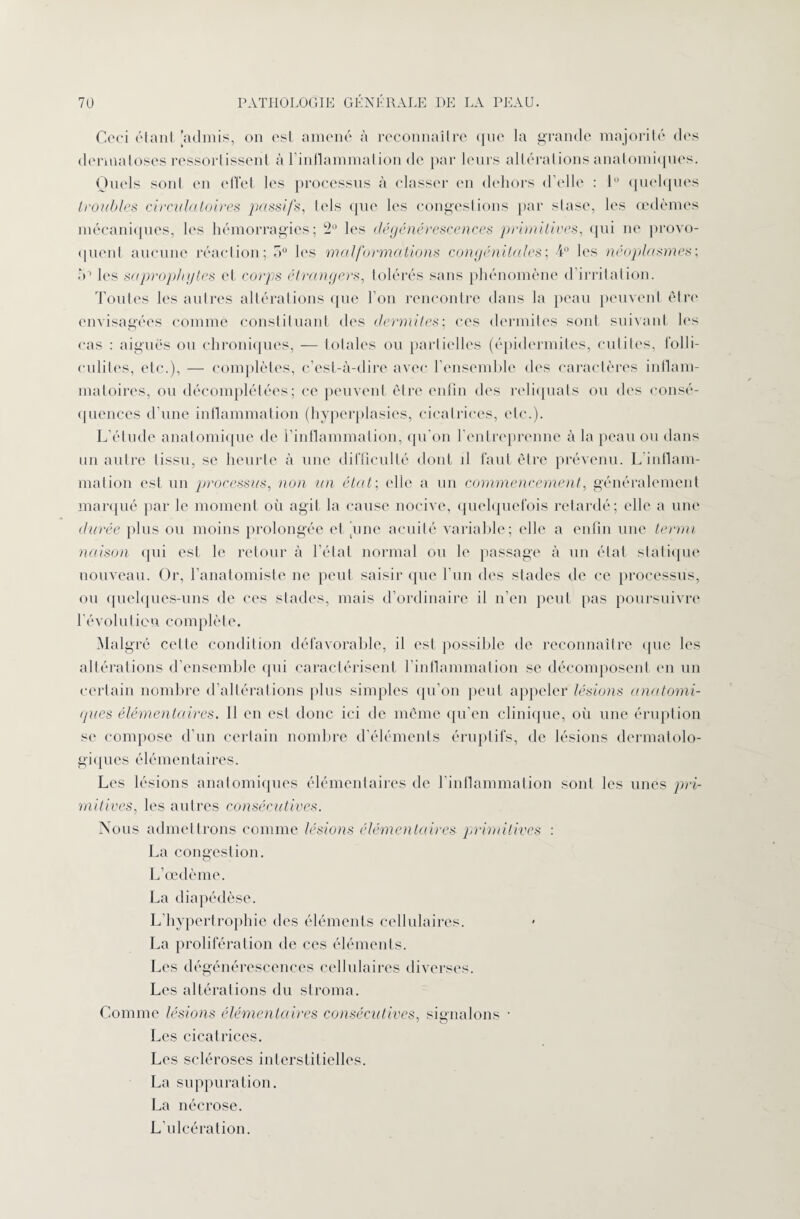 Ceci étant [admis, on est amené à reconnaître que la grande majorité des dermatoses ressortissent à l’inflammation de par leurs altérations anatomiques. Quels sont en effet les processus à classer en dehors d’elle : lü quelques troubles circulatoires passifs, tels que les congestions par stase, les œdèmes mécaniques, les hémorragies; 2° les dégénérescences primitives, qui ne provo¬ quent aucune réaction; a0 les malformations congénitales; 4° les néoplasmes; ro les saprophytes et corps étrangers, tolérés sans phénomène d’irritation. Toutes les autres altérations que l’on rencontre dans la peau peuvent être envisagées comme constituant des dermites; ces dermites sont suivant les cas : aiguës ou chroniques, — totales ou partielles (épidermites, cutites, folli¬ culites, etc.), — complètes, c’est-à-dire avec l’ensemble des caractères inflam¬ matoires, ou décomplétées; ce peuvent être enfin des reliquats ou des consé¬ quences d’une inflammation (hyperplasies, cicatrices, etc.). L’étude anatomique de l’inflammation, qu'on l'entreprenne à la peau ou dans un autre tissu, se heurte à une difficulté dont il faut être prévenu. L inflam¬ mation est un processus, non un état; elle a un commencement, généralement marqué par le moment où agit la cause nocive, quelquefois retardé; elle a une durée plus ou moins prolongée et [une acuité variable; elle a enfin une termi naison qui est le retour à l’étal normal ou le {tassage à un état statique nouveau. Or, l'anatomiste ne peut saisir que l’un des stades de ce processus, ou quelques-uns de ces stades, mais d’ordinaire il n’en peut pas poursuivre l'évolution complète. Malgré celle condition défavorable, il est possible de reconnaître que les altérations d’ensemble qui caractérisent l'inflammation se décomposent en un certain nombre d’altérations plus simples qu’on peut appeler lésions anatomi¬ ques élémentaires. Il en est donc ici de même qu’en clinique, où une éruption se compose d'un certain nombre d'éléments éruptifs, de lésions dermatolo¬ giques élémentaires. Les lésions anatomiques élémentaires de l'inflammation sont les unes pri¬ mitives, les autres consécutives. Nous admettrons comme lésions élémentaires primitives : La congestion. L’œdème. La diapédèse. L’hypertrophie des éléments cellulaires. La prolifération de ces éléments. Les dégénérescences cellulaires diverses. Les altérations du stroma. Comme lésions élémentaires consécutives, signalons • Les cicatrices. Les scléroses interstitielles. La suppuration. La nécrose. L'ulcération.