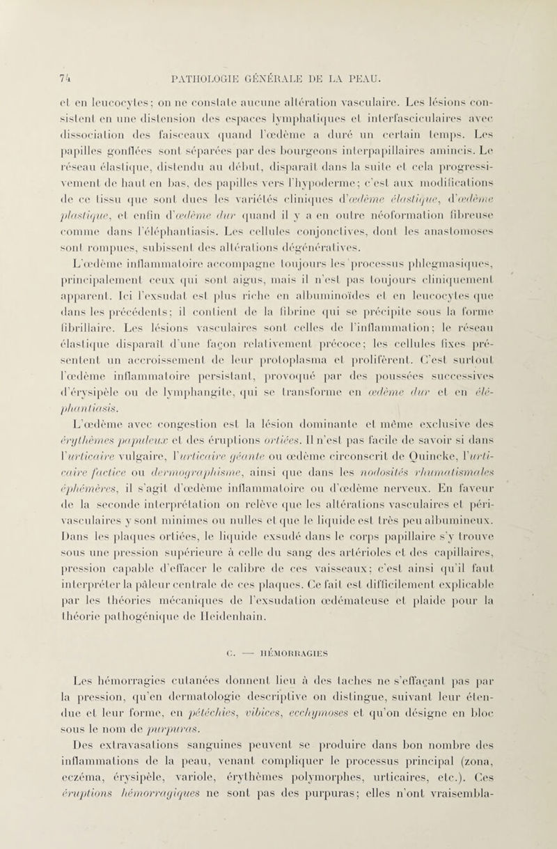 et en leucocytes; on ne constate aucune altération vasculaire. Les lésions con- sistenl en une distension des espaces lymphatiques et interfasciculaires avec dissociation des faisceaux quand l’oedème a duré un certain temps. Les papilles gonflées sont séparées par des bourgeons interpapillaires amincis. Le réseau élastique, distendu au début, disparaît dans la suite et cela progressi¬ vement de haut en lias, des papilles vers l’hypoderme; c’est aux modifications de ce tissu que sont dues les variétés cliniques d'œdème élastique, d'œdème plastique, et enfin d'œdème dur quand il y a en outre néoformation fibreuse comme dans l’éléphanliasis. Les cellules conjonctives, dont les anastomoses sonl rompues, subissent des altérations dégénératives. L’œdème inflammatoire accompagne toujours les processus plilegmasiques, principalement ceux qui sont aigus, mais il n’est pas toujours cliniquement apparent. Ici l’exsudât est plus riche en albuminoïdes et en leucocytes que dans les précédents; il contient de la fibrine qui se précipite sous la forme fibrillaire. Les lésions vasculaires sont celles <le l’inflammation; le réseau élastique disparaît d’une façon relativement précoce; les cellules fixes pré¬ sentent un accroissement de leur protoplasma et prolifèrent. C’est surtout l'œdème inflammatoire persistant, provoqué par des poussées successives d’érysipèle ou de lymphangite, qui se transforme en œdème dur et en élé- phantiasis. L’œdème avec congestion est la lésion dominante et même exclusive des érythèmes populeux et des éruptions ortiées. Il n’est pas facile de savoir si dans l'urticaire vulgaire, l'urticaire géante ou œdème circonscrit de Ouincke, l'urti¬ caire factice ou dermographisme, ainsi que dans les nodosités rhumatismales éphémères, il s’agit d’œdème inflammatoire ou d’œdème nerveux. En faveur de la seconde interprétation on relève que les altérations vasculaires et péri¬ vasculaires y sont minimes ou nulles et que le liquide est très peu albumineux. Dans les plaques ortiées, le liquide exsudé dans le corps papillaire s’v trouve sous une pression supérieure à celle du sang îles artérioles et des capillaires, pression capable d’effacer le calibre de ces vaisseaux; c’est ainsi qu’il faut interpréter la pâleur centrale de ces plaques. Ce fait est difficilement explicable par les théories mécaniques de fexsudation œdémateuse et plaide pour la théorie pathogénique de Ileidenhain. C. —- HÉMORRAGIES Les hémorragies cutanées donnent lieu à des taches ne s’effaçant pas par la pression, qu’en dermatologie descriptive on distingue, suivant leur éten¬ due et leur forme, en pétéchies, vibices, ecchymoses et qu’on désigne en bloc sous le nom de purpuras. Des extravasations sanguines peuvent se produire dans lion nombre des inflammations de la peau, venant compliquer le processus principal (zona, eczéma, érysipèle, variole, érythèmes polymorphes, urticaires, etc.). Ces éruptions hémorragiques ne sonl pas des purpuras; elles n’ont vraisembla-