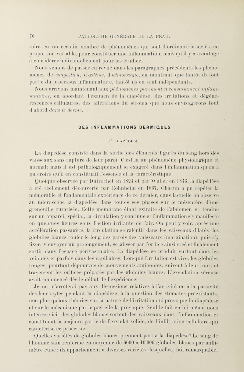 toire en un certain nombre de phénomènes qui sont d’ordinaire associés, en proportion variable, pour constituer une inflammation, mais qu'il y a avantage à considérer individuellement pour les étudier. Nous venons de passer en revue dans les paragraphes précédents les phéno¬ mènes de congestion, d'œdème, d’hémorragie, en montrant que tantôt ils font partie du processus inflammatoire, tantôt ils en sont indépendants. Nous arrivons maintenant aux phénomènes purement et constamment inflam¬ matoires, en abordant l’examen de la diapédèse, des irritations et dégéné¬ rescences cellulaires, des altérations du stroma que nous envisagerons tout d’abord dans le derme. DES INFLAMMAT IONS DERMIQUES 1° DIAPÉDÈSE La diapédèse consiste dans la sortie des éléments figurés du sang hors des vaisseaux sans rupture de leur paroi. C’est là un phénomène physiologique et normal; mais il est pathologiquement si exagéré dans l’inflammation qu’on a pu croire qu’il en constituait l’essence et la caractéristique. Quoique observée par Dutrochet en 18î2i et par Waller en 1846, la diapédèse a été réellement découverte par Cohnheim en 1867. Chacun a pu répéter la mémorable et fondamentale expérience de ce dernier, dans laquelle on observe au microscope la diapédèse dans toutes ses phases sur le mésentère d’une grenouille curarisée. Cette membrane étant extraite de l’abdomen et tendue sur un appareil spécial, la circulation y continue et l’inflammation s’y manifeste en quelques heures sous l’action irritante de l’air. On peut y voir, après une accélération passagère, la circulation se ralentir dans les vaisseaux dilatés, les globules blancs rouler le long des parois des vaisseaux (margination), puis s’y fixer, y envoyer un prolongement , se glisser par l’orifice ainsi créé et finalement sortir dans l’espace périvasculaire. La diapédèse se produit surtout dans les veinules et parfois dans les capillaires. Lorsque l’irritation est vive, les globules rouges, pourtant dépourvus de mouvements amiboïdes, suivent à leur tour, et traversent les orifices préparés par les globules blancs. L’exsudation séreuse avait commencé dès le début de l’expérience. Je ne m’arrêterai pas aux discussions relatives à l’activité ou à la passivité des leucocytes pendant la diapédèse, à la question des stomates préexistants, non plus qu’aux théories sur la nature de l’irritation qui provoque la diapédèse et sur le mécanisme par lequel elle la provoque. Seul le fait en lui-même nous intéresse ici : les globules blancs sortent des vaisseaux dans l'inflammation et constituent la majeure partie de l’exsudai solide, de l’infiltration cellulaire qui caractérise ce processus. Quelles variétés de globules blancs prennent part à la diapédèse? Le sang de l’homme sain renferme en moyenne de 6000 à 10 000 globules blancs par milli¬ mètre cube; ils appartiennent à diverses variétés, lesquelles, fait remarquable,