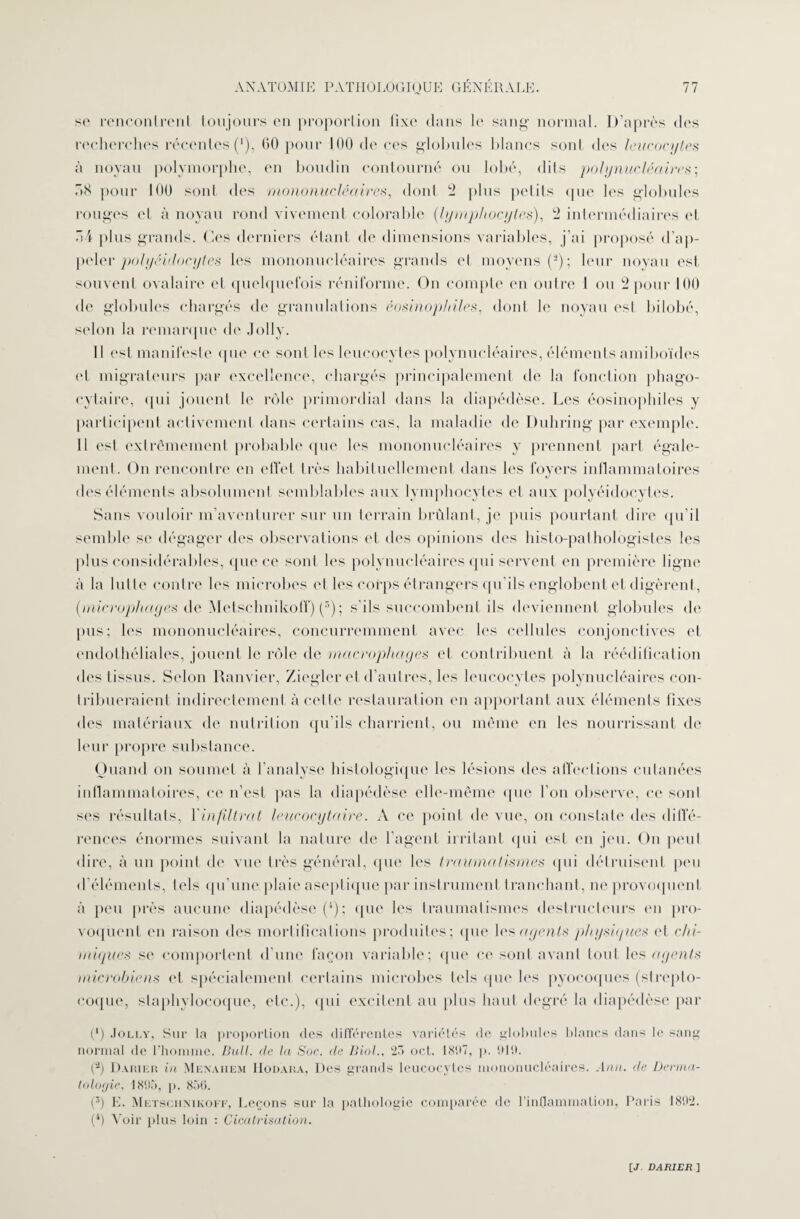 se rencontre ni toujours en proportion fixe dans le sang normal. D’après des recherches récentes (*), 60 pour 100 de ces globules blancs sont des leucocytes à noyau polymorphe, en boudin contourné ou lobé, dits polynucléaire:s; :»S pour 100 sont des mononucléaires, dont 2 plus petits que les globules rouges et à noyau rond vivement Colombie (lymphocytes), 2 intermédiaires et ”4 plus grands. Ces derniers étant do dimensions variables, j’ai proposé d’ap- pelcr polyeidocytes les mononucléaires grands et moyens (*); leur noyau est souvent ovalaire el quelquefois réniforme. On compte en outre 1 ou 2 pour 100 de globules chargés de granulations éosinophiles, dont le noyau est J>ilobé, selon la remarque do Jolly. Il est manifeste que ce sont les leucocytes polynucléaires, éléments amiboïdes el migrateurs par excellence, chargés principalement de la fonction phago¬ cytaire, qui jouent le rôle primordial dans la diapédèse. Les éosinophiles y participent activement dans certains cas, la maladie de Duhring par exemple. Il est extrêmement probable que les mononucléaires y prennent part égale¬ ment. On rencontre en effet très habituellement dans les foyers inflammatoires des éléments absolument semblables aux lymphocytes et aux polyéidocytes. Sans vouloir m’aventurer sur un terrain brûlant, je puis pourtant dire qu’il semble se dégager des observations et des opinions des histo-pathologistes les plus considérables, que ce soûl les polynucléaires qui servent en première ligne à la lutte contre les microbes et les corps étrangers qu'ils englobent et digèrent, (microphages de Metschnikoff) (ÿ); s'ils succombent ils deviennent globules de pus; les mononucléaires, concurremment avec les cellules conjonctives et endothéliales, jouent le rôle de macrophages et contribuent à la réédification des tissus. Selon Ranvier, Ziegler et d’autres, les leucocytes polynucléaires con¬ tribueraient indirectement à cette restauration en apportant aux éléments fixes des matériaux de nutrition qu'ils charrient, ou même en les nourrissant de leur propre substance. Quand on soumet à l'analyse histologique les lésions des affections cutanées inflammatoires, ce n’est pas la diapédèse elle-même que l’on observe, ce sont ses résultats, 1 infiltrat leucocytaire. A ce point de vue, on constate des diffé¬ rences énormes suivant la nature de l’agent irritant qui est en jeu. On peut dire, à un point de vue très général, que les traumatismes qui détruisent peu d’éléments, tels qu’une plaie aseptique par instrument tranchant, ne provoquent à peu près aucune diapédèse (i); que les traumatismes destructeurs en pro¬ voquent en raison des mortifications produites; que les agents physiques (H chi¬ miques se comportent d’une façon variable; que ce sont avant tout les agents microbiens et spécialement certains microbes tels que les pyocoques (strepto¬ coque, staphylocoque, etc.), qui excitent au plus haut degré la diapédèse par (*) Jolly, Sur la proportion des différentes variétés de globules blancs dans le sang normal de l’homme. Bull, de la Soc. de Biol.. 23 oct. 1897, p. 919. (2) Dariku in Menaiiem IIodara, Des grands leucocytes mononucléaires. Ann. de Derma¬ tologie, 1895, p. 850. (3) E. Metschnikoff, Leçons sur la pathologie comparée de l’inflammation, Paris 1892. (4) Voir plus loin : Cicatrisation.