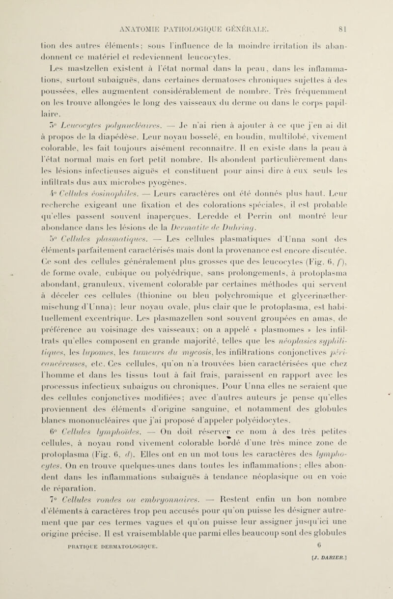 lion des autres éléments; sous l’influence de la moindre irritation ils aban¬ donnent ce matériel el redeviennent leucocytes. Les mastzellen existent à l’état normal dans la peau, dans les inflamma¬ tions, surtout subaiguës, dans certaines dermatoses chroniques sujettes à des poussées, (dles augmentent considérablement de nombre. Très fréquemment on les trouve allongées le long des vaisseaux du derme ou dans le corps papil¬ laire. a° Leucocytes polynucléaires. — Je n'ai rien à ajouter à ce que j’en ai dil à propos de la diapédèse. Leur noyau bosselé, en boudin, mullilobé, vivement colorable, les fait toujours aisément reconnaître. Il en existe dans la peau à l'état normal mais en fort petit nombre. Ils abondent particulièrement dans les lésions infectieuses aiguës el constituent pour ainsi dire à eux seuls les infîllrats dus aux microbes pyogènes. 4U Cellules éosinophiles. —- Leurs caractères ont été donnés plus haut. Leur recherche exigeant une fixation et des colorations spéciales, il est probable quelles passent souvent inaperçues. Leredde et Perrin ont montré leur abondance dans les lésions de la Dermatite de Duhring. 5° Cellules plasmatiques. — Les cellules plasmatiques d'Unna sont des éléments parfaitement caractérisés mais dont la provenance est encore discutée. Ce sont des cellules généralement plus grosses que des leucocytes (Fig. G, /*), de forme ovale, cubique ou polyédrique, sans prolongements, à protoplasma abondant, granuleux, vivement colorable par certaines méthodes qui servent à déceler ces cellules (thionine ou bleu polychromique el glycerinælher- mischung d'Unna) ; leur noyau ovale, plus clair que le protoplasma, est habi¬ tuellement excentrique. Les plasmazellen sont souvent groupées en amas, de préférence au voisinage des vaisseaux; on a appelé « plasmomes » les intil- trats qu’elles composent en grande majorité, telles que les néoplasies syphili¬ tiques, les lupomes, les tumeurs du mycosis, les infiU rat ions conjonctives péri¬ ra ncéreuses, etc. Ces cellules, qu’on n’a trouvées bien caractérisées «pie chez l'homme et dans les tissus tout à fait frais, paraissent en rapport avec les processus infectieux subaigus ou chroniques. Pour Unna elles ne seraient que des cellules conjonctives modifiées; avec d’autres auteurs je pense qu’elles proviennent des éléments d’origine sanguine, el notamment des globules blancs mononucléaires que j’ai proposé d’appeler polyéidocytes. 6° Cellules lymphoïdes. — On doit réserver ce nom à des très petites cellules, à noyau rond vivement colorable bordé d’une très mince zone de protoplasma (Fig. 6, d). Elles ont en un mot tous les caractères des lympho¬ cytes. On ('ii trouve quelques-unes dans toutes les inflammations; elles abon¬ dent dans les inflammations subaiguës à tendance néoplasique ou en voie de réparation. 7° Cellules rondes ou embryonnaires. — Restent enfin un bon nombre d’éléments à caractères trop peu accusés pour qu on puisse les désigner autre¬ ment ([uc par ces termes vagues el qu’on puisse leur assigner jusqu ici une origine précise. 11 est vraisemblable que parmi elles beaucoup sont des globules PRATIQUE DERMATOLOGIQUE. 0