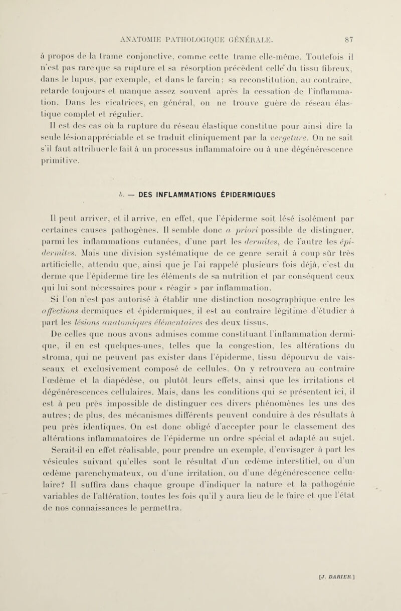 ii propos de la trame conjonctive, comme celte trame elle-même. Toutefois il n’est pas rare que sa rupture et sa résorption précèdent celle* du tissu fibreux, dans le lupus, par exemple, et dans le larcin; sa reconstitution, au contraire, retarde toujours et manque assez souvent après la cessation de l'inflamma¬ tion. Dans les cicatrices, en général, on ne trouve guère de réseau élas¬ tique complet et régulier. Il est des cas où la rupture du réseau élastique constitue pour ainsi dire la seule lésion appréciable et se traduit cliniquement par la vergeture. On ne sait s il faut attribuer le fait à un processus inflammatoire ou à une dégénérescence primitive. b. — DES INFLAMMATIONS ÉPIDERMIQUES Il peut arriver, et il arrive, en effet, que l’épiderme soit lésé isolément par certaines causes pathogènes. Il semble donc a priori possible de distinguer, parmi les inflammations cutanées, d’une part les dermites, de l'autre les épi- dermites. Mais une division systématique de ce genre serait à coup sûr très artificielle, attendu que, ainsi que je l’ai rappelé plusieurs fois déjà, c’est du derme que l’épiderme tire les éléments de sa nutrition et par conséquent ceux qui lui sont nécessaires pour « réagir » par inflammation. Si l'on n’est pas autorisé à établir une distinction nosographique entre les ((ffections dermiques et épidermiques, il est au contraire légitime d’étudier à part les lésions anatomiques élémentaires des deux tissus. De celles que nous avons admises comme constituant l'inflammation dermi¬ que, il en est quelques-unes, telles (|ue la congestion, les altérations du stroma, qui ne peuvent pas exister dans l’épiderme, tissu dépourvu de vais¬ seaux et exclusivement composé de cellules. On y retrouvera au contraire l'œdème et la diapédèse, ou plutôt leurs effets, ainsi que les irritations et dégénérescences cellulaires. Mais, dans les conditions qui se présentent ici, il est à peu près impossible de distinguer ces divers phénomènes les uns des autres; de plus, des mécanismes différents peuvent conduire à des résultats à peu près identiques. On est donc obligé d’accepter pour le classement des altérations inflammatoires de l’épiderme un ordre spécial et adapté au sujet. Serait-il en effet réalisable, pour prendre un exemple, d’envisager à part les vésicules suivant qu’elles sont le résultat d’un œdème interstitiel, ou d’un œdème parenchymateux, ou d’une irritation, ou d’une dégénérescence cellu¬ laire? 11 suffira dans chaque groupe d’indiquer la nature et la pathogénie variables de l’altération, toutes les fois qu’il y aura lieu de le faire et que l’état de nos connaissances le permettra.