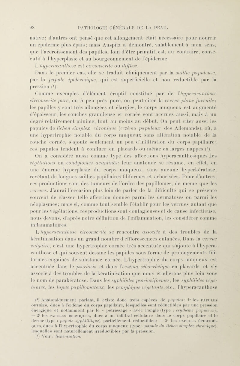 native; d’autres ont pensé que cet allongement était nécessaire pour nourrir un épiderme plus épais; mais Auspitz a démontré, valablement à mon sens, ([lie l’accroissement des papilles, loin d’être primitif, est, au contraire, consé¬ cutif à l’hyperplasie et au bourgeonnement de l’épiderme. Yï hyperacanthose est circonscrite ou diffuse. Dans le premier cas, elle se traduit cliniquement par la saillie papuleuse, par la papule épidermique, qui est superficielle et non réductible par la pression (*). Comme exemples d’élément éruptif constitué par de Y hyperacanthose circonscrite pure, ou à peu près pure, on peut citer la verrue plane juvénile ; les papilles y sont très allongées et élargies, le corps muqueux est augmenté d’épaisseur, les couches granuleuse et cornée sont accrues aussi, mais à un degré relativement minime, tout au moins au début. On peut citer aussi les papules de lichen simplex chronique (eczéma populeux des Allemands), où, à une hypertrophie notable du corps muqueux sans altération notable de la couche cornée, s’ajoute seulement un peu d’infiltration du corps papillaire; ces papules tendent à confiner en placards ou même en larges nappes (2). On a considéré aussi comme type des affections hyperacanthosiques .les végétations ou condylomes acuminés ; leur anatomie se résume, en effet, en une énorme hyperplasie du corps muqueux, sans aucune hyperkératose, revêtant de longues saillies papillaires filiformes et arborisées. Pour d’autres, ces productions sont des tumeurs de l’ordre des papillomes, de même que les verrues. J’aurai l’occasion plus loin de parler de la difficulté qui se présente souvent de classer telle affection donnée parmi les dermatoses ou parmi les néoplasmes; mais si, comme tout semble l'établir pour les verrues autant que pour les végétations, ces productions sont contagieuses et de cause infectieuse, nous devons, d’après notre définition de l’inflammation, les considérer comme inflammatoires. L’hyperacanthose circonscrite se rencontre associée à des troubles de la kératinisation dans un grand nombre d’efflorescences cutanées. Dans la verrue vulgaire, c’est une hypertrophie cornée très accentuée qui s’ajoute à l’hypera- canthose et qui souvent dessine les papilles sous forme de prolongements fili¬ formes engainés de substance cornée. L’hypertrophie du corps muqueux est accentuée dans le psoriasis et dans Y eczéma séborrhéique en placards et s’y associe à des troubles de la kératinisation que nous étudierons plus loin sous le nom de parakératose. Dans les syphilid.es psoriasiformes, les syphilicles végé¬ tantes, les lupus pa pilla ma leux, les pemphigus végétants,oie., l’hyperacanthose (*) Anatomiquement parlant, il existe donc trois espèces de papules: Lies papules outiées, dues à l’œdème du corps papillaire, lesquelles sont réductibles par une pression énergique et notamment par le « pétrissage » avec l’ongle (type : érythème populeux)', — ‘2° les papules dermiques, dues à un infiltrât cellulaire dans le corps papillaire et le derme (type : papule syphilitique), partiellement réductibles; — 5° les papules épidermi¬ ques, ducs à l’hypertrophie du corps muqueux (type: papule du lichen simplex chronique), lesquelles sont naturellement irréductibles par la pression. (2) Voir : lichénisation.