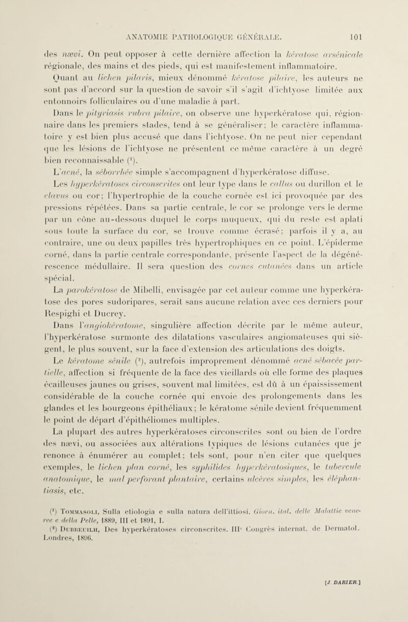 des næui. On peut opposer à cette dernière affection la kératose arsenicale régionale, des mains et des pieds, qui est manifestement inflammatoire. Quant au lichen pilaris, mieux dénommé kératose pilaire, les auteurs ne sont pas d’accord sur la question de savoir s'il s’agit d’ichtyose limitée aux entonnoirs folliculaires ou d’une maladie à part. Dans le pityriasis ruhra pilaire, on observe une hypcrkéralose qui, région- naire dans les premiers stades, tend à se généraliser; le caractère inflamma¬ toire y est bien plus accusé que dans l’ichtyose. On ne peut nier cependant que les lésions de l’ichtyose ne présentent ce môme caractère à un degré bien reconnaissable (*). LVfcnc, la séborrhée simple s’accompagnent d’hyperkératose diffuse. Les hyperkératoses circonscrites ont leur type dans le câlins ou durillon et le clavus ou cor; l’hypertrophie de la couche cornée est ici provoquée par des pressions répétées. Dans sa partie centrale, le cor se prolonge vers le derme par un cône au-dessous duquel le corps muqueux, qui du reste est aplati sous toute la surface du cor, se trouve comme écrasé; parfois il y a, au contraire, une ou deux papilles très hypertrophiques en ce point. L’épiderme corné, dans la partie centrale correspondante, présente l’aspect de la dégéné¬ rescence médullaire. Il sera question des cornes cutanées dans un article La parokératose de Mibelli, envisagée par cet auteur comme une hyperkéra- tose des pores sudoripares, serait sans aucune relation avec ces derniers pour Respighi et Ducrey. Dans Yangiokératome, singulière affection décrite par le même auteur, l’hyperkératose surmonte des dilatations vasculaires angiomateuses qui siè¬ gent, le plus souvent, sur la face d’extension des articulations des doigts. Le kératome sénile (-), autrefois improprement dénommé acné sébacée par¬ tielle, affection si fréquente de la face des vieillards où elle forme des plaques écailleuses jaunes ou grises, souvent mal limitées, est dû à un épaississement considérable de la couche cornée qui envoie des prolongements dans les glandes et les bourgeons épithéliaux; le kératome sénile devient fréquemment le point de départ d’épithéliomes multiples. La plupart des autres hyperkératoses circonscrites sont on bien de l’ordre des nævi, ou associées aux altérations typiques de lésions cutanées que je renonce à énumérer au complet; tels sont, pour n’en citer que quelques exemples, le lichen plan corné, les syphilicles hyperkératosiques, le tubercule anatomique, le mal perforant plantaire, certains ulcères simples, les éléphan- tiasis, etc. (‘) Tommasoli, Sulla etiologia e sulla natura delTiltiosi. Giorn. Uni. clelle Matante vene- ree e delta Pelle, 1889, III et 1891, I. (4) Dubreuilh, Des hyperkératoses circonscrites. IIIe Congrès internat, de Dermatol. Londres, 1890.
