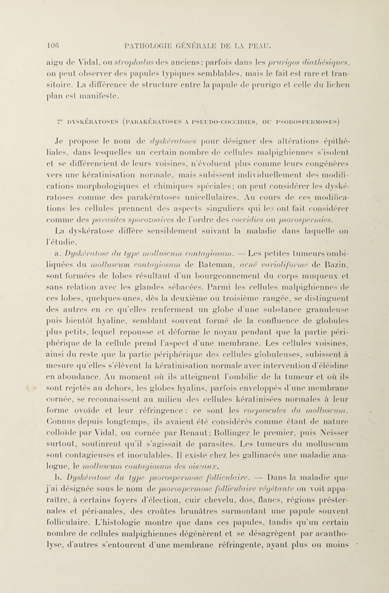 aigu de Vidal, ou strophuhts des anciens; parfois dans les prurigos diathésiques, on peut observer des papules typiques semblables, mais le fait esl rare et tran¬ sitoire. La différence de structure entre la papule de prurigo el celle du lichen plan est manifeste. 7° DYS KERATOSE S (PAR AK É RATOSES A PSEUDO-COCCIDIES, OU PSOROSPERMOSES) Je propose le nom de clyskératoses pour désigner des altérations épithé¬ liales, dans lesquelles un certain nombre de cellules malpighiennes s’isolent et se différencient de leurs voisines, n’évoluent plus comme leurs congénères vers une kératinisation normale, mais subissent individuellement des modifi- calions morphologiques el chimiques spéciales; on peut considérer les dyské- ratoses comme des parakératoses unicellulaires. Au cours de ces modifica¬ tions les cellules prennent des aspects singuliers (pii les ont fait considérer comme des parasites sporozoaires de l’ordre des c.occidies ou psorosperniies. La dyskératose diffère sensiblement suivant la maladie dans laquelle on l’étudie. a. Dyskératose du type molluscum contayiosum. — Les petites tumeurs ombi¬ liquées du molluscum contayiosum de Bateman, acné ravioli forme de Bazin, sont formées de lobes résultant d’un bourgeonnement du corps muqueux et sans relation avec les glandes sébacées. Parmi les cellules malpighiennes de ces lobes, quelques-unes, dès la deuxième ou troisième rangée, se distinguent des autres en ce qu’elles renferment un globe d’une substance granuleuse puis bientôt hyaline, semblant souvent formé de la confluence de globules plus petits, lequel repousse el déforme le noyau pendant que la partie péri¬ phérique de la cellule prend l’aspect d’une membrane. Les cellules voisines, ainsi du reste que la partie périphérique des cellules globuleuses, subissent à mesure qu’elles s’élèvent la kératinisation normale avec intervention d’éléidine en abondance. Au moment où ils atteignent l’ombilic de la tumeur et oii ils sont rejetés au dehors, les globes hyalins, parfois enveloppés d’une membrane cornée, se reconnaissent au milieu des cellules kératmisées normales à leur forme ovoïde et leur réfringence: ce sont les corpuscules du molluscum. Connus depuis longtemps, ils avaient été considérés comme étant de nature colloïde par Vidal, ou cornée par Renaut; Bollinger le premier, puis Neisser surtout, soutinrent qu’il s’agissait de parasites. Les tumeurs du molluscum sont contagieuses et inoculables. Il existe chez les gallinacés une maladie ana¬ logue, le molluscum contayiosum des oissaux. b. Dyskératose du type psorospermose folliculaire. — Dans la maladie que j’ai désignée sous le nom de psorospermose folliculaire répétante on voit appa¬ raître, à certains foyers d’élection, cuir chevelu, dos, flancs, régions préster¬ nales et péri-anales, des croûtes brunâtres surmontant une papule souvent folliculaire. L’histologie montre que dans ces papules, tandis qu’un certain nombre de cellules malpighiennes dégénèrent et se désagrègent par acantho- lyse, d’autres s’entourent d’une membrane réfringente, ayant plus ou moins