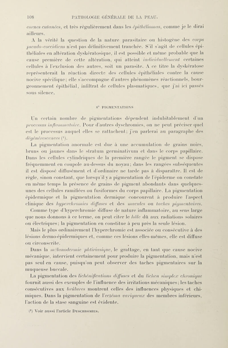 cornes cutanées, et très régulièrement dans les épithéliomas, comme je le dirai ailleurs. A la vérité la question de la nature parasitaire ou histogène des corps pseuclo-cocciiliens n'est pas définitivement tranchée. S’il s’agit de cellules épi¬ théliales en altération dyskératosique, il est possible et même probable que la cause première de celle altération, ([ni atteint individuellement certaines cellules à l’exclusion des autres, soit un parasite. A ce litre la dyskératose représenterait la réaction directe des cellules épithéliales contre la cause nocive spécifique; elle s’accompagne d’autres phénomènes réactionnels, bour¬ geonnement épithélial, infiltrât de cellnles plasmatiques, que j’ai ici passés sous silence. 8° PIGMENTATIONS Un certain nombre de pigmentations dépendent indubitablement d’un processus inflammatoire. Pour d’autres dyschromies, on ne peut préciser quel est le processus auquel elles se rattachent; j’en parlerai au paragraphe des dégénérescences (*). La pigmentation anormale est due à une accumulation de grains noirs, bruns ou jaunes dans le stratum germinalivum et dans le corps papillaire. Dans les cellules cylindriques de la première rangée le pigment se dispose fréquemment en coupole au-dessus du noyau; dans les rangées subséquentes il est disposé diffusément et d’ordinaire ne tarde pas à disparaître. Il est de règle, sinon constant, que lorsqu’il y a pigmentation de l'épiderme on constate en même temps la présence de grains de pigment abondants dans quelques- unes des cellules ramifiées ou fusiformes du corps papillaire. La pigmentation épidermique et la pigmentation dermique concourent à produire l'aspect clinique des hyperchromies diffuses et des macules ou taches pigmentaires. Comme type d’hyperchromie diffuse de nature inflammatoire, au sens large que nous donnons à ce terme, on peut citer le haie dû aux radiations solaires ou électriques; la pigmentation en constitue à peu près la seule lésion. Alais le plus ordinairement l’hyperchromie est associée ou consécutive à îles lésions dermo-épidermiques et, comme ces lésions elles-mêmes, elle est diffuse ou circonscrite. Dans la mélanodermie phtiriasique, le grattage, en tant que cause nocive mécanique, intervient certainement pour produire la pigmentation, mais n'est pas seul en cause, puisqu’on peut observer des taches pigmentaires sur la muqueuse bucca 1 e. La pigmentation des lichénifications diffuses et du lichen simplex chronique fournit aussi des exemples de l'influence des irritations mécaniques; les taches consécutives aux brûlures montrent celles des influences physiques et chi¬ miques. Dans la pigmentation de l'eczéma variqueux des membres inférieurs, faction de la stase sanguine est évidente. (*) Voir aussi l’article Dyschromies.