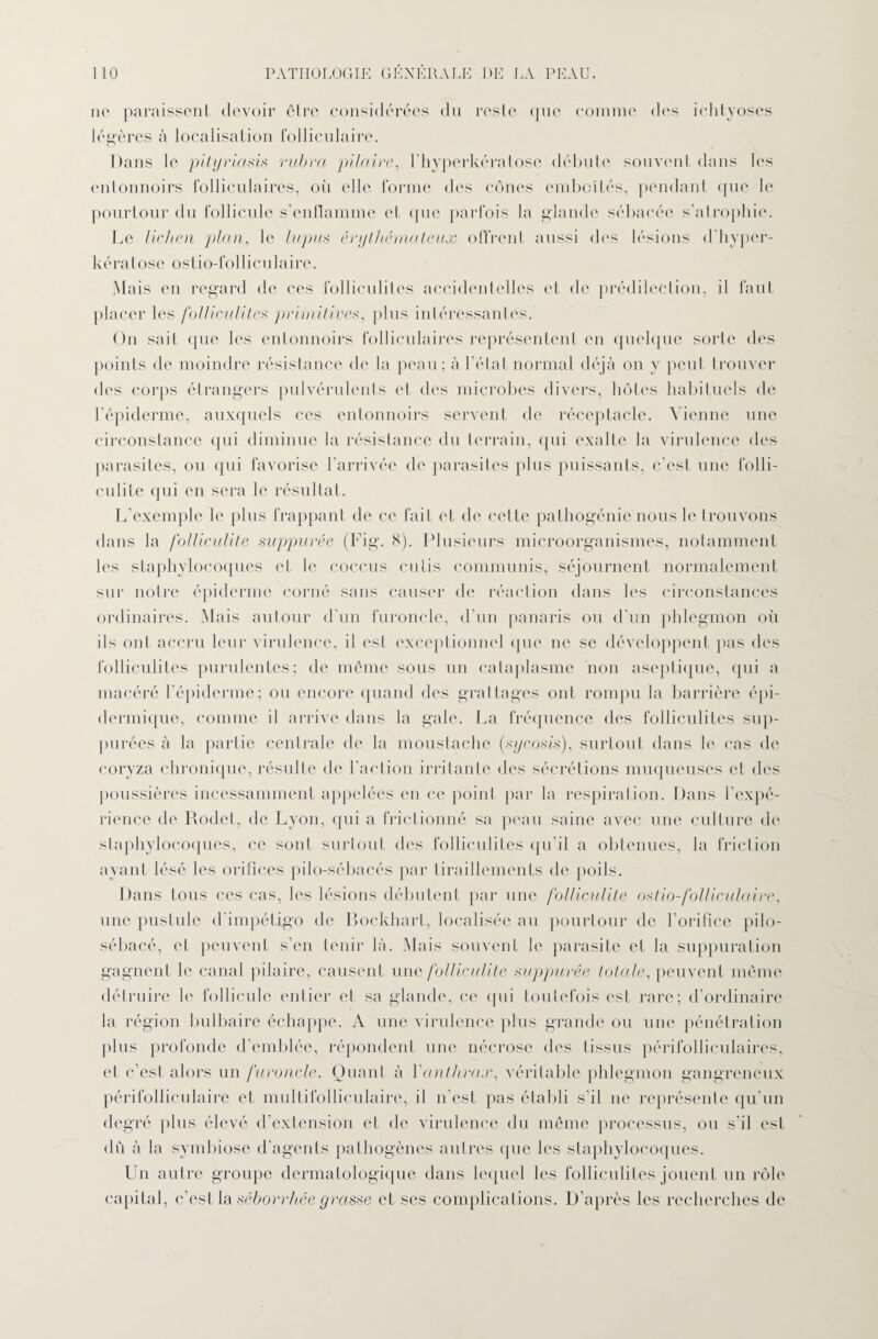 no paraissent devoir cire considérées du reste que comme des iclityoses légères à localisation folliculaire. Dans le pityriasis rubra pilaire, l’hyperkératose débute souvent dans les entonnoirs folliculaires, où elle forme des cônes emboîtés, pendant que le pourtour du follicule s’enflamme et que parfois la glande sébacée s’atrophie. Le lichen plan, le lupus érythémateux offrent aussi des lésions d'hyper- k é r a t o s e o s t i o-f o 11 i eu 1 a i r e. Mais en regard de ces folliculites accidentelles et de prédilection, il faut placer les folliculites primitives, plus intéressantes. On sait que les entonnoirs folliculaires représentent en quelque sorte des points de moindre résistance de la peau; à l’état normal déjà on y peut trouver des corps étrangers pulvérulents et des microbes divers, hôtes habituels de l’épiderme, auxquels ces entonnoirs servent de réceptacle. Vienne une circonstance qui diminue la résistance du terrain, qui exalte la virulence des parasites, ou qui favorise l’arrivée de parasites plus puissants, c’est une folli¬ culite qui en sera le résultat. L’exemple le plus frappant de ce fait et de cette palhogénie nous le trouvons dans la folliculite snppurée (Fig. 8). Plusieurs microorganismes, notamment les staphylocoques et le coccus cutis commuais, séjournent normalement sur notre épiderme corné sans causer de réaction dans les circonstances ordinaires. Mais autour d'un furoncle, d’un panaris ou d’un phlegmon où ils ont accru leur virulence, il est exceptionnel que ne se développent pas des folliculites purulentes; de même sous un cataplasme non aseptique, qui a macéré l’épiderme; ou encore quand des grattages ont rompu la barrière épi¬ dermique, comme il arrive dans la gale. La fréquence des folliculites sup¬ putées à la partie centrale de la moustache (sycosis), surtout dans le cas de coryza chronique, résulte de l'action irritante des sécrétions muqueuses et des poussières incessamment appelées en ce point par la respiration. Dans l’expé¬ rience de Rodet, de Lyon, qui a frictionné sa peau saine avec une culture de staphylocoques, ce sont surtout des folliculites qu’il a obtenues, la friction ayant lésé les orifices pilo-sébacés par tiraillements de poils. Dans tous ces cas, les lésions débutent par une folliculite ostio-folliculaire, une pustule d'impétigo de Bockhart, localisée au pourtour de l’orifice pilo- sébacé, et peuvent s’en tenir là. Mais souvent le parasite et la suppuration gagnent le canal pilaire, causent une folliculite suppurée totale, peuvent même détruire le follicule entier et sa glande, ce qui toutefois est rare; d’ordinaire la région bulbaire échappe. A une virulence plus grande ou une pénétration plus profonde d’emblée, répondent une nécrose des tissus périfolliculaires, et c’est alors un furoncle. Quant à l'anthrax, véritable phlegmon gangreneux périfolliculaire et multifolliculaire, il n'est pas établi s'il ne représente qu’un degré plus élevé d’extension et de virulence du même processus, ou s’il est dù à la symbiose d'agents pathogènes autres que les staphylocoques. Un autre groupe dermatologique dans lequel les folliculites jouent un rôle capital, c’est la séborrhée grasse et ses complications. D’après les recherches de