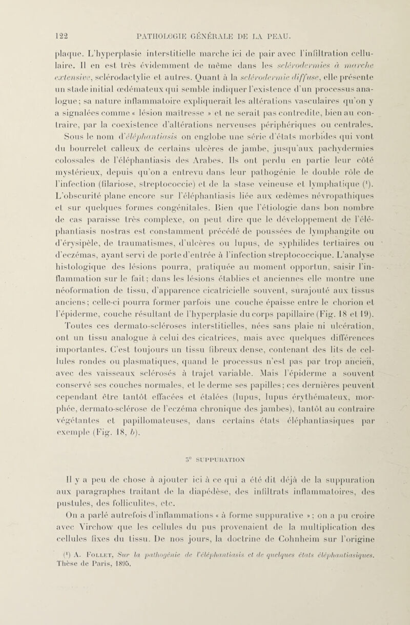 plaque. L’hyperplasie interstitielle marche ici de pair avec l’infiltration cellu¬ laire. Il en est très évidemment de même dans les sclérodermies à marche extensive, sclérodactylie et autres. Quant à la sclérodermie diffuse, elle présente un stade initial œdémateux qui semble indiquer l’existence d’un processus ana¬ logue; sa nature inflammatoire expliquerait les altérations vasculaires qu’on y a signalées comme « lésion maîtresse » et ne serait pas contredite, bien au con¬ traire, par la coexistence d’altérations nerveuses périphériques ou centrales. Sons le nom d’éléphantiasis on englobe une série d’états morbides qui vont du bourrelet calleux de certains ulcères de jambe, jusqu’aux pachydermies colossales de l’éléphantiasis des Arabes. Ils ont perdu en partie leur côté mystérieux, depuis qu’on a entrevu dans leur pathogénie le double rôle de l’infection (filariose, streptococcie) et de la stase veineuse et lymphatique (‘). L’obscurité plane encore sur l’éléphantiasis liée aux œdèmes névropathiques et sur quelques formes congénitales. Bien que l’étiologie dans bon nombre de cas paraisse très complexe, on peut dire que le développement de l’élé¬ phantiasis nostras est constamment précédé de poussées de lymphangite ou d’érysipèle, de traumatismes, d’ulcères ou lupus, de syphilides tertiaires ou d’eczémas, ayant servi de porte d’entrée à l’infection streptococcique. L’analyse histologique des lésions pourra, pratiquée au moment opportun, saisir l'in¬ flammation sur le fait; dans les lésions établies et anciennes elle montre une néoformation de tissu, d’apparence cicatricielle souvent, surajouté aux tissus anciens; celle-ci pourra former parfois une couche épaisse entre le ehorion et l’épiderme, couche résultant de l’hyperplasie du corps papillaire (Fig. 18 et 19). Toutes ces dermato-scléroses interstitielles, nées sans plaie ni ulcération, ont un tissu analogue à celui des cicatrices, mais avec quelques différences importantes. C’est toujours un tissu fibreux dense, contenant des lits de cel¬ lules rondes ou plasmatiques, quand le processus n’est pas par trop ancien, avec des vaisseaux sclérosés à trajet variable. Mais l’épiderme a souvent conservé ses couches normales, et h* derme ses papilles; ces dernières peuvent cependant être tantôt effacées et étalées (lupus, lupus érythémateux, mor- phée, dermato-sclérose de l’eczéma chronique des jambes), tantôt au contraire végétantes et papillomateuses, dans certains états éléphantiasiques par exemple (Fig. 18, b). 5° SUPPURATION Il y a peu de chose à ajouter ici à ce qui a été dit déjà de la suppuration aux paragraphes traitant de la diapédèse, des infiltrats inflammatoires, des pustules, des folliculites, etc. On a parlé autrefois d’inflammations « à forme suppurative »; on a pu croire avec Virchow que les cellules du pus provenaient de la multiplication des cellules fixes du tissu. De nos jours, la doctrine de Cohnheim sur l’origine (*) A. Follet, Sur la palhogénie de Véléphantiasis et de quelques états éléphantiasiques. Thèse de Paris, 18U5.