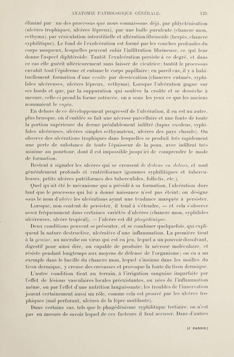 éliminé par un des processus que nous connaissons déjà, par phlycténisation (ulcères trophiques, ulcères lépreux), par une bulle purulente (chancre mou, eclhyma), par vésiculation interstitielle et altération fibrinoide (herpès, chancre syphilitique). Le fond de l’exulcération est formé par les couches profondes du corps muqueux, lesquelles peuvent subir l’infiltration fibrineuse, ce qui leur donne l’aspect diphtéroïde. Tantôt l’exulcéralion persiste à ce degré, et dans ce cas elle guérit ultérieurement sans laisser de cicatrice; tantôt le processus envahit tout l’épiderme et entame le corps papillaire; en pareil cas, il y a habi¬ tuellement formation d'une croûte par dessiccation (chancres cutanés, syphi- lides ulcéreuses, ulcères lépreux, eclhyma). Lorsque l’ulcération gagne sur ses bords et que, par la suppuration qui soulève la croûte et se dessèche à mesure, celle-ci prend la forme ostracée, on a sous les yeux ce que les anciens nommaient le rupia. En dehors de ce développement progressif de l’ulcération, il en est un autre, plus brusque, où d’emblée se fait une nécrose parcellaire et une fonte de toute la portion supérieure du derme préalablement infiltré (lupus exedens, syphi- lides ulcéreuses, ulcères simples ecthymateux, ulcères des pays chauds). On observe des ulcérations trophiques dans lesquelles se produit très rapidement une perte de substance de toute l’épaisseur de la peau, avec infiltrat très minime au pourtour, dont il est impossible jusqu’ici de comprendre le mode de formation. Restent à signaler les ulcères qui se creusent de dedans en dehors, et sont généralement profonds et cratériformes (gommes syphilitiques et tubercu¬ leuses, petits ulcères putéiformes des tuberculides, folliclis, etc.). Quel qu’ait été le mécanisme qui a présidé à sa formation, l’ulcération dure tant que le processus (pii lui a donné naissance n’est pas éteint; on désigne sous le nom d'idcère les ulcérations ayant une tendance marquée à persister. Lorsque, non content de persister, il tend à s’étendre, — et cela s’observe assez fréquemment dans certaines variétés d’ulcères (chancre mou, syphilides ulcéreuses, ulcère tropical), — l’ulcère est dit phagédénique. Deux conditions peuvent se présenter, et se combiner quelquefois, qui expli¬ quent la nature destructive, ulcérative d’une inflammation. La première tient à la graine, au microbe ou virus qui est en jeu, lequel a un pouvoir dissolvant, digestif pour ainsi dire, ou capable de produire la nécrose moléculaire, et résiste pendant longtemps aux moyens de défense de l’organisme; on en a un exemple dans le bacille du chancre mou, lequel s’insinue dans les mailles du tissu dermique, y creuse des crevasses et provoque la fonte du tissu dermique. L’autre condition tient au terrain, à l’irrigation sanguine imparfaite par l’effet de lésions vasculaires locales préexistantes, ou nées de l’inflammation même, ou par l’effet d’une nutrition languissante; les troubles de l’innervation jouent certainement aussi un rôle, comme cela est prouvé par les ulcères tro¬ phiques (mal perforant, ulcères de la lèpre mutilante). Dans certains cas, tels que le phagédénisme syphilitique tertiaire, on n est pas en mesure de savoir lequel de ces facteurs il faut accuser. Dans d’autres