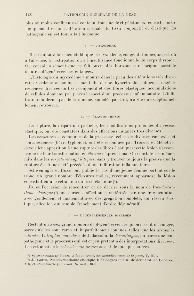 plus ou moins confluentes à contenu translucide et gélatineux, consiste histo¬ logiquement en une altération spéciale du tissu conjonctif et élastique. La pathogénie en est tout à fait inconnue. 4. — MYXOEDÈME 11 est aujourd’hui bien établi que le myxœdème, congénital ou acquis, est dû à l’absence, à l’extirpation ou à l’insuffisance fonctionnelle du corps thyroïde. Ou conçoit aisément que ce fait ouvre des horizons sur l’origine possible d’autres dégénérescences cutanées. L’histologie du myxœdème a montré dans la peau des altérations très dispa¬ rates : œdème ou amincissement du derme, hypertrophie adipeuse, dégéné¬ rescences diverses du tissu conjonctif et des fibres élastiques; accumulations de cellules donnant par places l’aspect d’un processus inflammatoire. L’infil¬ tration du derme par de la mucine, signalée par Ord, n’a été qu’exceptionnel- lement retrouvée. 5. - ÉLASTORRHEXIS La rupture, la disparition partielle, les modifications profondes du réseau élastique, ont été constatées dans des affections cutanées très diverses. Les vergetures si communes de la grossesse, celles de diverses cachexies et convalescences (fièvre typhoïde), ont été reconnues par Troisier et Ménétrier devoir leur apparition à une rupture des fibres élastiques ; cette lésion s’accom¬ pagne de leur transformation en élcicine d’après Unna. On constate ces mêmes faits dans les vergetures syphilitiques, sans y trouver toujours la preuve que la rupture élastique a été précédée d’une infiltration inflammatoire. Schweninger et Buzzi ont publié le cas d’une jeune femme portant sur le tronc un grand nombre d’élevures molles, récemment apparues; la lésion consistait en une rétraction du tissu élastique (*). J'ai eu l'occasion de rencontrer et de décrire sous le nom de Pseudo-xcin- thome élastique (2) une curieuse affection caractérisée par une fragmentation avec gonflement et finalement avec désagrégation complète, du réseau élas- lique, affection qui semble franchement d’ordre dégénératif. G. — DÉGÉNÉRESCENCES DIVERSES Restent un assez grand nombre de dégénérescences qu’on ne sait où ranger, parce qu’elles sont rares et imparfaitement connues, telles que les atrophies cutanées, Xatrophia maculosa de Jadassohn, la dermatolysis, ou parce que leur pathogénie et le processus qui est enjeu prêtent à des interprétations diverses: il en est ainsi de la sclérodermie progressive et de quelques autres. (*) Schweninger et Buzzi, Atlas internat, des maladies rares de la peau, V, 1891. (â) J. Darier, Pseudo-xanthome élastique. III Congrès intern. de dermatol. de Londres, 1896, et Monatshefte fiir prakt. Dermat., 1896.