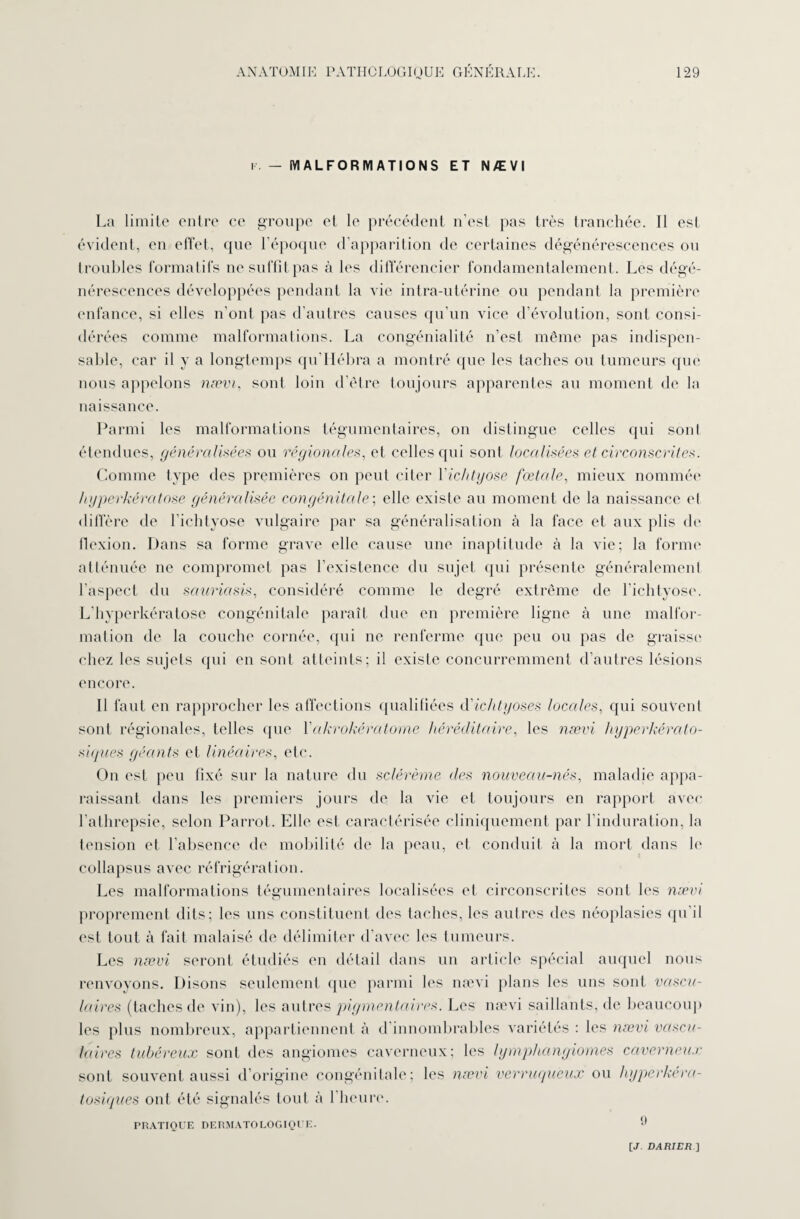 f. — MALFORMATIONS ET NÆVI La limite entre ce groupe et le précédent n’est pas très tranchée. Il est évident, en effet, que l’époque d’apparition de certaines dégénérescences on troubles formatifs ne suffit pas à les différencier fondamentalement. Les dégé¬ nérescences développées pendant la vie intra-utérine ou pendant la première enfance, si elles n’ont pas d’autres causes qu’un vice d’évolution, sont consi¬ dérées comme malformations. La congénialité n’est même pas indispen¬ sable, car il y a longtemps qu’Hébra a montré que les taches ou tumeurs que nous appelons nævi, sont loin d’être toujours apparentes au moment de la naissance. Parmi les malformations tégumentaires, on distingue celles qui sonl étendues, généralisées ou régionales, et celles qui sont localisées et circonscrites. Comme type des premières on peut citer Yichtyose fœtale, mieux nommée hyperkératose généralisée congénitale; elle existe au moment de la naissance cl diffère de l’ichtyose vulgaire par sa généralisation à la face et aux plis de ilexion. Dans sa forme grave elle cause une inaptitude à la vie; la forme atténuée ne compromet pas l’existence du sujet qui présente généralement l'aspect du sauriasis, considéré comme le degré extrême de l’ichtyose. L’hyperkératose congénitale paraît due en première ligne à une malfor¬ mation de la couche cornée, qui ne renferme que peu ou pas de graisse chez les sujets qui en sont atteints; il existe concurremment d’autres lésions encore. Il faut en rapprocher les affections qualifiées d'ichtyoses locales, qui souvent sont régionales, telles que Yakrokératome héréditaire, les nævi hyperkérato- siques géants et linéaires, etc. On est peu fixé sur la nature du sclérème des nouveau-nés, maladie appa¬ raissant dans les premiers jours de la vie et toujours en rapport avec l’athrepsie, selon Parrot. Elle est caractérisée cliniquement par l’induration, la tension et l’absence de mobilité de la peau, et conduit à la mort dans le collapsus avec réfrigération. Les malformations tégumentaires localisées et circonscrites sont les nævi proprement dits; les uns constituent des taches, les autres des néoplasies qu’il est tout à fait malaisé de délimiter d’avec les tumeurs. Les nævi seront étudiés en détail dans un article spécial auquel nous renvoyons. Disons seulement que parmi les nævi plans les uns sont vascu¬ laires (taches de vin), les autres pigmentaires. Les nævi saillants, de beaucoup les plus nombreux, appartiennent à d innombrables variétés : les nævi vascu¬ laires tubéreux sont des angiomes caverneux; les lymphangiomes caverneux sont souvent aussi d’origine congénitale; les nævi verruguèux ou hyperkéra- tosiques oui été signalés tout à l’heure. 9 PRATIQUE DERMATOLOGIQUE. [J. DA RI ER]