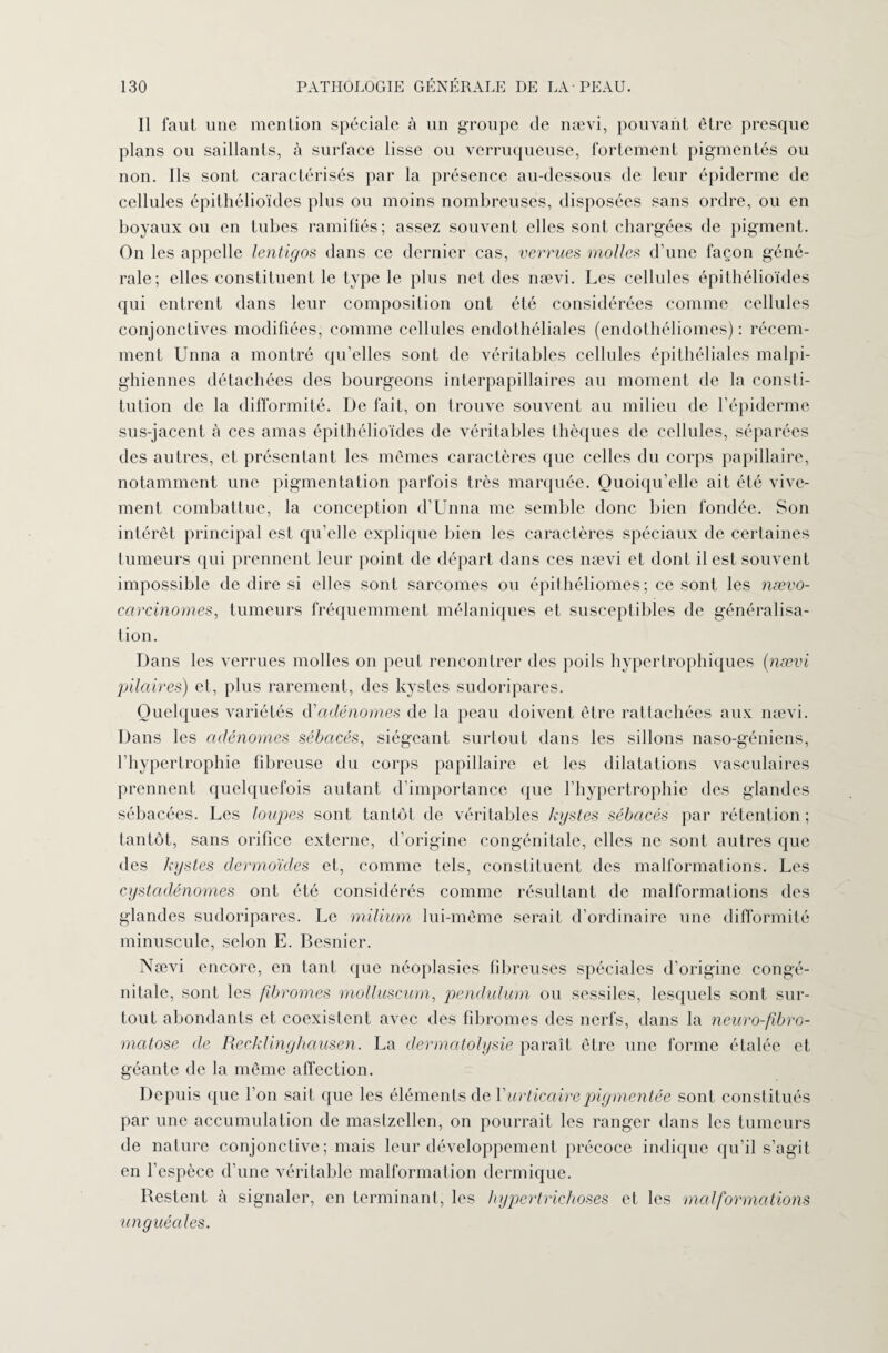 Il faut une mention spéciale à un groupe de nævi, pouvant être presque plans ou saillants, à surface lisse ou verruqueuse, fortement pigmentés ou non. Ils sont caractérisés par la présence au-dessous de leur épiderme de cellules épithélioïdes plus ou moins nombreuses, disposées sans ordre, ou en boyaux ou en tubes ramifiés; assez souvent elles sont chargées de pigment. On les appelle lentigos dans ce dernier cas, verrues molles d’une façon géné¬ rale; elles constituent le type le plus net des nævi. Les cellules épithélioïdes qui entrent dans leur composition ont été considérées comme cellules conjonctives modifiées, comme cellules endothéliales (endothéliomes) : récem¬ ment Unna a montré qu’elles sont de véritables cellules épithéliales malpi¬ ghiennes détachées des bourgeons interpapillaires au moment de la consti¬ tution de la difformité. De fait, on trouve souvent au milieu de l’épiderme sus-jacent à ces amas épithélioïdes de véritables thèques de cellules, séparées des autres, et présentant les mêmes caractères que celles du corps papillaire, notamment une pigmentation parfois très marquée. Quoiqu’elle ait été vive¬ ment combattue, la conception d’Unna me semble donc bien fondée. Son intérêt principal est qu’elle explique bien les caractères spéciaux de certaines tumeurs qui prennent leur point de départ dans ces nævi et dont il est souvent impossible de dire si elles sont sarcomes ou épithéliomes; ce sont les nævo- carcinomes, tumeurs fréquemment mélaniques et susceptibles de généralisa¬ tion. Dans les verrues molles on peut rencontrer des poils hypertrophiques (nævi pilaires) et, plus rarement, des kystes sudoripares. Quelques variétés d'adénomes de la peau doivent être rattachées aux nævi. Dans les adénomes sébacés, siégeant surtout dans les sillons naso-géniens, l’hypertrophie fibreuse du corps papillaire et les dilatations vasculaires prennent quelquefois autant d’importance que l’hypertrophie des glandes sébacées. Les loupes sont tantôt de véritables kystes sébacés par rétention ; tantôt, sans orifice externe, d’origine congénitale, elles ne sont autres que des kystes dermoïdes et, comme tels, constituent des malformations. Les cystadénomes ont été considérés comme résultant de malformai ions des glandes sudoripares. Le milium lui-même serait d’ordinaire une difformité minuscule, selon E. Besnier. Nævi encore, en tant que néoplasies fibreuses spéciales d’origine congé¬ nitale, sont les fibromes molluscum, pendulum ou sessiles, lesquels sont sur¬ tout abondants et coexistent avec des fibromes des nerfs, dans la neuro-fibro- matose de Recklinghausen. La dermatolysie paraît être une forme étalée et géante de la même affection. Depuis que l’on sait que les éléments de Y urticaire pigmentée sont constitués par une accumulation de mastzellen, on pourrait les ranger dans les tumeurs de nature conjonctive; mais leur développement précoce indique qu’il s’agit en l’espèce d’une véritable malformation dermique. Restent à signaler, en terminant, les hypertrichoses et les malformations unguéales.