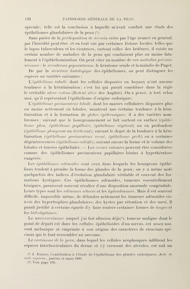 spéciale; telle est la conclusion à laquelle m’avait conduit une étude des épithéliomes glandulaires de la peau (*). Sans parler de la prédisposition de terrain créée par l’âge avancé en général, par l’hérédité peut-être, et en tout cas par certaines lésions locales telles que le lupus tuberculeux et les cicatrices, surtout celles des brûlures, il existe un certain nombre de maladies de la peau qui conduisent plus ou moins fata¬ lement à l’épithéliomisation. On peut citer au nombre de ces maladies pré-can¬ céreuses : le xcroderma pigmentosum, le kératome sénile et la maladie de Paget. De par la structure histologique des épithéliomes, on peut distinguer les espèces ou variétés suivantes : L'épithéliome tubulé, dont les cellules disposées en boyaux n’ont aucune tendance à la kératinisation; c’est lui qui paraît constituer dans la règle le véritable ulcus rodens (Rodent ulcer des Anglais). On a pensé, à tort selon moi, qu’il représentait l’épithéliome d’origine sudoripare. L'épithéliome pavimenteux tabulé, dont les masses cellulaires disposées plus ou moins nettement en lobules, montrent une certaine tendance à la kéra¬ tinisation et à la formation de globes épidermiques; il a des variétés nom¬ breuses: suivant que le bourgeonnement se fait surtout en surface (épithé¬ liome plan, épithéliome papillaire, épithéliome végétant) ou en profondeur (épithéliome plongeant ou térébrant); suivant le degré de la tendance à la kéra¬ tinisation (épithéliome pavimenteux corné, épithéliome perlé) ou à certaines dégénérescences (épithéliome calcifié) ; suivant encore la forme et le volume des lobules et travées épithéliales. — Les cornes cutanées peuvent être considérées comme des épithéliomes pavimenteux papillaires bénins à hyperkératose exagérée. Les épithéliomes adénoïdes sont ceux dans lesquels les bourgeons épithé¬ liaux tendent à prendre la forme des glandes de la peau; on y a même noté quelquefois des indices d évolution glandulaire véritable et souvent des for¬ mations kystiques. Ces épithéliomes adénoïdes, tumeurs essentiellement bénignes, paraissent souvent résulter d’une disposition anormale congénitale. Leurs types sont les adénomes sébacés et les hydradénomes. Mais il est souvent difficile, impossible même, de délimiter nettement les tumeurs adénoïdes vis- à-vis des hypertrophies glandulaires, des kystes par rétention et des nævi. 11 paraît justifié à certains égards d’y faire rentrer certaines formes de loupes et les hidrokystomes. Le nævo-carcinome auquel j’ai fait allusion déjà(-), tumeur maligne dont le point de départ est dans les cellules épithélioïdes d’un nævus, est assez sou¬ vent mélanique et emprunte à son origine des caractères de structure spé¬ ciaux qui le font ressembler au sarcome. Le carcinome de la peau, dans lequel les cellules néoplasiques infiltrent les espaces interfasciculaires du derme et s’y creusent des alvéoles, est soit un (') J. Damer, Contribution à l’étude de l’épithéliome des glandes sudoripares. Arch. de méd. expérim., janvier et mars 1889. (®) Voir page 130.