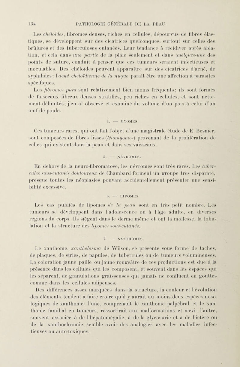 Les chéloïdes, fibromes denses, riches en cellules, dépourvus de fibres élas¬ tiques, se développent sur des cicatrices quelconques, surtout sur celles des brûlures el des tuberculoses cutanées. Leur tendance à récidiver après abla¬ tion, et cela dans une partie de la plaie seulement et dans quelques-uns des points de suture, conduit à penser que ces tumeurs seraient infectieuses et inoculables. Des chéloïdes peuvent apparaître sur des cicatrices d’acné, de syphilides; Y acné chéloïdienne de la nuque paraît être une affection cà parasites spécifiques. Les fibromes purs sont relativement bien moins fréquents; ils sont formés de faisceaux fibreux denses stratifiés, peu riches en cellules, el sont nette¬ ment délimités; j’en ai observé el examiné du volume d’un pois à celui d’un œuf de poule. i. — MYOMES Ces tumeurs rares, qui ont fait l’objet d’une magistrale étude de E. Besnicr, sont composées de fibres lisses (léiomyomes) provenant de la prolifération de celles qui existent dans la peau et dans ses vaisseaux. 5. — JXEVROMES. En dehors de la neuro-fibromatose, les névromes sont très rares. Les tuber¬ cules sous-cutanés douloureux de Chambard forment un groupe très disparate, presque toutes les néoplasies pouvant accidentellement présenter une sensi¬ bilité excessive. 6. — LIPOMES Les cas publiés de lipomes de la peau sont en très petit nombre. Les tumeurs se développent dans l’adolescence ou à l’âge adulte, en diverses régions du corps. Ils siègent dans le derme même et ont la mollesse, la lobu¬ lation el la structure des lipomes sous-cutanés. 7. — XANTHOMES Le xanthome, xanthelasma de Wilson, se présente sous forme de taches, de plaques, de stries, de papules, de tubercules ou de tumeurs volumineuses. La coloration jaune paille ou jaune rougeâtre de ces productions est due à la présence dans les cellules qui les composent, et souvent dans les espaces qui les séparent, de granulations graisseuses qui jamais ne confluent en gouttes comme dans les cellules adipeuses. Des différences assez marquées dans la structure, la couleur et l’évolution des éléments tendent à faire croire qu’il y aurait au moins deux espèces noso¬ logiques de xanthome; l’une, comprenant le xanthome palpébral et le xan¬ thome familial en tumeurs, ressortirait aux malformations et na^vi; l’autre, souvent associée à de l’hépatomégalie, à de la glycosurie et à de l'ictère ou de la xanthochromie, semble avoir des analogies avec les maladies infec¬ tieuses ou auto-toxiques.