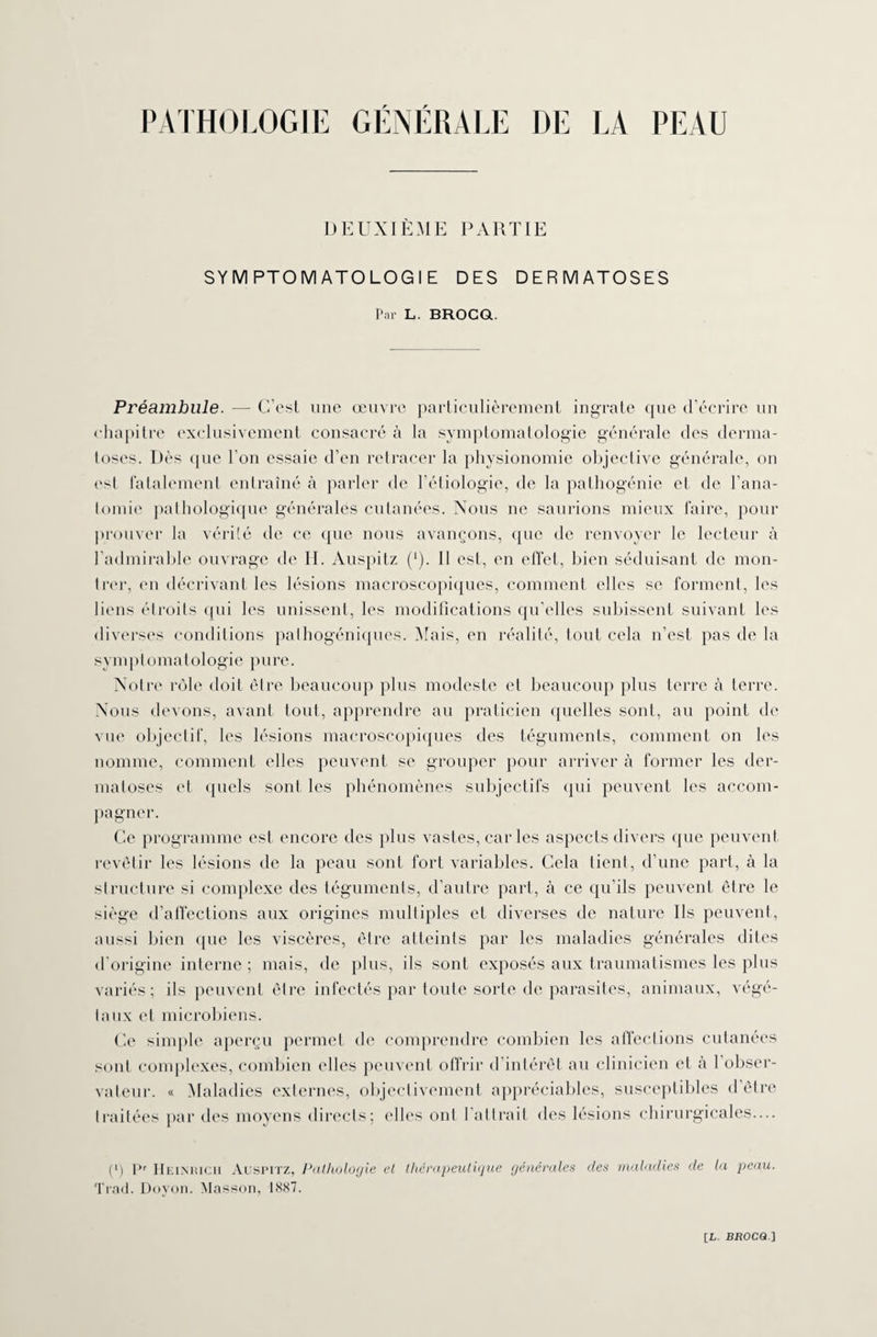 DEUXIÈME PARTIE SYMPTOMATOLOGIE DES DERMATOSES Par L. BROCQ. Préambule. — C’est une œuvre particulièrement ingrate que d’écrire un chapitre exclusivement consacré à la symptomatologie générale des derma¬ toses. Dès que l’on essaie d’en retracer la physionomie objective générale, on est fatalement entraîné à parler de l’étiologie, de la pathogénie et de l’ana¬ tomie pathologique générales cutanées. Nous ne saurions mieux faire, pour prouver la vérité de ce que nous avançons, que de renvoyer le lecteur à l’admirable ouvrage de II. Auspitz (*). Il est, en effet, bien séduisant de mon¬ trer, en décrivant les lésions macroscopiques, comment elles se forment, les liens étroits qui les unissent, les modifications qu’elles subissent suivant les diverses conditions pathogéniques. Mais, en réalité, tout cela n’est pas de la sy m p t o ma t ol o gi e p u r e. Notre rôle doit être beaucoup plus modeste et beaucoup plus terre à terre. Nous devons, avant tout, apprendre au praticien quelles sont, au point de vue objectif, les lésions macroscopiques des téguments, comment on les nomme, comment elles peuvent se grouper pour arriver à former les der¬ matoses et quels sont les phénomènes subjectifs qui peuvent les accom¬ pagner. Ce programme est encore des plus vastes, car les aspects divers que peuvent revêtir les lésions de la peau sont fort variables. Cela lient, d’une part, à la structure si complexe des téguments, d’autre part, à ce qu’ils peuvent être le siège d’affections aux origines multiples et diverses de nature Ils peuvent, aussi bien que les viscères, être atteints par les maladies générales dites d’origine interne ; mais, de plus, ils sont exposés aux traumatismes les plus variés; ils peuvent être infectés par toute sorte de parasites, animaux, végé¬ taux et microbiens. Ce simple aperçu permet de comprendre combien les affections cutanées sont complexes, combien elles peuvent offrir d’intérêt au clinicien et à l’obser¬ vateur. « Maladies externes, objectivement appréciables, susceptibles d’être traitées par des moyens directs; e Iles ont l'attrait des lésions chirurgicales.... (l) Pr Heimuch Auspitz, Pathologie et thérapeutique générales des maladies de la peau. Trad. Doyon. Masson, 1887.