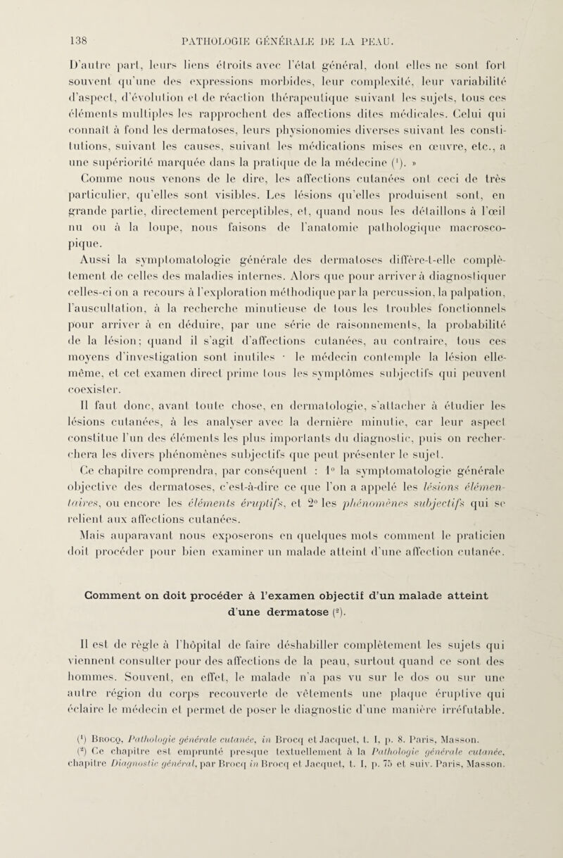 D’autre pari, leurs liens étroits avec l’état général, dont elles ne sont fort souvent qu’une des expressions morbides, leur complexité, leur variabilité d’aspect, d’évolution et de réaction thérapeutique suivant les sujets, tous ces éléments multiples les rapprochent des affections dites médicales. Celui qui connaît à fond les dermatoses, leurs physionomies diverses suivant les consti¬ tutions, suivant les causes, suivant les médications mises en œuvre, etc., a une supériorité marquée dans la pratique de la médecine ('). » Comme nous venons de le dire, les affections cutanées ont ceci de très particulier, qu’elles sont visibles. Les lésions qu’elles produisent sont, en grande partie, directement perceptibles, et, quand nous les détaillons à l’œil nu ou à la loupe, nous faisons de l’anatomie pathologique macrosco¬ pique. Aussi la symptomatologie générale des dermatoses diffère-t-elle complè¬ tement de celles des maladies internes. Alors que pour arrivera diagnostiquer celles-ci on a recours à l'exploration méthodique par la percussion, la palpation, l'auscultation, à la recherche minutieuse de tous les troubles fonctionnels pour arriver à en déduire, par une série de raisonnements, la probabilité de la lésion; quand il s’agit d’affections cutanées, au contraire, tous ces moyens d’investigation sont inutiles • le médecin contemple la lésion elle- même, et cet examen direct prime tous les symptômes subjectifs qui peuvent coexister. Il faut donc, avant toute chose, en dermatologie, s’attacher à étudier les lésions cutanées, à les analyser avec la dernière minutie, car leur aspect constitue l’un des éléments les plus importants du diagnostic, puis ou recher¬ chera les divers phénomènes subjectifs que peut présenter le sujet. Ce chapitre comprendra, par conséquent : 1° la symptomatologie générale objective des dermatoses, c’est-à-dire ce que l’on a appelé les lésions élémen¬ taires, ou encore les éléments éruptif*, et 2° les phénomènes subjectifs qui se relient aux affections cutanées. Mais auparavant nous exposerons en quelques mots comment le praticien doit procéder pour bien examiner un malade atteint d’une affection cutanée. Comment on doit procéder à l’examen objectif d’un malade atteint d une dermatose (2). Il est de règle à l’hôpital de faire déshabiller complètement les sujets qui viennent consulter pour des affections de la peau, surtout quand ce sont des hommes. Souvent, en effet, le malade n’a pas vu sur le dos ou sur une autre région du corps recouverte de vêtements une plaque éruptive qui éclaire le médecin et permet de poser le diagnostic d’une manière irréfutable. (P Brocq, Pathologie générale cutanée, in Brocq et Jacquet, t. I, p. 8. Paris, Masson. (â) Ce chapitre est emprunté presque textuellement à la Pathologie générale cutanée, chapitre Diagnostic général, par Brocq in Brocq et Jacquet, t. I, p. 75 et suiv. Paris, Masson.