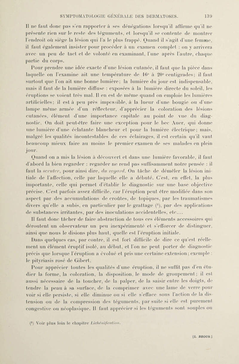 Il ne faut donc pas s'en rapporter à ses dénégations lorsqu’il affirme qu’il ne présente rien sur le reste des téguments, et lorsqu’il se contente de montrer l’endroit où siège la lésion qui l'a le plus frappé. Quand il s’agit d’une femme, il faut également insister pour procéder à un examen complet : on y arrivera avec un peu de lael et de volonté en examinant, l’une après l’autre, chaque partie du corps. Pour prendre une idée exacte d’une lésion cutanée, il faut que la pièce dans laquelle on l’examine ail une température de 16° à 20° centigrades; il fanI surtout que l’on ail une bonne lumière; la lumière du jour est indispensable, mais il faut de la lumière diffuse : exposées à la lumière directe du soleil, les éruptions se voient très mal. Il en est de même quand on emploie les lumières artificielles; il est à peu près impossible, à la lueur d’une bougie ou d’une lampe même armée d’un réflecteur, d’apprécier la coloration des lésions cutanées, élément d’une importance capitale au point de vue du diag¬ nostic. On doit peut-être faire une exception pour le bec Auer, qui donne une lumière d’une éclatante blancheur et pour la lumière électrique; mais, malgré les qualités incontestables de ces éclairages, il est certain qu’il vaut beaucoup mieux faire au moins h' premier examen de ses malades en plein jour. Quand on a mis la lésion à découvert et dans une lumière favorable, il faut d’abord la bien regarder : regarder ne rend pas suffisamment notre pensée : il faut la scruter, pour ainsi dire, du regard. On tâche de démêler la lésion ini¬ tiale de l’affection, celle par laquelle elle a débuté. C’est, en effet, la plus importante, celle qui permet d’établir le diagnostic sur une base objective précise. C’est parfois assez difficile, car l'éruption peut être modifiée dans son aspect par des accumulations de croûtes, de topiques, par les traumatismes divers qu’elle a subis, en particulier par le grattage (*), par des applications de substances irritantes, par des inoculations accidentelles, etc.... Il faut donc tâcher de faire abstraction de tous ces éléments accessoires (pii déroutent un observateur un peu inexpérimenté ei s’efforcer de distinguer, ainsi que nous le disions plus haut, quelle est l’éruption initiale. Dans quelques cas, par contre, il est fort difficile de dire ce qu’est réelle¬ ment un élément éruptif isolé, au début, et l’on ne peut porter de diagnostic précis que lorsque l’éruption a évolué et pris une certaine extension; exemple : le pityriasis rosé de Gibert, Pour apprécier toutes les qualités d’une éruption, il ne suffit pas d’en étu¬ dier la forme, la coloration, la disposition, le mode de groupement ; il esl aussi nécessaire de la toucher, de la palper, de la saisir entre les doigts, de tendre la peau à sa surface, de la comprimer avec une lame de verre pour voir si elle persiste, si elle diminue ou si (die s’efface sous l'action de la dis¬ tension ou de la compression des téguments, par suite si elle est purement congestive ou néoplasique. Il faut apprécier si les téguments sont souples ou (*) Voir plus loin le chapitre Lichénification.