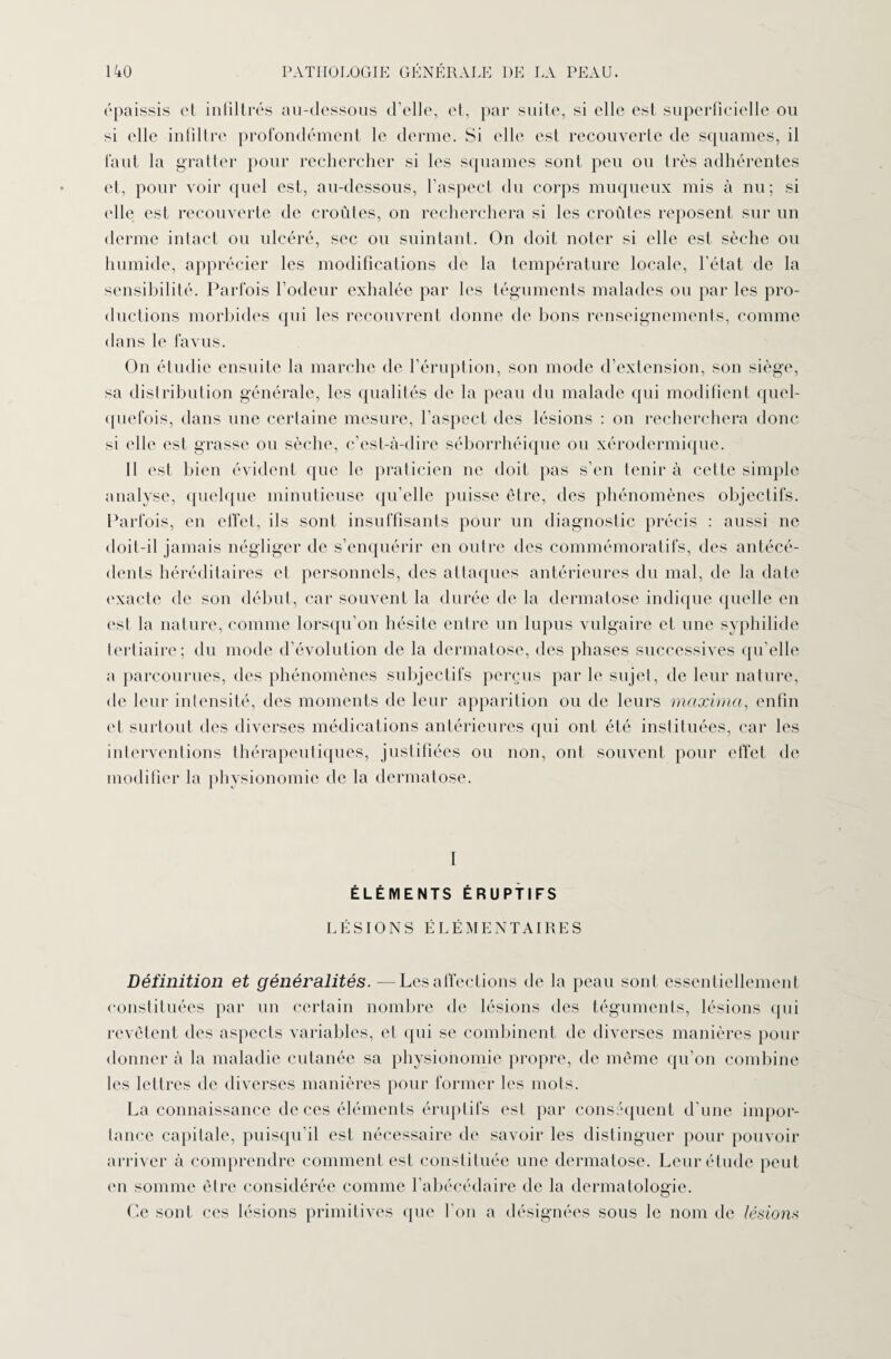 épaissis et infiltrés au-dessous d’elle, et, par suite, si elle est superficielle ou si elle infiltre profondément le derme. Si elle est recouverte de squames, il faut la gratter pour rechercher si les squames sont peu ou très adhérentes et, pour voir quel est, au-dessous, l’aspect du corps muqueux mis à nu; si elle est recouverte de croûtes, on recherchera si les croûtes reposent sur un derme intact ou ulcéré, sec ou suintant. On doit noter si elle est sèche ou humide, apprécier les modifications de la température locale, l’état de la sensibilité. Parfois l’odeur exhalée par les téguments malades ou par les pro¬ ductions morbides qui les recouvrent donne de bons renseignements, comme dans le favus. On étudie ensuite la marche de l’éruption, son mode d’extension, son siège, sa distribution générale, les qualités de la peau du malade qui modifient quel¬ quefois, dans une certaine mesure, l’aspect des lésions : on recherchera donc si elle est grasse ou sèche, c’est-à-dire séborrhéique ou xérodermique. Il est bien évident que le praticien ne doit pas s’en tenir à cette simple analyse, quelque minutieuse qu’elle puisse être, des phénomènes objectifs. Parfois, en effet, ils sont insuffisants pour un diagnostic précis : aussi ne doit-il jamais négliger de s’enquérir en outre des commémoratifs, des antécé¬ dents héréditaires et personnels, des attaques antérieures du mal, de la date exacte de son début, car souvent la durée de la dermatose indique quelle en est la nature, comme lorsqu’on hésite entre un lupus vulgaire et une syphilide tertiaire; du mode d’évolution de la dermatose, des phases successives qu’elle a parcourues, des phénomènes subjectifs perçus par le sujet, de leur nature, de leur intensité, des moments de leur apparition ou de leurs maxima, enfin et surtout des diverses médications antérieures qui ont été instituées, car les interventions thérapeutiques, justifiées ou non, ont souvent pour effet de modifier la physionomie de la dermatose. I ÉLÉMENTS ÉRUPTIFS LÉSIONS ÉLÉMENTAIRES Définition et généralités. —Les affections de la peau sont essentiellement constituées par un certain nombre de lésions des téguments, lésions qui revêtent des aspects variables, et qui se combinent de diverses manières pour donner à la maladie cutanée sa physionomie propre, de même qu’on combine les lettres de diverses manières pour former les mots. La connaissance de ces éléments éruptifs est par conséquent d’une impor¬ tance capitale, puisqu’il est nécessaire de savoir les distinguer pour pouvoir arriver à comprendre comment est constituée une dermatose. Leur étude peut en somme être considérée comme l’abécédaire de la dermatologie. Ce sont ces lésions primitives que l'on a désignées sous le nom de lésions