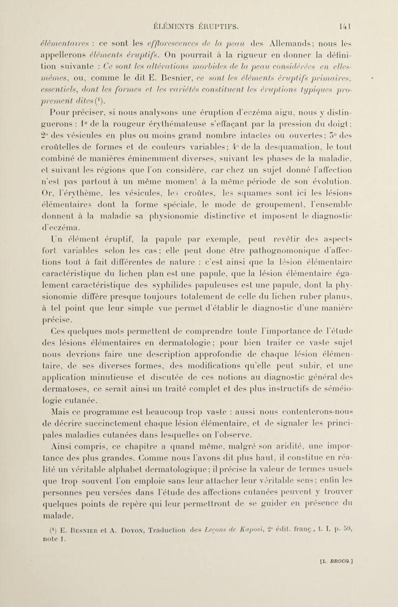 élémentaires : ce sont les efflorescences de la peau des Allemands; nous les appellerons éléments éruptif*. On pourrait à la rigueur en donner la défini¬ tion suivante : Ce sont, les altérations morbides de la peau considérées en elles- mêmes, ou, comme le dit E. Besnier, ce sont les éléments éruptifs primaires, essentiels, dont les formes et les variétés constituent les éruptions typiques pro¬ prement dites if). Pour préciser, si nous analysons une éruption d’eczéma aigu, nous y distin¬ guerons : 1° de la rougeur érythémateuse s’effaçant par la pression du doigt: 2° des vésicules en plus ou moins grand nombre intactes ou ouvertes; 5° des croûtelles de formes et de couleurs variables; 4 de la desquamation, le tout combiné de manières éminemment diverses, suivant les phases de la maladie, et suivant les régions que l’on considère, car chez un sujet donné l’affection n’est pas partout à un même moment à la même période de son évolution. Or, l’érythème, les vésicules, les croûtes, les squames sont ici les lésions élémentaires dont la forme spéciale, le mode de groupement, l’ensemble* donnent à la maladie sa physionomie distinctive et imposent le diagnostic d’eczéma. Un élément éruptif, la papule par exemple, peut revêtir des aspecls fort variables selon les cas; elle peut donc être pathognomonique d’affec¬ tions tout à fait différentes de nature : c’est ainsi que la lésion élémentaire caractéristique du lichen plan est une papule, que la lésion élémentaire éga¬ lement caractéristique des syphilides papuleuses est une papule, dont la phy¬ sionomie diffère presque toujours totalement de celle du lichen ruber planus, à tel point que leur simple vue permet d’établir le diagnostic d’une manière précise. Ces quelques mots permettent de comprendre toute l’importance de l’élude des lésions élémentaires en dermatologie; pour bien traiter ce vaste sujet nous devrions faire une description approfondie de chaque lésion élémen¬ taire, de ses diverses formes, des modifications qu’elle peut subir, et une application minutieuse et discutée de ces notions au diagnostic général des dermatoses, ce serait ainsi un traité complet et des plus instructifs de séméio¬ logie cutanée. Mais ce programme est beaucoup trop vaste : aussi nous contenterons-nous de décrire succinctement chaque lésion élémentaire, et de signaler les princi¬ pales maladies cutanées dans lesquelles on l’observe. Ainsi compris, ce chapitre a quand même, malgré son aridité, une impor¬ tance des plus grandes. Comme nous l’avons dit plus haut, il constitue en réa¬ lité un véritable alphabet dermatologique; il précise la valeur de termes usuels que trop souvent l'on emploie sans leur attacher leur véritable sens; enfin les personnes peu versées dans l’étude des affections cutanées peuvent y trouver quelques points de repère qui leur permettront de se guider en présence du malade. (*) E. Besnier et A. Doyon, Traduction des Leçons de Kaposi, 2e édit, franç., t. I, p. 59, note 1.