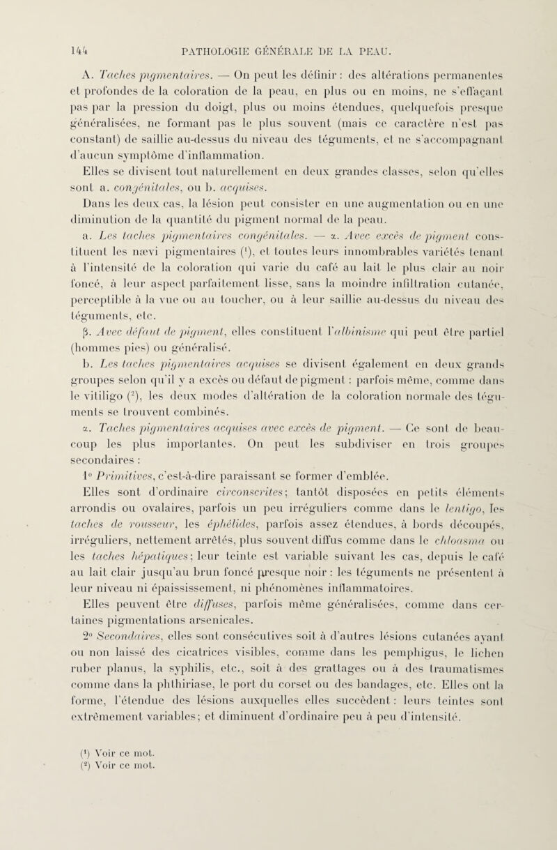 A. Taches pigmentaire*. — On peut les définir: des altérations permanentes el profondes de la coloration de la peau, en plus ou en moins, ne s’effaçant pas par la pression du doigt, plus ou moins étendues, quelquefois presque généralisées, ne formant pas le plus souvent (mais ce caractère n'est pas constant) de saillie au-dessus du niveau des téguments, et ne s’accompagnant d’aucun symptôme d'inflammation. Elles se divisent tout naturellement en deux grandes classes, selon qu’elles sont a. congénitales, ou b. acquises. Dans les deux cas, la lésion peut consister en une augmentation ou en une diminution de la quantité du pigment normal de la peau. a. Les taches pigmentaires congénitales. — a. Avec excès de pigment cons¬ tituent les nævi pigmentaires (’), et toutes leurs innombrables variétés tenant à l'intensité de la coloration qui varie du café au lait le plus clair au noir foncé, à leur aspect parfaitement lisse, sans la moindre infiltration cutanée, perceptible à la vue ou au toucher, ou à leur saillie au-dessus du niveau des téguments, etc. p. Avec défaut de pigment, elles constituent l’albinisme qui peut être partiel (hommes pies) ou généralisé. b. Les taches pigmentaires acquises se divisent également en deux grands groupes selon qu’il y a excès ou défaut de pigment : parfois même, comme dans le vitiligo (2), les deux modes d’altération de la coloration normale des tégu¬ ments se trouvent combinés. a. Taches pigmentaires acquises avec excès de pigment. —- Ce sont de beau¬ coup les plus importantes. On peut les subdiviser en trois groupes secondaires : 1° Primitives, c’est-à-dire paraissant se former d’emblée. Elles sont d’ordinaire circonscrites; tantôt disposées en petits éléments arrondis ou ovalaires, parfois un peu irréguliers comme dans le lentigo, les taches de rousseur, les éphélides, parfois assez étendues, à bords découpés, irréguliers, nettement arrêtés, plus souvent diffus comme dans le chloasma ou les taches hépatiques; leur teinte est variable suivant les cas, depuis le café au lait clair jusqu’au brun foncé presque noir : les téguments ne présentent à leur niveau ni épaississement, ni phénomènes inflammatoires. Elles peuvent être diffuses, parfois même généralisées, comme dans cer¬ taines pigmentations arsenicales. 2° Secondaires, elles sont consécutives soit à d’autres lésions cutanées avant ou non laissé des cicatrices visibles, comme dans les pemphigus, le lichen ruber planus, la syphilis, etc., soit à des grattages ou à des traumatismes comme dans la phthiriase, le port du corset ou des bandages, etc. Elles ont la forme, l’étendue des lésions auxquelles elles succèdent : leurs teintes sont extrêmement variables; et diminuent d’ordinaire peu à peu d’intensité. (4) Voir ce mot. (-) Voir ce mot.