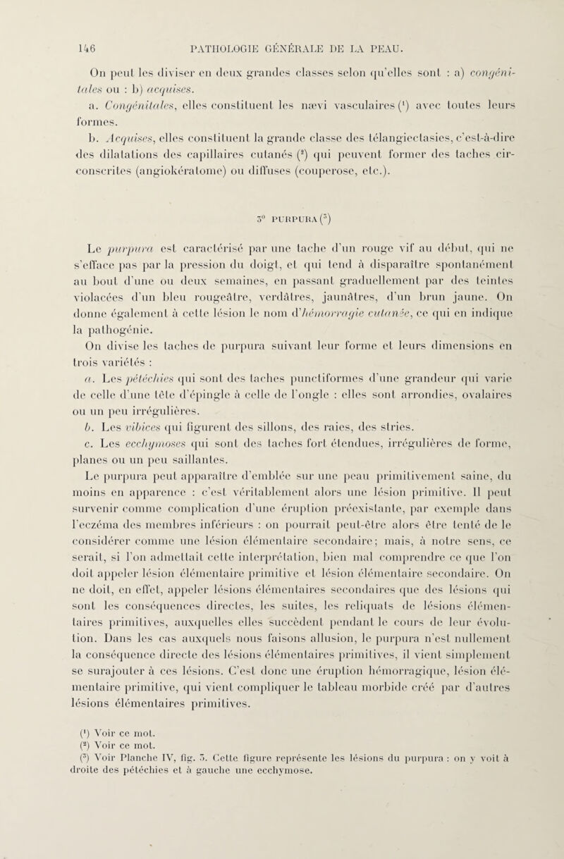 On peut les diviser en deux grandes classes selon quelles sont : a) congéni¬ tales ou : b) acquises. a. Congénitales, elles constituent les nævi vasculaires (*) avec toutes leurs formes. b. Acquises, elles constituent la grande classe des télangiectasies, c’est-à-dire des dilatations des capillaires cutanés (2) qui peuvent former des taches cir¬ conscrites (angiokératome) ou diffuses (couperose, etc.). 3° purpura (3) Le purpura est caractérisé par une tache d’un rouge vif au début, (pii ne s’efface pas parla pression du doigt, et qui tend à disparaître spontanément au bout d’une ou deux semaines, en passant graduellement par des teintes violacées d’un bleu rougeâtre, verdâtres, jaunâtres, d’un brun jaune. On donne également à cette lésion le nom à'hémorragie cutanée, ce qui en indique la pathogénie. On divise les taches de purpura suivant leur forme et leurs dimensions en trois variétés : a. Les pétéchies qui sont des taches punctiformes d’une grandeur qui varie de celle d’une tête d’épingle à celle de l’ongle : elles sont arrondies, ovalaires ou un peu irrégulières. b. Les vibices qui figurent des sillons, des raies, des stries. c. Les ecchymoses qui sont des taches fort étendues, irrégulières de forme, planes ou un peu saillantes. Le purpura peut apparaître d’emblée sur une peau primitivement saine, du moins en apparence : c’est véritablement alors une lésion primitive. 11 peut survenir comme complication d’une éruption préexistante, par exemple dans l’eczéma des membres inférieurs : on pourrait peut-être alors être tenté de le considérer comme une lésion élémentaire secondaire; mais, à notre sens, ce serait, si l’on admettait cette interprétation, bien mal comprendre ce que l’on doit appeler lésion élémentaire primitive et lésion élémentaire secondaire. On ne doit, en effet, appeler lésions élémentaires secondaires que des lésions qui sont les conséquences directes, les suites, les reliquats de lésions élémen¬ taires primitives, auxquelles elles succèdent pendant le cours de leur évolu¬ tion. Dans les cas auxquels nous faisons allusion, le purpura n’est nullement la conséquence directe des lésions élémentaires primitives, il vient simplement se surajouter à ces lésions. C’est donc une éruption hémorragique, lésion élé¬ mentaire primitive, qui vient compliquer le tableau morbide créé par d’autres lésions élémentaires primitives. (') Voir ce mot. (2) Voir ce mot. (3) Voir Planche IV, fig. Cette figure représente les lésions du purpura : on y voit à droite des pétéchies et à gauche une ecchymose.