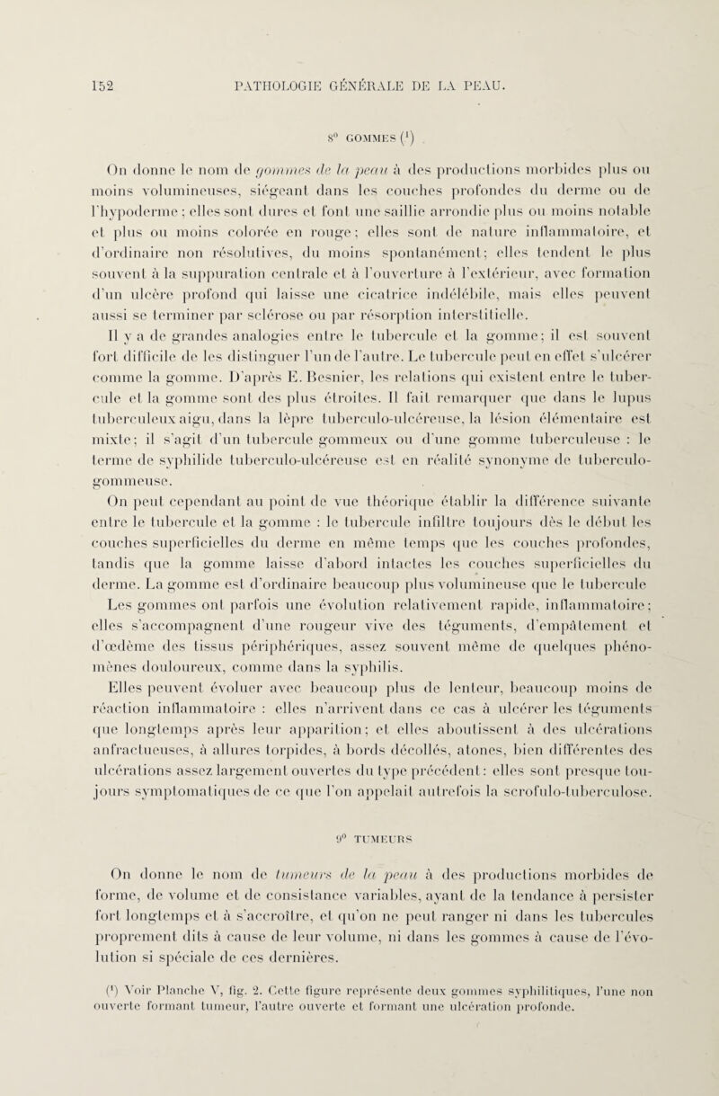 8° GOMMES (') On donne le nom de gommes de la peau à des productions morbides plus ou moins volumineuses, siégeant dans les couches profondes du derme ou de rhypoderme ; elles sont dures cl font une saillie arrondie plus ou moins notable et plus ou moins colorée en rouge; elles sont de nature inflammatoire, et d’ordinaire non résolutives, du moins spontanément; elles tendent le plus souvent «à la suppuration centrale et à l’ouverture à l’extérieur, avec formation d’un ulcère profond qui laisse une cicatrice indélébile, mais elles peuvent aussi se terminer par sclérose ou par résorption interstitielle. Il y a de grandes analogies entre le tubercule et la gomme; il est souvent fort difficile de les distinguer l’un de l'autre. Le tubercule peut en effet s’ulcérer comme la gomme. D’après E. Besnier, les relations qui existent entre le tuber¬ cule et la gomme sont des plus étroites. Il fait remarquer que dans le lupus tuberculeux aigu, dans la lèpre tuberculo-ulcéreuse, la lésion élémentaire est mixte; il s'agit d’un tubercule gommeux ou d'une gomme tuberculeuse: le terme de syphilide tuberculo-ulcéreuse est en réalité synonyme de tuberculo- gommeuse. On peut cependant au point de vue théorique établir la différence suivante entre le tubercule et la gomme : le tubercule infiltre toujours dès le début les couches superficielles du derme en même temps que les couches profondes, tandis que la gomme laisse d'abord intactes les couches superficielles du derme. La gomme est d’ordinaire beaucoup plus volumineuse que le tubercule Les gommes ont parfois une évolution relativement rapide, inflammatoire; elles s’accompagnent d’une rougeur vive des téguments, d'empâtement et d’œdème des tissus périphériques, assez souvent même de quelques phéno¬ mènes douloureux, comme dans la syphilis. Elles peuvent évoluer avec beaucoup plus de lenteur, beaucoup moins de réaction inflammatoire : elles n’arrivent dans ce cas à ulcérer les téguments que longtemps après leur apparition; et elles aboutissent à des ulcérations anfractueuses, à allures torpides, à bords décollés, atones, bien différentes des ulcérations assez largement ouvertes du type précédent : elles sont presque tou¬ jours symptomatiques de ce que l'on appelait autrefois la scrofulo-tuberculose. 9° TUMEURS On donne le nom de tumeurs de la peau à des productions morbides de forme, de volume et de consistance variables, ayant de la tendance à persister fort longtemps et à s’accroître, et qu’on ne peut ranger ni dans les tubercules proprement dits à cause de leur volume, ni dans les gommes à cause de l’évo¬ lution si spéciale de ces dernières. (*) Voir Planche V, fig. 2. Cette figure représente deux gommes syphilitiques, l’une non ouverte formant tumeur, l’autre ouverte et formant une ulcération profonde.