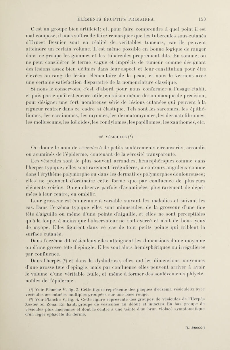 C’est un groupe bien artificiel; et, pour faire comprendre à quel point il est mal composé, il nous suffira de faire remarquer que les tubercules sous-cutanés d'Ernest Besnier sont en réalité de véritables tumeurs, car ils peuvent atteindre un certain volume. Il est même possible en bonne logique de ranger dans ce groupe les gommes et les tubercules proprement dits. En somme, on ne peut considérer le terme vague et imprécis de tumeur comme désignant des lésions assez bien définies dans leur aspect et leur constitution pour être élevées au rang de lésion élémentaire de la peau, et nous le verrions avec une certaine satisfaction disparaître de la nomenclature classique. Si nous le conservons, c’est d’abord pour nous conformer à l’usage établi, et puis parce qu’il est encore utile, en raison même de son manque de précision, pour désigner une fort nombreuse série de lésions cutanées qui peuvent à la rigueur rentrer dans ce cadre si élastique. Tels sont les sarcomes, les épilhé- liomes, les carcinomes, les myomes, les dermatomyomes, les dermatofibromes, les molluscums, les kéloïdes,les condylomes, les papillomes, les xanlliomes, etc. 10° vésicules (*) On donne le nom de vésicules à de petits soulèvements circonscrits, arrondis ou acuminés de l’épiderme, contenant de la sérosité transparente. Les vésicules sont b' plus souvent arrondies, hémisphériques comme dans l’herpès typique; elles sont rarement irrégulières, à contours anguleux comme dans l’érythème polymorphe ou dans les dermatites polymorphes douloureuses ; elles ne prennent d’ordinaire celle forme que par confluence de plusieurs éléments voisins. On en observe parfois d’acuminées, plus rarement de dépri¬ mées à leur centre, en ombilic. Leur grosseur est éminemment variable suivant les maladies et suivant les cas. Dans l’eczéma typique elles sont minuscules, de la grosseur d’une fine tète d’aiguille ou même d’une pointe d’aiguille, et elles ne sont perceptibles qu’à la loupe, à moins que l’observateur ne soit exercé et n’ait de bons yeux de myope. Elles figurent dans ce cas de tout petits points (pii criblent la surface cutanée. Dans l’eczéma dit vésicnleux elles atteignent les dimensions d’une moyenne ou d'une grosse tête d’épingle. Elles sont alors hémisphériques ou irrégulières par confluence. Dans l’herpès (s) et dans la dyshidrose, elles ont les dimensions moyennes d’une grosse tête d’épingle, mais par confluence elles peuvent arriver à avoir le volume d’une véritable bulle, et même à former des soulèvements phlycté- noïdes de l’épiderme. (*) Voir Planche V, fig. 5. Cette figure représente des plaques d’eczéma vésiculeux avec vésicules accentuées multiples groupées sur une hase rouge. (4) Voir Planche V, fig. i. Cette figure représente des groupes de vésicules de l'IIcrpès Zoster ou Zona. En haut, groupe de vésicules au début et intactes. En bas, groupe de vésicules plus anciennes et dont le centre a une teinte d’un brun violacé symptomatique d’un léger spliacèle du derme.