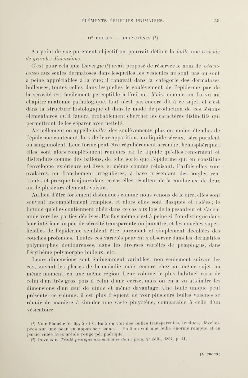 11° BULLES — PHLYCTÈNES (') An point de vue purement objectif on pourrait définir la bulle une vésicule (le (/ramies dimensions. C’est pour cela (pie Devergie (2) avait proposé de réserver le nom de vésicn- leuxes aux seules dermatoses dans lesquelles les vésicules ne sont pas ou sont à peine appréciables à la vue; il rangeait dans la catégorie des dermatoses bulleuses, toutes celles dans lesquelles le soulèvement de l’épiderme par de la sérosité est facilement perceptible à l’œil nu. Mais, comme on l’a vu au chapitre anatomie pathologique, tout n’est pas encore dit à ce sujet, et c’est dans la structure histologique et dans le mode de production de ces lésions élémentaires qu’il faudra probablement chercher les caractères distinctifs qui permettront de les séparer avec netteté. Actuellement on appelle bulles des soulèvements plus ou moins étendus de l’épiderme contenant, lors de leur apparition, un liquide séreux, séro-purulenl ou sanguinolent. Leur forme peut être régulièrement arrondie, hémisphérique; elles sont alors complètement remplies par le liquide qu’elles renferment et distendues comme des ballons, de telle sorte que l’épiderme qui en constitue l’enveloppe extérieure est lisse, et même comme reluisant. Parfois elles sont ovalaires, ou franchement irrégulières, à base présentant des angles ren¬ trants, et presque toujoursdans ce cas elles résultent de la continence de deux ou de plusieurs éléments voisins. Au lieu d’être fortement distendues comme nous venons de le dire, elles sont souvent incomplètement remplies, et alors elles sont flasques et ridées; le liquide qu’elles contiennent obéit dans ce cas aux lois de la pesanteur et s’accu¬ mule vers les parties déclives. Parfois même c’est à peine si l’on distingue dans leur intérieur un peu de sérosité transparente ou jaunâtre, et les couches super¬ ficielles de l’épiderme semblent être purement et simplement décollées des couches profondes. Toutes ces variétés peuvent s’observer dans les dermatites polymorphes douloureuses, dans les diverses variétés de pemphigus, dans l’érythème polymorphe bulleux, etc. Leurs dimensions sont éminemment variables, non seulement suivant les cas, suivant les phases de la maladie, mais encore chez un même sujet, au même moment, en une même région. Leur volume le plus habituel varie de celui d’un très gros pois à celui d’une cerise, mais on en a vu atteindre les dimensions d’un œuf de dinde et même davantage. Une bulle unique peut présenter ce volume ; il est plus fréquent de voir plusieurs bulles voisines se réunir de manière cà simuler une vaste phlyctène, comparable à celle d’un vésicatoire. (fi Voir Planche V, fig. 5 et 6. En 5 on voit des bulles transparentes, tendues, dévelop¬ pées sur une peau en apparence saine. — En (> on voit une Initie énorme rompue et en partie vidée avec aréole rouge périphérique. (a) Devergie, Traité pratiqua des maladies de la peau, 2e édit., 1857, p. 41.