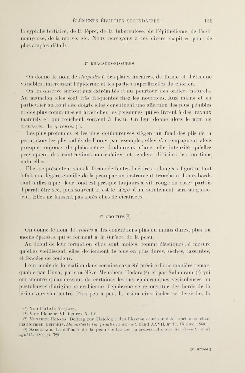 la syphilis tertiaire, de la lèpre, de la tuberculose, de l’épithéliome, de l’acti¬ nomycose, de la morve, etc. Nous renvoyons à ees divers chapitres pour de plus amples détails. 1° RHAGADES-riSSURES On donne le nom de r ha g a des à des plaies linéaires, de forme et d étendue variables, intéressant l’épiderme et les parties superficielles du chorion. On les observe surtout aux extrémités et au pourtour des orifices naturels. Au mamelon elles sont très fréquentes chez les nourrices. Aux mains et en particulier au bout des doigts elles constituent une affection des plus pénibles et des plus communes en hiver chez les personnes qui se livrent à des travaux manuels et qui touchent souvent à l’eau. On leur donne alors le nom de crevasses, de gerçures (‘). Les plus profondes et les plus douloureuses siègent au fond des plis de la peau, dans les plis radiés de l’anus par exemple; elles s’accompagnent alors presque toujours de phénomènes douloureux d’une telle intensité qu’elles provoquent des contractions musculaires et rendent difficiles les fonctions naturelles. Elles se présentent sous la forme de fentes linéaires, allongées, figurant tout à fait une légère entaille de la peau par un instrument tranchant. Leurs bords sont taillés à pic ; leur fond est presque toujours à vif, rouge ou rosé; parfois il paraît être sec, plus souvent il est le siège d’un suintement séro-sanguino- lent. Elles 11e laissent pas après (files de cicatrices. 5° CROUTES (2) On donne le nom de croûtes à des concrétions plus ou moins dures, plus ou moins épaisses qui se forment à la surface de la peau. Au début de leur formation elles sont molles, comme élastiques; à mesure qu’elles vieillissent, elles deviennent de plus en plus dures, sèches, cassantes, et foncées de couleur. Leur mode de formation dans certains cas a été précisé d’une manière remar¬ quable par Unna, par son élève Menahem Hodara(s) et par Sabouraud(4) qui ont montré qu’au-dessous de certaines lésions épidermiques vésiculeuses ou pustuleuses d’origine microbienne l’épiderme se reconstitue des bords de la lésion vers son centre. Puis peu à peu, la lésion ainsi isolée se dessèche, la (*) Voir l’article Gerçures. (a) Voir Planche VI, figures 5 cl 6. (5) Menahem Hodara. Beilrag zur Histologie des Ekzema cruris and dcr varikosen ekze- inatiforrnen Dermitis. Monatshefle fur praktische clermat. Band XXVII, n° 10, 15 nov. 1889. (4) Sadouraud. La défense de la peau contre les microbes, Annales de derrnat. et de syphil., 1899, p. 729